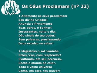 Os Céus Proclamam (nº 22) 1 Altamente os céus proclamam Seu divino Criador! Anuncia o firmamento  Tuas obras, ó Senhor! Incessantes, noite e dia, Dão sinais do teu poder; Sem palavras, proclamando Deus excelso no saber! 2 Majestoso o sol caminha Pelos céus, com resplendor! Exultando, em seu percurso, Enche o mundo de calor. Todo o vasto universo Canta, em coro, teu louvor! E a nós vem doce ensino Da Palavra do Senhor. 