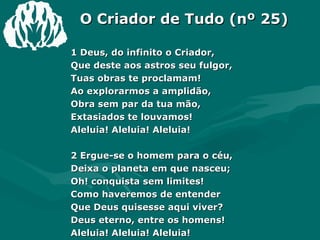 O Criador de Tudo (nº 25) 1 Deus, do infinito o Criador,  Que deste aos astros seu fulgor,  Tuas obras te proclamam!  Ao explorarmos a amplidão,  Obra sem par da tua mão,  Extasiados te louvamos!  Aleluia! Aleluia! Aleluia!  2 Ergue-se o homem para o céu,  Deixa o planeta em que nasceu;  Oh! conquista sem limites!  Como haveremos de entender  Que Deus quisesse aqui viver?  Deus eterno, entre os homens!  Aleluia! Aleluia! Aleluia!  