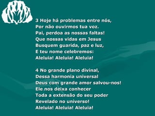 3 Hoje há problemas entre nós,  Por não ouvirmos tua voz.  Pai, perdoa as nossas faltas!  Que nossas vidas em Jesus  Busquem guarida, paz e luz,  E teu nome celebremos:  Aleluia! Aleluia! Aleluia!  4 No grande plano divinal,  Dessa harmonia universal  Deus com grande amor salvou-nos!  Ele nos deixa conhecer  Toda a extensão do seu poder  Revelado no universo!  Aleluia! Aleluia! Aleluia!  