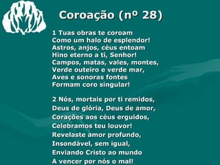 Coroação (nº 28) 1 Tuas obras te coroam  Como um halo de esplendor! Astros, anjos, céus entoam  Hino eterno a ti, Senhor! Campos, matas, vales, montes, Verde outeiro e verde mar, Aves e sonoras fontes  Formam coro singular! 2 Nós, mortais por ti remidos,  Deus de glória, Deus de amor, Corações aos céus erguidos,  Celebramos teu louvor! Revelaste amor profundo,  Insondável, sem igual, Enviando Cristo ao mundo  A vencer por nós o mal! 