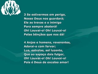 3 Se estivermos em perigo,  Nosso Deus nos guardará;  Ele as trevas e o inimigo  Para sempre abaterá!  Oh! Louvai-o! Oh! Louvai-o!  Pelas bênçãos que nos dá!  4 Anjos e homens, reverentes,  Adorai-o com fervor;  Lua, estrelas, sol luzente,  Que ao espaço dais fulgor,  Oh! Louvai-o! Oh! Louvai-o!  Pois é Deus de excelso amor!  