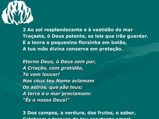 2 Ao sol resplandecente e à vastidão do mar  Traçaste, ó Deus potente, as leis que irão guardar.  E a tenra e pequenina florzinha em botão,  A tua mão divina conserva em proteção.  Eterno Deus, ó Deus sem par,  A Criação, com gratidão,  Te vem louvar!  Nos céus teu Nome aclamam  Os astros, que são teus;  A terra e o mar proclamam:  "És o nosso Deus!"  3 Dos campos, a verdura, dos frutos, o sabor,  Celebram a ternura do teu constante amor!  E a natureza inteira, por toda a Criação,  Proclama, alvissareira, a tua proteção. Amém. 