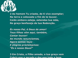 2 Ao homem Tu criaste, de ti vivo exemplar;  Na terra o colocaste a fim de te louvar.  Caído embora esteja, estendes tua mão,  Na graça benfazeja de tua Redenção.  És nosso Pai, ó Deus de amor!  Teus filhos vêm aqui, também,  Cantar louvor!  Ao mundo renunciamos,  Agora somos teus;  E alegres proclamamos:  "És o nosso Deus!"  3 Em Cristo, o Filho amado, a tua graça vem  Cobrir-nos o pecado e dar-nos todo o bem.  Reais munificências gozamos nós, então,  Nas ternas providências da tua Redenção. Amém.  