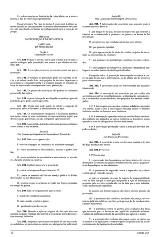 II - a deterioração ou destruição da coisa alheia, ou a lesão a                                  Seção III
pessoa, a fim de remover perigo iminente.                                              Das Causas que Interrompem a Prescrição

       Parágrafo único. No caso do inciso II, o ato será legítimo so-           Art. 202. A interrupção da prescrição, que somente poderá
mente quando as circunstâncias o tornarem absolutamente necessá-          ocorrer uma vez, dar-se-á:
rio, não excedendo os limites do indispensável para a remoção do
perigo.                                                                          I - por despacho do juiz, mesmo incompetente, que ordenar a
                                                                          citação, se o interessado a promover no prazo e na forma da lei
                           TÍTULO IV                                      processual;
                DA PRESCRIÇÃO E DA DECADÊNCIA
                                                                                 II - por protesto, nas condições do inciso antecedente;
                             CAPÍTULO I
                           DA PRESCRIÇÃO                                         III - por protesto cambial;

                                Seção I                                          IV - pela apresentação do título de crédito em juízo de inven-
                           Disposições Gerais                             tário ou em concurso de credores;

       Art. 189. Violado o direito, nasce para o titular a pretensão, a          V - por qualquer ato judicial que constitua em mora o deve-
qual se extingue, pela prescrição, nos prazos a que aludem os arts.       dor;
205 e 206.
                                                                                VI - por qualquer ato inequívoco, ainda que extrajudicial, que
      Art. 190. A exceção prescreve no mesmo prazo em que a               importe reconhecimento do direito pelo devedor.
pretensão.
                                                                                 Parágrafo único. A prescrição interrompida recomeça a cor-
        Art. 191. A renúncia da prescrição pode ser expressa ou tá-       rer da data do ato que a interrompeu, ou do último ato do processo
cita, e só valerá, sendo feita, sem prejuízo de terceiro, depois que a    para a interromper.
prescrição se consumar; tácita é a renúncia quando se presume de
fatos do interessado, incompatíveis com a prescrição.                            Art. 203. A prescrição pode ser interrompida por qualquer
                                                                          interessado.
      Art. 192. Os prazos de prescrição não podem ser alterados
por acordo das partes.                                                           Art. 204. A interrupção da prescrição por um credor não
                                                                          aproveita aos outros; semelhantemente, a interrupção operada con-
       Art. 193. A prescrição pode ser alegada em qualquer grau de        tra o co-devedor, ou seu herdeiro, não prejudica aos demais coobri-
jurisdição, pela parte a quem aproveita.                                  gados.

       Art. 194. O juiz não pode suprir, de ofício, a alegação de                § 1º A interrupção por um dos credores solidários aproveita
prescrição, salvo se favorecer a absolutamente incapaz.                   aos outros; assim como a interrupção efetuada contra o devedor
                                                                          solidário envolve os demais e seus herdeiros.
      Art. 195. Os relativamente incapazes e as pessoas jurídicas
têm ação contra os seus assistentes ou representantes legais, que                § 2º A interrupção operada contra um dos herdeiros do deve-
derem causa à prescrição, ou não a alegarem oportunamente.                dor solidário não prejudica os outros herdeiros ou devedores, senão
                                                                          quando se trate de obrigações e direitos indivisíveis.
       Art. 196. A prescrição iniciada contra uma pessoa continua a
correr contra o seu sucessor.                                                    § 3º A interrupção produzida contra o principal devedor pre-
                                                                          judica o fiador.
                            Seção II
        Das Causas que Impedem ou Suspendem a Prescrição                                               Seção IV
                                                                                                Dos Prazos da Prescrição
        Art. 197. Não corre a prescrição:
                                                                                 Art. 205. A prescrição ocorre em dez anos, quando a lei não
        I - entre os cônjuges, na constância da sociedade conjugal;       lhe haja fixado prazo menor.

        II - entre ascendentes e descendentes, durante o poder fami-             Art. 206. Prescreve:
liar;
                                                                                 § 1º Em um ano:
       III - entre tutelados ou curatelados e seus tutores ou curado-
res, durante a tutela ou curatela.                                               I - a pretensão dos hospedeiros ou fornecedores de víveres
                                                                          destinados a consumo no próprio estabelecimento, para o pagamen-
        Art. 198. Também não corre a prescrição:                          to da hospedagem ou dos alimentos;

        I - contra os incapazes de que trata o art. 3º;                          II - a pretensão do segurado contra o segurador, ou a deste
                                                                          contra aquele, contado o prazo:
      II - contra os ausentes do País em serviço público da União,
dos Estados ou dos Municípios;                                                    a) para o segurado, no caso de seguro de responsabilidade
                                                                          civil, da data em que é citado para responder à ação de indenização
      III - contra os que se acharem servindo nas Forças Armadas,         proposta pelo terceiro prejudicado, ou da data que a este indeniza,
em tempo de guerra.                                                       com a anuência do segurador;

        Art. 199. Não corre igualmente a prescrição:                            b) quanto aos demais seguros, da ciência do fato gerador da
                                                                          pretensão;
        I - pendendo condição suspensiva;
                                                                                 III - a pretensão dos tabeliães, auxiliares da justiça, serven-
        II - não estando vencido o prazo;                                 tuários judiciais, árbitros e peritos, pela percepção de emolumentos,
                                                                          custas e honorários;
        III - pendendo ação de evicção.
                                                                                IV - a pretensão contra os peritos, pela avaliação dos bens
       Art. 200. Quando a ação se originar de fato que deva ser           que entraram para a formação do capital de sociedade anônima,
apurado no juízo criminal, não correrá a prescrição antes da respec-      contado da publicação da ata da assembléia que aprovar o laudo;
tiva sentença definitiva.
                                                                                 V - a pretensão dos credores não pagos contra os sócios ou
       Art. 201. Suspensa a prescrição em favor de um dos credo-          acionistas e os liquidantes, contado o prazo da publicação da ata de
res solidários, só aproveitam os outros se a obrigação for indivisível.   encerramento da liquidação da sociedade.


12                                                                                                                                Código Civil




                                      mflfct_01759_22.doc                   14/01/2003 16:29
 