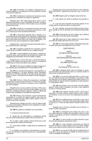Art. 218. Os traslados e as certidões considerar-se-ão ins-                 Parágrafo único. Para a prova de fatos que só elas conheçam,
trumentos públicos, se os originais se houverem produzido em juízo        pode o juiz admitir o depoimento das pessoas a que se refere este
como prova de algum ato.                                                  artigo.

      Art. 219. As declarações constantes de documentos assina-                    Art. 229. Ninguém pode ser obrigado a depor sobre fato:
dos presumem-se verdadeiras em relação aos signatários.
                                                                                   I - a cujo respeito, por estado ou profissão, deva guardar se-
       Parágrafo único. Não tendo relação direta, porém, com as           gredo;
disposições principais ou com a legitimidade das partes, as declara-
ções enunciativas não eximem os interessados em sua veracidade                  II - a que não possa responder sem desonra própria, de seu
do ônus de prová-las.                                                     cônjuge, parente em grau sucessível, ou amigo íntimo;

        Art. 220. A anuência ou a autorização de outrem, necessária              III - que o exponha, ou às pessoas referidas no inciso antece-
à validade de um ato, provar-se-á do mesmo modo que este, e cons-         dente, a perigo de vida, de demanda, ou de dano patrimonial imedia-
tará, sempre que se possa, do próprio instrumento.                        to.

       Art. 221. O instrumento particular, feito e assinado, ou so-             Art. 230. As presunções, que não as legais, não se admitem
mente assinado por quem esteja na livre disposição e administração        nos casos em que a lei exclui a prova testemunhal.
de seus bens, prova as obrigações convencionais de qualquer valor;
mas os seus efeitos, bem como os da cessão, não se operam, a res-               Art. 231. Aquele que se nega a submeter-se a exame médico
peito de terceiros, antes de registrado no registro público.              necessário não poderá aproveitar-se de sua recusa.

        Parágrafo único. A prova do instrumento particular pode su-              Art. 232. A recusa à perícia médica ordenada pelo juiz pode-
prir-se pelas outras de caráter legal.                                    rá suprir a prova que se pretendia obter com o exame.

      Art. 222. O telegrama, quando lhe for contestada a autenti-                                    PARTE ESPECIAL
cidade, faz prova mediante conferência com o original assinado.
                                                                                                       LIVRO I
       Art. 223. A cópia fotográfica de documento, conferida por                             DO DIREITO DAS OBRIGAÇÕES
tabelião de notas, valerá como prova de declaração da vontade, mas,
impugnada sua autenticidade, deverá ser exibido o original.                                         TÍTULO I
                                                                                         DAS MODALIDADES DAS OBRIGAÇÕES
       Parágrafo único. A prova não supre a ausência do título de
crédito, ou do original, nos casos em que a lei ou as circunstâncias                                  CAPÍTULO I
condicionarem o exercício do direito à sua exibição.                                            DAS OBRIGAÇÕES DE DAR

       Art. 224. Os documentos redigidos em língua estrangeira se-                                      Seção I
rão traduzidos para o português para ter efeitos legais no País.                            Das Obrigações de Dar Coisa Certa

       Art. 225. As reproduções fotográficas, cinematográficas, os                Art. 233. A obrigação de dar coisa certa abrange os acessó-
registros fonográficos e, em geral, quaisquer outras reproduções          rios dela embora não mencionados, salvo se o contrário resultar do
mecânicas ou eletrônicas de fatos ou de coisas fazem prova plena          título ou das circunstâncias do caso.
destes, se a parte, contra quem forem exibidos, não lhes impugnar a
exatidão.                                                                        Art. 234. Se, no caso do artigo antecedente, a coisa se per-
                                                                          der, sem culpa do devedor, antes da tradição, ou pendente a condi-
                                                                          ção suspensiva, fica resolvida a obrigação para ambas as partes; se a
       Art. 226. Os livros e fichas dos empresários e sociedades
                                                                          perda resultar de culpa do devedor, responderá este pelo equivalen-
provam contra as pessoas a que pertencem, e, em seu favor, quando,
                                                                          te e mais perdas e danos.
escriturados sem vício extrínseco ou intrínseco, forem confirmados
por outros subsídios.
                                                                                 Art. 235. Deteriorada a coisa, não sendo o devedor culpado,
                                                                          poderá o credor resolver a obrigação, ou aceitar a coisa, abatido de
       Parágrafo único. A prova resultante dos livros e fichas não é
                                                                          seu preço o valor que perdeu.
bastante nos casos em que a lei exige escritura pública, ou escrito
particular revestido de requisitos especiais, e pode ser ilidida pela
comprovação da falsidade ou inexatidão dos lançamentos.                          Art. 236. Sendo culpado o devedor, poderá o credor exigir o
                                                                          equivalente, ou aceitar a coisa no estado em que se acha, com direi-
                                                                          to a reclamar, em um ou em outro caso, indenização das perdas e
       Art. 227. Salvo os casos expressos, a prova exclusivamente         danos.
testemunhal só se admite nos negócios jurídicos cujo valor não
ultrapasse o décuplo do maior salário mínimo vigente no País ao
                                                                                 Art. 237. Até a tradição pertence ao devedor a coisa, com os
tempo em que foram celebrados.
                                                                          seus melhoramentos e acrescidos, pelos quais poderá exigir aumen-
                                                                          to no preço; se o credor não anuir, poderá o devedor resolver a obri-
       Parágrafo único. Qualquer que seja o valor do negócio jurídi-      gação.
co, a prova testemunhal é admissível como subsidiária ou comple-
mentar da prova por escrito.
                                                                                Parágrafo único. Os frutos percebidos são do devedor, ca-
                                                                          bendo ao credor os pendentes.
       Art. 228. Não podem ser admitidos como testemunhas:
                                                                                 Art. 238. Se a obrigação for de restituir coisa certa, e esta,
       I - os menores de dezesseis anos;                                  sem culpa do devedor, se perder antes da tradição, sofrerá o credor
                                                                          a perda, e a obrigação se resolverá, ressalvados os seus direitos até
       II - aqueles que, por enfermidade ou retardamento mental,          o dia da perda.
não tiverem discernimento para a prática dos atos da vida civil;
                                                                                 Art. 239. Se a coisa se perder por culpa do devedor, respon-
      III - os cegos e surdos, quando a ciência do fato que se quer       derá este pelo equivalente, mais perdas e danos.
provar dependa dos sentidos que lhes faltam;
                                                                                 Art. 240. Se a coisa restituível se deteriorar sem culpa do
       IV - o interessado no litígio, o amigo íntimo ou o inimigo capi-   devedor, recebê-la-á o credor, tal qual se ache, sem direito a indeni-
tal das partes;                                                           zação; se por culpa do devedor, observar-se-á o disposto no art. 239.

        V - os cônjuges, os ascendentes, os descendentes e os colate-            Art. 241. Se, no caso do art. 238, sobrevier melhoramento ou
rais, até o terceiro grau de alguma das partes, por consangüinidade,      acréscimo à coisa, sem despesa ou trabalho do devedor, lucrará o
ou afinidade.                                                             credor, desobrigado de indenização.


14                                                                                                                                  Código Civil




                                    mflfct_01759_22.doc                     14/01/2003 16:29
 