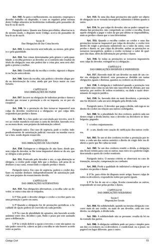 Art. 242. Se para o melhoramento, ou aumento, empregou o                    Art. 253. Se uma das duas prestações não puder ser objeto
devedor trabalho ou dispêndio, o caso se regulará pelas normas              de obrigação ou se tornada inexeqüível, subsistirá o débito quanto à
deste Código atinentes às benfeitorias realizadas pelo possuidor de         outra.
boa-fé ou de má-fé.
                                                                                   Art. 254. Se, por culpa do devedor, não se puder cumprir ne-
       Parágrafo único. Quanto aos frutos percebidos, observar-se-á,        nhuma das prestações, não competindo ao credor a escolha, ficará
do mesmo modo, o disposto neste Código, acerca do possuidor de              aquele obrigado a pagar o valor da que por último se impossibilitou,
boa-fé ou de má-fé.                                                         mais as perdas e danos que o caso determinar.

                             Seção II                                              Art. 255. Quando a escolha couber ao credor e uma das
                Das Obrigações de Dar Coisa Incerta                         prestações tornar-se impossível por culpa do devedor, o credor terá
                                                                            direito de exigir a prestação subsistente ou o valor da outra, com
       Art. 243. A coisa incerta será indicada, ao menos, pelo gêne-        perdas e danos; se, por culpa do devedor, ambas as prestações se
ro e pela quantidade.                                                       tornarem inexeqüíveis, poderá o credor reclamar o valor de qual-
                                                                            quer das duas, além da indenização por perdas e danos.
        Art. 244. Nas coisas determinadas pelo gênero e pela quan-
tidade, a escolha pertence ao devedor, se o contrário não resultar do             Art. 256. Se todas as prestações se tornarem impossíveis
título da obrigação; mas não poderá dar a coisa pior, nem será obri-        sem culpa do devedor, extinguir-se-á a obrigação.
gado a prestar a melhor.
                                                                                                   CAPÍTULO V
                                                                                      DAS OBRIGAÇÕES DIVISÍVEIS E INDIVISÍVEIS
       Art. 245. Cientificado da escolha o credor, vigorará o dispos-
to na Seção antecedente.
                                                                                  Art. 257. Havendo mais de um devedor ou mais de um cre-
                                                                            dor em obrigação divisível, esta presume-se dividida em tantas
       Art. 246. Antes da escolha, não poderá o devedor alegar per-
                                                                            obrigações, iguais e distintas, quantos os credores ou devedores.
da ou deterioração da coisa, ainda que por força maior ou caso
fortuito.
                                                                                  Art. 258. A obrigação é indivisível quando a prestação tem
                                                                            por objeto uma coisa ou um fato não suscetíveis de divisão, por sua
                         CAPÍTULO II                                        natureza, por motivo de ordem econômica, ou dada a razão deter-
                   DAS OBRIGAÇÕES DE FAZER                                  minante do negócio jurídico.
      Art. 247. Incorre na obrigação de indenizar perdas e danos o                 Art. 259. Se, havendo dois ou mais devedores, a prestação
devedor que recusar a prestação a ele só imposta, ou só por ele             não for divisível, cada um será obrigado pela dívida toda.
exeqüível.
                                                                                   Parágrafo único. O devedor, que paga a dívida, sub-roga-se no
      Art. 248. Se a prestação do fato tornar-se impossível sem             direito do credor em relação aos outros coobrigados.
culpa do devedor, resolver-se-á a obrigação; se por culpa dele,
responderá por perdas e danos.                                                     Art. 260. Se a pluralidade for dos credores, poderá cada um
                                                                            destes exigir a dívida inteira; mas o devedor ou devedores se deso-
       Art. 249. Se o fato puder ser executado por terceiro, será li-       brigarão, pagando:
vre ao credor mandá-lo executar à custa do devedor, havendo recu-
sa ou mora deste, sem prejuízo da indenização cabível.                             I - a todos conjuntamente;

        Parágrafo único. Em caso de urgência, pode o credor, inde-                 II - a um, dando este caução de ratificação dos outros credo-
pendentemente de autorização judicial, executar ou mandar execu-            res.
tar o fato, sendo depois ressarcido.
                                                                                    Art. 261. Se um só dos credores receber a prestação por in-
                         CAPÍTULO III                                       teiro, a cada um dos outros assistirá o direito de exigir dele em di-
                 DAS OBRIGAÇÕES DE NÃO FAZER                                nheiro a parte que lhe caiba no total.

       Art. 250. Extingue-se a obrigação de não fazer, desde que,                  Art. 262. Se um dos credores remitir a dívida, a obrigação
sem culpa do devedor, se lhe torne impossível abster-se do ato, que         não ficará extinta para com os outros; mas estes só a poderão exigir,
se obrigou a não praticar.                                                  descontada a quota do credor remitente.

       Art. 251. Praticado pelo devedor o ato, a cuja abstenção se                 Parágrafo único. O mesmo critério se observará no caso de
obrigara, o credor pode exigir dele que o desfaça, sob pena de se           transação, novação, compensação ou confusão.
desfazer à sua custa, ressarcindo o culpado perdas e danos.
                                                                                   Art. 263. Perde a qualidade de indivisível a obrigação que se
        Parágrafo único. Em caso de urgência, poderá o credor des-          resolver em perdas e danos.
fazer ou mandar desfazer, independentemente de autorização judi-
cial, sem prejuízo do ressarcimento devido.                                        § 1º Se, para efeito do disposto neste artigo, houver culpa de
                                                                            todos os devedores, responderão todos por partes iguais.
                         CAPÍTULO IV
                                                                                  § 2º Se for de um só a culpa, ficarão exonerados os outros,
                 DAS OBRIGAÇÕES ALTERNATIVAS
                                                                            respondendo só esse pelas perdas e danos.
       Art. 252. Nas obrigações alternativas, a escolha cabe ao de-
                                                                                                    CAPÍTULO VI
vedor, se outra coisa não se estipulou.
                                                                                             DAS OBRIGAÇÕES SOLIDÁRIAS
      § 1º Não pode o devedor obrigar o credor a receber parte em                                        Seção I
uma prestação e parte em outra.                                                                     Disposições Gerais
      § 2º Quando a obrigação for de prestações periódicas, a fa-                  Art. 264. Há solidariedade, quando na mesma obrigação con-
culdade de opção poderá ser exercida em cada período.                       corre mais de um credor, ou mais de um devedor, cada um com
                                                                            direito, ou obrigado, à dívida toda.
       § 3º No caso de pluralidade de optantes, não havendo acordo
unânime entre eles, decidirá o juiz, findo o prazo por este assinado              Art. 265. A solidariedade não se presume; resulta da lei ou
para a deliberação.                                                         da vontade das partes.

       § 4º Se o título deferir a opção a terceiro, e este não quiser, ou         Art. 266. A obrigação solidária pode ser pura e simples para
não puder exercê-la, caberá ao juiz a escolha se não houver acordo          um dos co-credores ou co-devedores, e condicional, ou a prazo, ou
entre as partes.                                                            pagável em lugar diferente, para o outro.



Código Civil                                                                                                                                 15




                                           mflfct_01759_22.doc                      14/01/2003 16:29
 