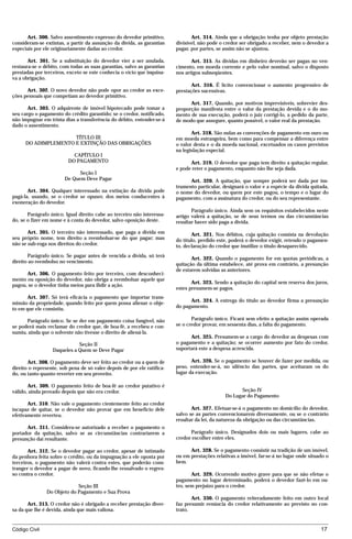 Art. 300. Salvo assentimento expresso do devedor primitivo,               Art. 314. Ainda que a obrigação tenha por objeto prestação
consideram-se extintas, a partir da assunção da dívida, as garantias     divisível, não pode o credor ser obrigado a receber, nem o devedor a
especiais por ele originariamente dadas ao credor.                       pagar, por partes, se assim não se ajustou.

       Art. 301. Se a substituição do devedor vier a ser anulada,               Art. 315. As dívidas em dinheiro deverão ser pagas no ven-
restaura-se o débito, com todas as suas garantias, salvo as garantias    cimento, em moeda corrente e pelo valor nominal, salvo o disposto
prestadas por terceiros, exceto se este conhecia o vício que inquina-    nos artigos subseqüentes.
va a obrigação.
                                                                                Art. 316. É lícito convencionar o aumento progressivo de
      Art. 302. O novo devedor não pode opor ao credor as exce-          prestações sucessivas.
ções pessoais que competiam ao devedor primitivo.
                                                                               Art. 317. Quando, por motivos imprevisíveis, sobrevier des-
       Art. 303. O adquirente de imóvel hipotecado pode tomar a          proporção manifesta entre o valor da prestação devida e o do mo-
seu cargo o pagamento do crédito garantido; se o credor, notificado,     mento de sua execução, poderá o juiz corrigi-lo, a pedido da parte,
não impugnar em trinta dias a transferência do débito, entender-se-á     de modo que assegure, quanto possível, o valor real da prestação.
dado o assentimento.
                                                                                Art. 318. São nulas as convenções de pagamento em ouro ou
                      TÍTULO III                                         em moeda estrangeira, bem como para compensar a diferença entre
      DO ADIMPLEMENTO E EXTINÇÃO DAS OBRIGAÇÕES                          o valor desta e o da moeda nacional, excetuados os casos previstos
                                                                         na legislação especial.
                           CAPÍTULO I
                         DO PAGAMENTO                                          Art. 319. O devedor que paga tem direito a quitação regular,
                                                                         e pode reter o pagamento, enquanto não lhe seja dada.
                              Seção I
                        De Quem Deve Pagar                                     Art. 320. A quitação, que sempre poderá ser dada por ins-
                                                                         trumento particular, designará o valor e a espécie da dívida quitada,
       Art. 304. Qualquer interessado na extinção da dívida pode         o nome do devedor, ou quem por este pagou, o tempo e o lugar do
pagá-la, usando, se o credor se opuser, dos meios conducentes à          pagamento, com a assinatura do credor, ou do seu representante.
exoneração do devedor.
                                                                                Parágrafo único. Ainda sem os requisitos estabelecidos neste
       Parágrafo único. Igual direito cabe ao terceiro não interessa-    artigo valerá a quitação, se de seus termos ou das circunstâncias
do, se o fizer em nome e à conta do devedor, salvo oposição deste.       resultar haver sido paga a dívida.
       Art. 305. O terceiro não interessado, que paga a dívida em               Art. 321. Nos débitos, cuja quitação consista na devolução
seu próprio nome, tem direito a reembolsar-se do que pagar; mas          do título, perdido este, poderá o devedor exigir, retendo o pagamen-
não se sub-roga nos direitos do credor.                                  to, declaração do credor que inutilize o título desaparecido.
       Parágrafo único. Se pagar antes de vencida a dívida, só terá
                                                                                Art. 322. Quando o pagamento for em quotas periódicas, a
direito ao reembolso no vencimento.
                                                                         quitação da última estabelece, até prova em contrário, a presunção
                                                                         de estarem solvidas as anteriores.
      Art. 306. O pagamento feito por terceiro, com desconheci-
mento ou oposição do devedor, não obriga a reembolsar aquele que
                                                                                Art. 323. Sendo a quitação do capital sem reserva dos juros,
pagou, se o devedor tinha meios para ilidir a ação.
                                                                         estes presumem-se pagos.
       Art. 307. Só terá eficácia o pagamento que importar trans-
missão da propriedade, quando feito por quem possa alienar o obje-             Art. 324. A entrega do título ao devedor firma a presunção
to em que ele consistiu.                                                 do pagamento.

      Parágrafo único. Se se der em pagamento coisa fungível, não               Parágrafo único. Ficará sem efeito a quitação assim operada
se poderá mais reclamar do credor que, de boa-fé, a recebeu e con-       se o credor provar, em sessenta dias, a falta do pagamento.
sumiu, ainda que o solvente não tivesse o direito de aliená-la.
                                                                               Art. 325. Presumem-se a cargo do devedor as despesas com
                             Seção II                                    o pagamento e a quitação; se ocorrer aumento por fato do credor,
                  Daqueles a Quem se Deve Pagar                          suportará este a despesa acrescida.

       Art. 308. O pagamento deve ser feito ao credor ou a quem de              Art. 326. Se o pagamento se houver de fazer por medida, ou
direito o represente, sob pena de só valer depois de por ele ratifica-   peso, entender-se-á, no silêncio das partes, que aceitaram os do
do, ou tanto quanto reverter em seu proveito.                            lugar da execução.

       Art. 309. O pagamento feito de boa-fé ao credor putativo é
válido, ainda provado depois que não era credor.                                                     Seção IV
                                                                                               Do Lugar do Pagamento
       Art. 310. Não vale o pagamento cientemente feito ao credor
incapaz de quitar, se o devedor não provar que em benefício dele                Art. 327. Efetuar-se-á o pagamento no domicílio do devedor,
efetivamente reverteu.                                                   salvo se as partes convencionarem diversamente, ou se o contrário
                                                                         resultar da lei, da natureza da obrigação ou das circunstâncias.
      Art. 311. Considera-se autorizado a receber o pagamento o
portador da quitação, salvo se as circunstâncias contrariarem a                Parágrafo único. Designados dois ou mais lugares, cabe ao
presunção daí resultante.                                                credor escolher entre eles.

       Art. 312. Se o devedor pagar ao credor, apesar de intimado              Art. 328. Se o pagamento consistir na tradição de um imóvel,
da penhora feita sobre o crédito, ou da impugnação a ele oposta por      ou em prestações relativas a imóvel, far-se-á no lugar onde situado o
terceiros, o pagamento não valerá contra estes, que poderão cons-        bem.
tranger o devedor a pagar de novo, ficando-lhe ressalvado o regres-
so contra o credor.                                                             Art. 329. Ocorrendo motivo grave para que se não efetue o
                                                                         pagamento no lugar determinado, poderá o devedor fazê-lo em ou-
                            Seção III                                    tro, sem prejuízo para o credor.
               Do Objeto do Pagamento e Sua Prova
                                                                                Art. 330. O pagamento reiteradamente feito em outro local
       Art. 313. O credor não é obrigado a receber prestação diver-      faz presumir renúncia do credor relativamente ao previsto no con-
sa da que lhe é devida, ainda que mais valiosa.                          trato.


Código Civil                                                                                                                              17




                                         mflfct_01759_22.doc                     14/01/2003 16:29
 