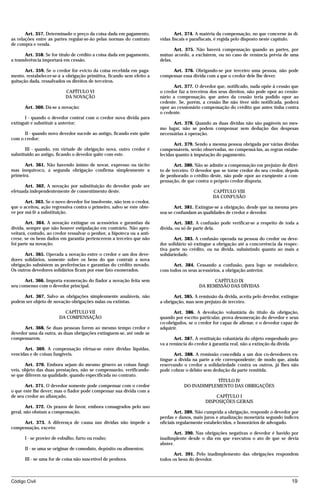 Art. 357. Determinado o preço da coisa dada em pagamento,               Art. 374. A matéria da compensação, no que concerne às dí-
as relações entre as partes regular-se-ão pelas normas do contrato      vidas fiscais e parafiscais, é regida pelo disposto neste capítulo.
de compra e venda.
                                                                               Art. 375. Não haverá compensação quando as partes, por
       Art. 358. Se for título de crédito a coisa dada em pagamento,    mútuo acordo, a excluírem, ou no caso de renúncia prévia de uma
a transferência importará em cessão.                                    delas.

       Art. 359. Se o credor for evicto da coisa recebida em paga-           Art. 376. Obrigando-se por terceiro uma pessoa, não pode
mento, restabelecer-se-á a obrigação primitiva, ficando sem efeito a    compensar essa dívida com a que o credor dele lhe dever.
quitação dada, ressalvados os direitos de terceiros.
                                                                              Art. 377. O devedor que, notificado, nada opõe à cessão que
                           CAPÍTULO VI                                  o credor faz a terceiros dos seus direitos, não pode opor ao cessio-
                           DA NOVAÇÃO                                   nário a compensação, que antes da cessão teria podido opor ao
                                                                        cedente. Se, porém, a cessão lhe não tiver sido notificada, poderá
      Art. 360. Dá-se a novação:                                        opor ao cessionário compensação do crédito que antes tinha contra
                                                                        o cedente.
      I - quando o devedor contrai com o credor nova dívida para
extinguir e substituir a anterior;                                            Art. 378. Quando as duas dívidas não são pagáveis no mes-
                                                                        mo lugar, não se podem compensar sem dedução das despesas
      II - quando novo devedor sucede ao antigo, ficando este quite     necessárias à operação.
com o credor;
                                                                               Art. 379. Sendo a mesma pessoa obrigada por várias dívidas
       III - quando, em virtude de obrigação nova, outro credor é       compensáveis, serão observadas, no compensá-las, as regras estabe-
substituído ao antigo, ficando o devedor quite com este.                lecidas quanto à imputação do pagamento.

      Art. 361. Não havendo ânimo de novar, expresso ou tácito                 Art. 380. Não se admite a compensação em prejuízo de direi-
mas inequívoco, a segunda obrigação confirma simplesmente a             to de terceiro. O devedor que se torne credor do seu credor, depois
primeira.                                                               de penhorado o crédito deste, não pode opor ao exeqüente a com-
                                                                        pensação, de que contra o próprio credor disporia.
      Art. 362. A novação por substituição do devedor pode ser
efetuada independentemente de consentimento deste.                                               CAPÍTULO VIII
                                                                                                 DA CONFUSÃO
       Art. 363. Se o novo devedor for insolvente, não tem o credor,
que o aceitou, ação regressiva contra o primeiro, salvo se este obte-          Art. 381. Extingue-se a obrigação, desde que na mesma pes-
ve por má-fé a substituição.                                            soa se confundam as qualidades de credor e devedor.

       Art. 364. A novação extingue os acessórios e garantias da               Art. 382. A confusão pode verificar-se a respeito de toda a
dívida, sempre que não houver estipulação em contrário. Não apro-       dívida, ou só de parte dela.
veitará, contudo, ao credor ressalvar o penhor, a hipoteca ou a anti-
crese, se os bens dados em garantia pertencerem a terceiro que não             Art. 383. A confusão operada na pessoa do credor ou deve-
foi parte na novação.                                                   dor solidário só extingue a obrigação até a concorrência da respec-
                                                                        tiva parte no crédito, ou na dívida, subsistindo quanto ao mais a
      Art. 365. Operada a novação entre o credor e um dos deve-         solidariedade.
dores solidários, somente sobre os bens do que contrair a nova
obrigação subsistem as preferências e garantias do crédito novado.            Art. 384. Cessando a confusão, para logo se restabelece,
Os outros devedores solidários ficam por esse fato exonerados.          com todos os seus acessórios, a obrigação anterior.

      Art. 366. Importa exoneração do fiador a novação feita sem                                 CAPÍTULO IX
seu consenso com o devedor principal.                                                      DA REMISSÃO DAS DÍVIDAS

     Art. 367. Salvo as obrigações simplesmente anuláveis, não                 Art. 385. A remissão da dívida, aceita pelo devedor, extingue
podem ser objeto de novação obrigações nulas ou extintas.               a obrigação, mas sem prejuízo de terceiro.

                         CAPÍTULO VII                                          Art. 386. A devolução voluntária do título da obrigação,
                       DA COMPENSAÇÃO                                   quando por escrito particular, prova desoneração do devedor e seus
                                                                        co-obrigados, se o credor for capaz de alienar, e o devedor capaz de
      Art. 368. Se duas pessoas forem ao mesmo tempo credor e           adquirir.
devedor uma da outra, as duas obrigações extinguem-se, até onde se
compensarem.                                                                   Art. 387. A restituição voluntária do objeto empenhado pro-
                                                                        va a renúncia do credor à garantia real, não a extinção da dívida.
      Art. 369. A compensação efetua-se entre dívidas líquidas,
vencidas e de coisas fungíveis.                                                Art. 388. A remissão concedida a um dos co-devedores ex-
                                                                        tingue a dívida na parte a ele correspondente; de modo que, ainda
       Art. 370. Embora sejam do mesmo gênero as coisas fungí-          reservando o credor a solidariedade contra os outros, já lhes não
veis, objeto das duas prestações, não se compensarão, verificando-      pode cobrar o débito sem dedução da parte remitida.
se que diferem na qualidade, quando especificada no contrato.
                                                                                               TÍTULO IV
       Art. 371. O devedor somente pode compensar com o credor                     DO INADIMPLEMENTO DAS OBRIGAÇÕES
o que este lhe dever; mas o fiador pode compensar sua dívida com a
de seu credor ao afiançado.                                                                       CAPÍTULO I
                                                                                              DISPOSIÇÕES GERAIS
        Art. 372. Os prazos de favor, embora consagrados pelo uso
geral, não obstam a compensação.                                                Art. 389. Não cumprida a obrigação, responde o devedor por
                                                                        perdas e danos, mais juros e atualização monetária segundo índices
     Art. 373. A diferença de causa nas dívidas não impede a            oficiais regularmente estabelecidos, e honorários de advogado.
compensação, exceto:
                                                                                Art. 390. Nas obrigações negativas o devedor é havido por
      I - se provier de esbulho, furto ou roubo;                        inadimplente desde o dia em que executou o ato de que se devia
                                                                        abster.
      II - se uma se originar de comodato, depósito ou alimentos;
                                                                               Art. 391. Pelo inadimplemento das obrigações respondem
      III - se uma for de coisa não suscetível de penhora.              todos os bens do devedor.



Código Civil                                                                                                                            19




                                         mflfct_01759_22.doc                   14/01/2003 16:29
 