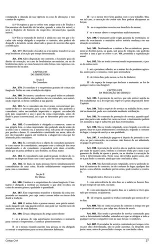 consignada a cláusula da sua vigência no caso de alienação, e não                III - se o menor tiver bens ganhos com o seu trabalho. Mas,
constar de registro.                                                     em tal caso, a execução do credor não lhes poderá ultrapassar as
                                                                         forças;
      § 1º O registro a que se refere este artigo será o de Títulos e
Documentos do domicílio do locador, quando a coisa for móvel; e                 IV - se o empréstimo reverteu em benefício do menor;
será o Registro de Imóveis da respectiva circunscrição, quando
imóvel.                                                                         V - se o menor obteve o empréstimo maliciosamente.

        § 2º Em se tratando de imóvel, e ainda no caso em que o lo-             Art. 590. O mutuante pode exigir garantia da restituição, se
cador não esteja obrigado a respeitar o contrato, não poderá ele         antes do vencimento o mutuário sofrer notória mudança em sua
despedir o locatário, senão observado o prazo de noventa dias após       situação econômica.
a notificação.
                                                                                Art. 591. Destinando-se o mútuo a fins econômicos, presu-
      Art. 577. Morrendo o locador ou o locatário, transfere-se aos      mem-se devidos juros, os quais, sob pena de redução, não poderão
seus herdeiros a locação por tempo determinado.                          exceder a taxa a que se refere o art. 406, permitida a capitalização
                                                                         anual.
       Art. 578. Salvo disposição em contrário, o locatário goza do
direito de retenção, no caso de benfeitorias necessárias, ou no de             Art. 592. Não se tendo convencionado expressamente, o pra-
benfeitorias úteis, se estas houverem sido feitas com expresso con-      zo do mútuo será:
sentimento do locador.
                                                                                 I - até a próxima colheita, se o mútuo for de produtos agríco-
                          CAPÍTULO VI                                    las, assim para o consumo, como para semeadura;
                         DO EMPRÉSTIMO
                                                                                II - de trinta dias, pelo menos, se for de dinheiro;
                              Seção I
                           Do Comodato                                         III - do espaço de tempo que declarar o mutuante, se for de
                                                                         qualquer outra coisa fungível.
       Art. 579. O comodato é o empréstimo gratuito de coisas não
fungíveis. Perfaz-se com a tradição do objeto.                                                    CAPÍTULO VII
                                                                                            DA PRESTAÇÃO DE SERVIÇO
       Art. 580. Os tutores, curadores e em geral todos os adminis-
tradores de bens alheios não poderão dar em comodato, sem autori-                Art. 593. A prestação de serviço, que não estiver sujeita às
zação especial, os bens confiados à sua guarda.                          leis trabalhistas ou a lei especial, reger-se-á pelas disposições deste
                                                                         Capítulo.
       Art. 581. Se o comodato não tiver prazo convencional, pre-
sumir-se-lhe-á o necessário para o uso concedido; não podendo o                  Art. 594. Toda a espécie de serviço ou trabalho lícito, mate-
comodante, salvo necessidade imprevista e urgente, reconhecida           rial ou imaterial, pode ser contratada mediante retribuição.
pelo juiz, suspender o uso e gozo da coisa emprestada, antes de
findo o prazo convencional, ou o que se determine pelo uso outor-               Art. 595. No contrato de prestação de serviço, quando qual-
gado.                                                                    quer das partes não souber ler, nem escrever, o instrumento poderá
                                                                         ser assinado a rogo e subscrito por duas testemunhas.
       Art. 582. O comodatário é obrigado a conservar, como se
sua própria fora, a coisa emprestada, não podendo usá-la senão de               Art. 596. Não se tendo estipulado, nem chegado a acordo as
acordo com o contrato ou a natureza dela, sob pena de responder          partes, fixar-se-á por arbitramento a retribuição, segundo o costume
por perdas e danos. O comodatário constituído em mora, além de           do lugar, o tempo de serviço e sua qualidade.
por ela responder, pagará, até restituí-la, o aluguel da coisa que for
arbitrado pelo comodante.                                                       Art. 597. A retribuição pagar-se-á depois de prestado o ser-
                                                                         viço, se, por convenção, ou costume, não houver de ser adiantada,
       Art. 583. Se, correndo risco o objeto do comodato juntamen-       ou paga em prestações.
te com outros do comodatário, antepuser este a salvação dos seus
abandonando o do comodante, responderá pelo dano ocorrido,                      Art. 598. A prestação de serviço não se poderá convencionar
ainda que se possa atribuir a caso fortuito, ou força maior.             por mais de quatro anos, embora o contrato tenha por causa o pa-
                                                                         gamento de dívida de quem o presta, ou se destine à execução de
     Art. 584. O comodatário não poderá jamais recobrar do co-           certa e determinada obra. Neste caso, decorridos quatro anos, dar-
modante as despesas feitas com o uso e gozo da coisa emprestada.         se-á por findo o contrato, ainda que não concluída a obra.

       Art. 585. Se duas ou mais pessoas forem simultaneamente                  Art. 599. Não havendo prazo estipulado, nem se podendo in-
comodatárias de uma coisa, ficarão solidariamente responsáveis           ferir da natureza do contrato, ou do costume do lugar, qualquer das
para com o comodante.                                                    partes, a seu arbítrio, mediante prévio aviso, pode resolver o contra-
                                                                         to.
                              Seção II
                             Do Mútuo                                           Parágrafo único. Dar-se-á o aviso:

       Art. 586. O mútuo é o empréstimo de coisas fungíveis. O mu-              I - com antecedência de oito dias, se o salário se houver fixa-
tuário é obrigado a restituir ao mutuante o que dele recebeu em          do por tempo de um mês, ou mais;
coisa do mesmo gênero, qualidade e quantidade.
                                                                               II - com antecipação de quatro dias, se o salário se tiver ajus-
      Art. 587. Este empréstimo transfere o domínio da coisa em-         tado por semana, ou quinzena;
prestada ao mutuário, por cuja conta correm todos os riscos dela
desde a tradição.                                                                III - de véspera, quando se tenha contratado por menos de se-
                                                                         te dias.
      Art. 588. O mútuo feito a pessoa menor, sem prévia autori-
zação daquele sob cuja guarda estiver, não pode ser reavido nem do              Art. 600. Não se conta no prazo do contrato o tempo em que
mutuário, nem de seus fiadores.                                          o prestador de serviço, por culpa sua, deixou de servir.

      Art. 589. Cessa a disposição do artigo antecedente:                       Art. 601. Não sendo o prestador de serviço contratado para
                                                                         certo e determinado trabalho, entender-se-á que se obrigou a todo e
       I - se a pessoa, de cuja autorização necessitava o mutuário       qualquer serviço compatível com as suas forças e condições.
para contrair o empréstimo, o ratificar posteriormente;
                                                                                Art. 602. O prestador de serviço contratado por tempo certo,
       II - se o menor, estando ausente essa pessoa, se viu obrigado     ou por obra determinada, não se pode ausentar, ou despedir, sem
a contrair o empréstimo para os seus alimentos habituais;                justa causa, antes de preenchido o tempo, ou concluída a obra.



Código Civil                                                                                                                                27




                                         mflfct_01759_22.doc                     14/01/2003 16:29
 