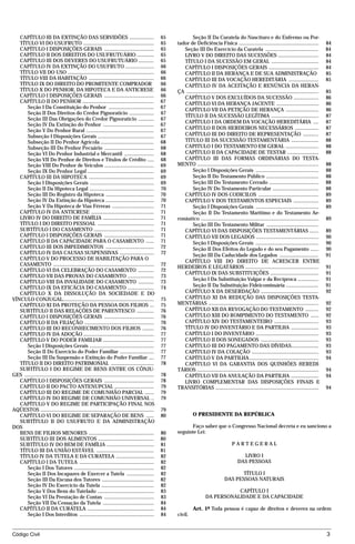 CAPÍTULO III DA EXTINÇÃO DAS SERVIDÕES ...................                                             65           Seção II Da Curatela do Nascituro e do Enfermo ou Por-
   TÍTULO VI DO USUFRUTO ......................................................                           65   tador de Deficiência Física .............................................................                  84
   CAPÍTULO I DISPOSIÇÕES GERAIS ......................................                                   65      Seção III Do Exercício da Curatela .........................................                            84
   CAPÍTULO II DOS DIREITOS DO USUFRUTUÁRIO .............                                                 65      LIVRO V DO DIREITO DAS SUCESSÕES ...............................                                        84
   CAPÍTULO III DOS DEVERES DO USUFRUTUÁRIO ............                                                  65      TÍTULO I DA SUCESSÃO EM GERAL ....................................                                      84
   CAPÍTULO IV DA EXTINÇÃO DO USUFRUTO ......................                                             66      CAPÍTULO I DISPOSIÇÕES GERAIS ......................................                                    84
   TÍTULO VII DO USO ..................................................................                   66      CAPÍTULO II DA HERANÇA E DE SUA ADMINISTRAÇÃO                                                           85
   TÍTULO VIII DA HABITAÇÃO ..................................................                            66      CAPÍTULO III DA VOCAÇÃO HEREDITÁRIA .......................                                             85
   TÍTULO IX DO DIREITO DO PROMITENTE COMPRADOR                                                           66      CAPÍTULO IV DA ACEITAÇÃO E RENÚNCIA DA HERAN-
   TÍTULO X DO PENHOR, DA HIPOTECA E DA ANTICRESE                                                         66   ÇA .....................................................................................................   85
   CAPÍTULO I DISPOSIÇÕES GERAIS ......................................                                   66      CAPÍTULO V DOS EXCLUÍDOS DA SUCESSÃO ...................                                                86
   CAPÍTULO II DO PENHOR .......................................................                          67      CAPÍTULO VI DA HERANÇA JACENTE ................................                                         86
      Seção I Da Constituição do Penhor ...................................                               67      CAPÍTULO VII DA PETIÇÃO DE HERANÇA .........................                                            86
      Seção II Dos Direitos do Credor Pignoratício ...................                                    67
                                                                                                                  TÍTULO II DA SUCESSÃO LEGÍTIMA ....................................                                     87
      Seção III Das Obrigações do Credor Pignoratício ............                                        67
                                                                                                                  CAPÍTULO I DA ORDEM DA VOCAÇÃO HEREDITÁRIA ....                                                         87
      Seção IV Da Extinção do Penhor .......................................                              67
      Seção V Do Penhor Rural ....................................................                        67      CAPÍTULO II DOS HERDEIROS NECESSÁRIOS ..................                                                87
      Subseção I Disposições Gerais ...........................................                           67      CAPÍTULO III DO DIREITO DE REPRESENTAÇÃO ............                                                   87
      Subseção II Do Penhor Agrícola .........................................                            68      TITULO III DA SUCESSÃO TESTAMENTÁRIA .....................                                              88
      Subseção III Do Penhor Pecuário ......................................                              68      CAPITULO I DO TESTAMENTO EM GERAL .........................                                             88
      Seção VI Do Penhor Industrial e Mercantil .......................                                   68      CAPÍTULO II DA CAPACIDADE DE TESTAR ........................                                            88
      Seção VII Do Penhor de Direitos e Títulos de Crédito .....                                          68      CAPÍTULO III DAS FORMAS ORDINÁRIAS DO TESTA-
      Seção VIII Do Penhor de Veículos ......................................                             69   MENTO .............................................................................................        88
      Seção IX Do Penhor Legal ...................................................                        69           Seção I Disposições Gerais ................................................                        88
   CAPÍTULO III DA HIPOTECA ..................................................                            69           Seção II Do Testamento Público ........................................                            88
      Seção I Disposições Gerais .................................................                        69           Seção III Do Testamento Cerrado ......................................                             88
      Seção II Da Hipoteca Legal .................................................                        70           Seção IV Do Testamento Particular ...................................                              88
      Seção III Do Registro da Hipoteca .....................................                             70      CAPÍTULO IV DOS CODICILOS ..............................................                                89
      Seção IV Da Extinção da Hipoteca .....................................                              70      CAPÍTULO V DOS TESTAMENTOS ESPECIAIS ...................                                                89
      Seção V Da Hipoteca de Vias Férreas ................................                                71           Seção I Disposições Gerais ................................................                        89
   CAPÍTULO IV DA ANTICRESE ................................................                              71           Seção II Do Testamento Marítimo e do Testamento Ae-
   LIVRO IV DO DIREITO DE FAMÍLIA .......................................                                 71   ronáutico ..........................................................................................       89
   TÍTULO I DO DIREITO PESSOAL ...........................................                                71           Seção III Do Testamento Militar ........................................
   SUBTÍTULO I DO CASAMENTO ..............................................                                71      CAPÍTULO VI DAS DISPOSIÇÕES TESTAMENTÁRIAS .......                                                      89
   CAPÍTULO I DISPOSIÇÕES GERAIS ......................................                                   71      CAPÍTULO VII DOS LEGADOS ................................................                               90
   CAPÍTULO II DA CAPACIDADE PARA O CASAMENTO ......                                                      71           Seção I Disposições Gerais ................................................                        90
   CAPÍTULO III DOS IMPEDIMENTOS .....................................                                    72           Seção II Dos Efeitos do Legado e do seu Pagamento ......                                           90
   CAPÍTULO IV DAS CAUSAS SUSPENSIVAS ..........................                                          72           Seção III Da Caducidade dos Legados ..............................                                 91
   CAPÍTULO V DO PROCESSO DE HABILITAÇÃO PARA O
                                                                                                                  CAPÍTULO VIII DO DIREITO DE ACRESCER ENTRE
   CASAMENTO .............................................................................                72
                                                                                                               HERDEIROS E LEGATÁRIOS ........................................................                            91
   CAPÍTULO VI DA CELEBRAÇÃO DO CASAMENTO ............                                                    72
                                                                                                                  CAPÍTULO IX DAS SUBSTITUIÇÕES .....................................                                     91
   CAPÍTULO VII DAS PROVAS DO CASAMENTO ....................                                              73
                                                                                                                       Seção I Da Substituição Vulgar e da Recíproca ................                                     91
   CAPÍTULO VIII DA INVALIDADE DO CASAMENTO ............                                                  73
   CAPÍTULO IX DA EFICÁCIA DO CASAMENTO ....................                                              74           Seção II Da Substituição Fideicomissária .........................                                 91
   CAPÍTULO X DA DISSOLUÇÃO DA SOCIEDADE E DO                                                                     CAPÍTULO X DA DESERDAÇÃO ............................................                                   92
VÍNCULO CONJUGAL......................................................................                    75      CAPÍTULO XI DA REDUÇÃO DAS DISPOSIÇÕES TESTA-
   CAPÍTULO XI DA PROTEÇÃO DA PESSOA DOS FILHOS ...                                                       75   MENTÁRIAS ....................................................................................             92
   SUBTÍTULO II DAS RELAÇÕES DE PARENTESCO .............                                                  76      CAPÍTULO XII DA REVOGAÇÃO DO TESTAMENTO ..........                                                      92
   CAPÍTULO I DISPOSIÇÕES GERAIS ......................................                                   76      CAPÍTULO XIII DO ROMPIMENTO DO TESTAMENTO ......                                                        92
   CAPÍTULO II DA FILIAÇÃO .....................................................                          76      CAPÍTULO XIV DO TESTAMENTEIRO ..................................                                        93
   CAPÍTULO III DO RECONHECIMENTO DOS FILHOS .........                                                    76      TÍTULO IV DO INVENTÁRIO E DA PARTILHA .....................                                             93
   CAPÍTULO IV DA ADOÇÃO ......................................................                           77      CAPÍTULO I DO INVENTÁRIO ................................................                               93
   CAPÍTULO V DO PODER FAMILIAR .......................................                                   77      CAPÍTULO II DOS SONEGADOS ............................................                                  93
      Seção I Disposições Gerais .................................................                        77      CAPÍTULO III DO PAGAMENTO DAS DÍVIDAS.....................                                              93
      Seção II Do Exercício do Poder Familiar ..........................                                  77      CAPÍTULO IV DA COLAÇÃO ...................................................                              93
      Seção III Da Suspensão e Extinção do Poder Familiar ....                                            77      CAPÍTULO V DA PARTILHA.....................................................                             94
   TÍTULO II DO DIREITO PATRIMONIAL .................................                                     78      CAPÍTULO VI DA GARANTIA DOS QUINHÕES HEREDI-
   SUBTÍTULO I DO REGIME DE BENS ENTRE OS CÔNJU-                                                               TÁRIOS .............................................................................................       94
GES ...................................................................................................   78      CAPÍTULO VII DA ANULAÇÃO DA PARTILHA .....................                                              94
   CAPÍTULO I DISPOSIÇÕES GERAIS ......................................                                   78      LIVRO COMPLEMENTAR DAS DISPOSIÇÕES FINAIS E
   CAPÍTULO II DO PACTO ANTENUPCIAL ..............................                                        79   TRANSITÓRIAS ...............................................................................               94
   CAPÍTULO III DO REGIME DE COMUNHÃO PARCIAL .......                                                     79
   CAPÍTULO IV DO REGIME DE COMUNHÃO UNIVERSAL ..                                                         79
   CAPÍTULO V DO REGIME DE PARTICIPAÇÃO FINAL NOS
AQÜESTOS .......................................................................................          79
   CAPÍTULO VI DO REGIME DE SEPARAÇÃO DE BENS ......                                                      80              O PRESIDENTE DA REPÚBLICA
   SUBTÍTULO II DO USUFRUTO E DA ADMINISTRAÇÃO
DOS                                                                                                                  Faço saber que o Congresso Nacional decreta e eu sanciono a
   BENS DE FILHOS MENORES ..................................................                              80   seguinte Lei:
   SUBTÍTULO III DOS ALIMENTOS ...........................................                                80
   SUBTÍTULO IV DO BEM DE FAMÍLIA ....................................                                    81                                          PARTEGERAL
   TÍTULO III DA UNIÃO ESTÁVEL ............................................                               81
   TÍTULO IV DA TUTELA E DA CURATELA .............................                                        82                                                LIVRO I
   CAPÍTULO I DA TUTELA .........................................................                         82                                              DAS PESSOAS
      Seção I Dos Tutores .............................................................                   82
      Seção II Dos Incapazes de Exercer a Tutela .....................                                    82                                           TÍTULO I
      Seção III Da Escusa dos Tutores ........................................                            82                                     DAS PESSOAS NATURAIS
      Seção IV Do Exercício da Tutela ........................................                            82
      Seção V Dos Bens do Tutelado ...........................................                            83                                  CAPÍTULO I
      Seção VI Da Prestação de Contas ......................................                              83                       DA PERSONALIDADE E DA CAPACIDADE
      Seção VII Da Cessação da Tutela .......................................                             84
   CAPÍTULO II DA CURATELA ...................................................                            84              Art. 1º Toda pessoa é capaz de direitos e deveres na ordem
      Seção I Dos Interditos .........................................................                    84   civil.


Código Civil                                                                                                                                                                                                              3




                                                                 mflfct_01759_22.doc                                        14/01/2003 16:29
 