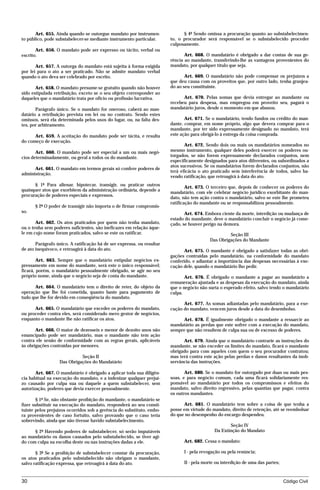 Art. 655. Ainda quando se outorgue mandato por instrumen-              § 4º Sendo omissa a procuração quanto ao substabelecimen-
to público, pode substabelecer-se mediante instrumento particular.      to, o procurador será responsável se o substabelecido proceder
                                                                        culposamente.
       Art. 656. O mandato pode ser expresso ou tácito, verbal ou
escrito.                                                                       Art. 668. O mandatário é obrigado a dar contas de sua ge-
                                                                        rência ao mandante, transferindo-lhe as vantagens provenientes do
       Art. 657. A outorga do mandato está sujeita à forma exigida      mandato, por qualquer título que seja.
por lei para o ato a ser praticado. Não se admite mandato verbal
quando o ato deva ser celebrado por escrito.                                   Art. 669. O mandatário não pode compensar os prejuízos a
                                                                        que deu causa com os proveitos que, por outro lado, tenha granjea-
       Art. 658. O mandato presume-se gratuito quando não houver        do ao seu constituinte.
sido estipulada retribuição, exceto se o seu objeto corresponder ao
daqueles que o mandatário trata por ofício ou profissão lucrativa.            Art. 670. Pelas somas que devia entregar ao mandante ou
                                                                        recebeu para despesa, mas empregou em proveito seu, pagará o
       Parágrafo único. Se o mandato for oneroso, caberá ao man-        mandatário juros, desde o momento em que abusou.
datário a retribuição prevista em lei ou no contrato. Sendo estes
omissos, será ela determinada pelos usos do lugar, ou, na falta des-           Art. 671. Se o mandatário, tendo fundos ou crédito do man-
tes, por arbitramento.                                                  dante, comprar, em nome próprio, algo que devera comprar para o
                                                                        mandante, por ter sido expressamente designado no mandato, terá
      Art. 659. A aceitação do mandato pode ser tácita, e resulta       este ação para obrigá-lo à entrega da coisa comprada.
do começo de execução.
                                                                               Art. 672. Sendo dois ou mais os mandatários nomeados no
       Art. 660. O mandato pode ser especial a um ou mais negó-         mesmo instrumento, qualquer deles poderá exercer os poderes ou-
cios determinadamente, ou geral a todos os do mandante.                 torgados, se não forem expressamente declarados conjuntos, nem
                                                                        especificamente designados para atos diferentes, ou subordinados a
                                                                        atos sucessivos. Se os mandatários forem declarados conjuntos, não
      Art. 661. O mandato em termos gerais só confere poderes de
                                                                        terá eficácia o ato praticado sem interferência de todos, salvo ha-
administração.
                                                                        vendo ratificação, que retroagirá à data do ato.
      § 1º Para alienar, hipotecar, transigir, ou praticar outros
                                                                                Art. 673. O terceiro que, depois de conhecer os poderes do
quaisquer atos que exorbitem da administração ordinária, depende a
                                                                        mandatário, com ele celebrar negócio jurídico exorbitante do man-
procuração de poderes especiais e expressos.
                                                                        dato, não tem ação contra o mandatário, salvo se este lhe prometeu
                                                                        ratificação do mandante ou se responsabilizou pessoalmente.
      § 2º O poder de transigir não importa o de firmar compromis-
so.                                                                            Art. 674. Embora ciente da morte, interdição ou mudança de
                                                                        estado do mandante, deve o mandatário concluir o negócio já come-
       Art. 662. Os atos praticados por quem não tenha mandato,         çado, se houver perigo na demora.
ou o tenha sem poderes suficientes, são ineficazes em relação àque-
le em cujo nome foram praticados, salvo se este os ratificar.                                       Seção III
                                                                                           Das Obrigações do Mandante
       Parágrafo único. A ratificação há de ser expressa, ou resultar
de ato inequívoco, e retroagirá à data do ato.                                 Art. 675. O mandante é obrigado a satisfazer todas as obri-
                                                                        gações contraídas pelo mandatário, na conformidade do mandato
        Art. 663. Sempre que o mandatário estipular negócios ex-        conferido, e adiantar a importância das despesas necessárias à exe-
pressamente em nome do mandante, será este o único responsável;         cução dele, quando o mandatário lho pedir.
ficará, porém, o mandatário pessoalmente obrigado, se agir no seu
próprio nome, ainda que o negócio seja de conta do mandante.                   Art. 676. É obrigado o mandante a pagar ao mandatário a
                                                                        remuneração ajustada e as despesas da execução do mandato, ainda
      Art. 664. O mandatário tem o direito de reter, do objeto da       que o negócio não surta o esperado efeito, salvo tendo o mandatário
operação que lhe foi cometida, quanto baste para pagamento de           culpa.
tudo que lhe for devido em conseqüência do mandato.
                                                                              Art. 677. As somas adiantadas pelo mandatário, para a exe-
      Art. 665. O mandatário que exceder os poderes do mandato,         cução do mandato, vencem juros desde a data do desembolso.
ou proceder contra eles, será considerado mero gestor de negócios,
enquanto o mandante lhe não ratificar os atos.                                Art. 678. É igualmente obrigado o mandante a ressarcir ao
                                                                        mandatário as perdas que este sofrer com a execução do mandato,
       Art. 666. O maior de dezesseis e menor de dezoito anos não       sempre que não resultem de culpa sua ou de excesso de poderes.
emancipado pode ser mandatário, mas o mandante não tem ação
contra ele senão de conformidade com as regras gerais, aplicáveis             Art. 679. Ainda que o mandatário contrarie as instruções do
às obrigações contraídas por menores.                                   mandante, se não exceder os limites do mandato, ficará o mandante
                                                                        obrigado para com aqueles com quem o seu procurador contratou;
                            Seção II                                    mas terá contra este ação pelas perdas e danos resultantes da inob-
                  Das Obrigações do Mandatário                          servância das instruções.

       Art. 667. O mandatário é obrigado a aplicar toda sua diligên-           Art. 680. Se o mandato for outorgado por duas ou mais pes-
cia habitual na execução do mandato, e a indenizar qualquer prejuí-     soas, e para negócio comum, cada uma ficará solidariamente res-
zo causado por culpa sua ou daquele a quem substabelecer, sem           ponsável ao mandatário por todos os compromissos e efeitos do
autorização, poderes que devia exercer pessoalmente.                    mandato, salvo direito regressivo, pelas quantias que pagar, contra
                                                                        os outros mandantes.
       § 1º Se, não obstante proibição do mandante, o mandatário se
fizer substituir na execução do mandato, responderá ao seu consti-            Art. 681. O mandatário tem sobre a coisa de que tenha a
tuinte pelos prejuízos ocorridos sob a gerência do substituto, embo-    posse em virtude do mandato, direito de retenção, até se reembolsar
ra provenientes de caso fortuito, salvo provando que o caso teria       do que no desempenho do encargo despendeu.
sobrevindo, ainda que não tivesse havido substabelecimento.
                                                                                                    Seção IV
      § 2º Havendo poderes de substabelecer, só serão imputáveis                             Da Extinção do Mandato
ao mandatário os danos causados pelo substabelecido, se tiver agi-
do com culpa na escolha deste ou nas instruções dadas a ele.                  Art. 682. Cessa o mandato:

       § 3º Se a proibição de substabelecer constar da procuração,            I - pela revogação ou pela renúncia;
os atos praticados pelo substabelecido não obrigam o mandante,
salvo ratificação expressa, que retroagirá à data do ato.                     II - pela morte ou interdição de uma das partes;



30                                                                                                                               Código Civil




                                   mflfct_01759_22.doc                    14/01/2003 16:29
 