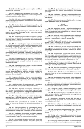 Parágrafo único. No seguro de pessoas, a apólice ou o bilhete             Art. 775. Os agentes autorizados do segurador presumem-se
não podem ser ao portador.                                               seus representantes para todos os atos relativos aos contratos que
                                                                         agenciarem.
        Art. 761. Quando o risco for assumido em co-seguro, a apó-
lice indicará o segurador que administrará o contrato e representará            Art. 776. O segurador é obrigado a pagar em dinheiro o pre-
os demais, para todos os seus efeitos.                                   juízo resultante do risco assumido, salvo se convencionada a repo-
                                                                         sição da coisa.
       Art. 762. Nulo será o contrato para garantia de risco prove-
niente de ato doloso do segurado, do beneficiário, ou de represen-             Art. 777. O disposto no presente Capítulo aplica-se, no que
tante de um ou de outro.                                                 couber, aos seguros regidos por leis próprias.

                                                                                                       Seção II
      Art. 763. Não terá direito a indenização o segurado que esti-
                                                                                                  Do Seguro de Dano
ver em mora no pagamento do prêmio, se ocorrer o sinistro antes de
sua purgação.
                                                                                Art. 778. Nos seguros de dano, a garantia prometida não po-
                                                                         de ultrapassar o valor do interesse segurado no momento da con-
       Art. 764. Salvo disposição especial, o fato de se não ter veri-   clusão do contrato, sob pena do disposto no art. 766, e sem prejuízo
ficado o risco, em previsão do qual se faz o seguro, não exime o         da ação penal que no caso couber.
segurado de pagar o prêmio.
                                                                                Art. 779. O risco do seguro compreenderá todos os prejuízos
       Art. 765. O segurado e o segurador são obrigados a guardar        resultantes ou conseqüentes, como sejam os estragos ocasionados
na conclusão e na execução do contrato, a mais estrita boa-fé e          para evitar o sinistro, minorar o dano, ou salvar a coisa.
veracidade, tanto a respeito do objeto como das circunstâncias e
declarações a ele concernentes.                                                 Art. 780. A vigência da garantia, no seguro de coisas trans-
                                                                         portadas, começa no momento em que são pelo transportador rece-
       Art. 766. Se o segurado, por si ou por seu representante, fi-     bidas, e cessa com a sua entrega ao destinatário.
zer declarações inexatas ou omitir circunstâncias que possam influir
na aceitação da proposta ou na taxa do prêmio, perderá o direito à              Art. 781. A indenização não pode ultrapassar o valor do inte-
garantia, além de ficar obrigado ao prêmio vencido.                      resse segurado no momento do sinistro, e, em hipótese alguma,
                                                                         limite máximo da garantia fixado na apólice, salvo em caso de mora
       Parágrafo único. Se a inexatidão ou omissão nas declarações       do segurador.
não resultar de má-fé do segurado, o segurador terá direito a resol-
ver o contrato, ou a cobrar, mesmo após o sinistro, a diferença do               Art. 782. O segurado que, na vigência do contrato, pretender
prêmio.                                                                  obter novo seguro sobre o mesmo interesse, e contra o mesmo risco
                                                                         junto a outro segurador, deve previamente comunicar sua intenção
      Art. 767. No seguro à conta de outrem, o segurador pode            por escrito ao primeiro, indicando a soma por que pretende segurar-
opor ao segurado quaisquer defesas que tenha contra o estipulante,       se, a fim de se comprovar a obediência ao disposto no art. 778.
por descumprimento das normas de conclusão do contrato, ou de
pagamento do prêmio.                                                            Art. 783. Salvo disposição em contrário, o seguro de um in-
                                                                         teresse por menos do que valha acarreta a redução proporcional da
                                                                         indenização, no caso de sinistro parcial.
       Art. 768. O segurado perderá o direito à garantia se agravar
intencionalmente o risco objeto do contrato.
                                                                                 Art. 784. Não se inclui na garantia o sinistro provocado por
                                                                         vício intrínseco da coisa segurada, não declarado pelo segurado.
      Art. 769. O segurado é obrigado a comunicar ao segurador,
logo que saiba, todo incidente suscetível de agravar consideravel-             Parágrafo único. Entende-se por vício intrínseco o defeito
mente o risco coberto, sob pena de perder o direito à garantia, se       próprio da coisa, que se não encontra normalmente em outras da
provar que silenciou de má-fé.                                           mesma espécie.

       § 1º O segurador, desde que o faça nos quinze dias seguintes             Art. 785. Salvo disposição em contrário, admite-se a transfe-
ao recebimento do aviso da agravação do risco sem culpa do segu-         rência do contrato a terceiro com a alienação ou cessão do interesse
rado, poderá dar-lhe ciência, por escrito, de sua decisão de resolver    segurado.
o contrato.
                                                                                § 1º Se o instrumento contratual é nominativo, a transferên-
      § 2º A resolução só será eficaz trinta dias após a notificação,    cia só produz efeitos em relação ao segurador mediante aviso escri-
devendo ser restituída pelo segurador a diferença do prêmio.             to assinado pelo cedente e pelo cessionário.

       Art. 770. Salvo disposição em contrário, a diminuição do                § 2º A apólice ou o bilhete à ordem só se transfere por endos-
risco no curso do contrato não acarreta a redução do prêmio estipu-      so em preto, datado e assinado pelo endossante e pelo endossatário.
lado; mas, se a redução do risco for considerável, o segurado poderá
exigir a revisão do prêmio, ou a resolução do contrato.                         Art. 786. Paga a indenização, o segurador sub-roga-se, nos
                                                                         limites do valor respectivo, nos direitos e ações que competirem ao
       Art. 771. Sob pena de perder o direito à indenização, o segu-     segurado contra o autor do dano.
rado participará o sinistro ao segurador, logo que o saiba, e tomará
as providências imediatas para minorar-lhe as conseqüências.                    § 1º Salvo dolo, a sub-rogação não tem lugar se o dano foi
                                                                         causado pelo cônjuge do segurado, seus descendentes ou ascenden-
                                                                         tes, consangüíneos ou afins.
       Parágrafo único. Correm à conta do segurador, até o limite
fixado no contrato, as despesas de salvamento conseqüente ao
                                                                                 § 2º É ineficaz qualquer ato do segurado que diminua ou ex-
sinistro.
                                                                         tinga, em prejuízo do segurador, os direitos a que se refere este arti-
                                                                         go.
        Art. 772. A mora do segurador em pagar o sinistro obriga à
atualização monetária da indenização devida segundo índices ofi-                Art. 787. No seguro de responsabilidade civil, o segurador
ciais regularmente estabelecidos, sem prejuízo dos juros moratórios.     garante o pagamento de perdas e danos devidos pelo segurado a
                                                                         terceiro.
       Art. 773. O segurador que, ao tempo do contrato, sabe estar
passado o risco de que o segurado se pretende cobrir, e, não obstan-            § 1º Tão logo saiba o segurado das conseqüências de ato seu,
te, expede a apólice, pagará em dobro o prêmio estipulado.               suscetível de lhe acarretar a responsabilidade incluída na garantia,
                                                                         comunicará o fato ao segurador.
      Art. 774. A recondução tácita do contrato pelo mesmo pra-
zo, mediante expressa cláusula contratual, não poderá operar mais              § 2º É defeso ao segurado reconhecer sua responsabilidade
de uma vez.                                                              ou confessar a ação, bem como transigir com o terceiro prejudica-


34                                                                                                                                Código Civil




                                    mflfct_01759_22.doc                    14/01/2003 16:29
 