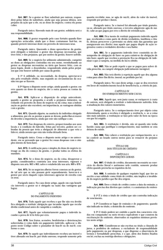 Art. 867. Se o gestor se fizer substituir por outrem, respon-      quantia recebida; mas, se agiu de má-fé, além do valor do imóvel,
derá pelas faltas do substituto, ainda que seja pessoa idônea, sem        responde por perdas e danos.
prejuízo da ação que a ele, ou ao dono do negócio, contra ela possa
caber.                                                                           Parágrafo único. Se o imóvel foi alienado por título gratuito,
                                                                          ou se, alienado por título oneroso, o terceiro adquirente agiu de má-
       Parágrafo único. Havendo mais de um gestor, solidária será a       fé, cabe ao que pagou por erro o direito de reivindicação.
sua responsabilidade.
                                                                                 Art. 880. Fica isento de restituir pagamento indevido aquele
      Art. 868. O gestor responde pelo caso fortuito quando fizer         que, recebendo-o como parte de dívida verdadeira, inutilizou o títu-
operações arriscadas, ainda que o dono costumasse fazê-las, ou            lo, deixou prescrever a pretensão ou abriu mão das garantias que
quando preterir interesse deste em proveito de interesses seus.           asseguravam seu direito; mas aquele que pagou dispõe de ação re-
                                                                          gressiva contra o verdadeiro devedor e seu fiador.
        Parágrafo único. Querendo o dono aproveitar-se da gestão,
será obrigado a indenizar o gestor das despesas necessárias, que                 Art. 881. Se o pagamento indevido tiver consistido no de-
tiver feito, e dos prejuízos, que por motivo da gestão, houver sofrido.   sempenho de obrigação de fazer ou para eximir-se da obrigação de
                                                                          não fazer, aquele que recebeu a prestação fica na obrigação de inde-
       Art. 869. Se o negócio for utilmente administrado, cumprirá        nizar o que a cumpriu, na medida do lucro obtido.
ao dono as obrigações contraídas em seu nome, reembolsando ao
gestor as despesas necessárias ou úteis que houver feito, com os                 Art. 882. Não se pode repetir o que se pagou para solver dí-
juros legais, desde o desembolso, respondendo ainda pelos prejuí-         vida prescrita, ou cumprir obrigação judicialmente inexigível.
zos que este houver sofrido por causa da gestão.
                                                                                 Art. 883. Não terá direito à repetição aquele que deu alguma
       § 1º A utilidade, ou necessidade, da despesa, apreciar-se-á
                                                                          coisa para obter fim ilícito, imoral, ou proibido por lei.
não pelo resultado obtido, mas segundo as circunstâncias da oca-
sião em que se fizerem.
                                                                                Parágrafo único. No caso deste artigo, o que se deu reverterá
       § 2º Vigora o disposto neste artigo, ainda quando o gestor, em     em favor de estabelecimento local de beneficência, a critério do juiz.
erro quanto ao dono do negócio, der a outra pessoa as contas da
gestão.                                                                                           CAPÍTULO IV
                                                                                         DO ENRIQUECIMENTO SEM CAUSA
      Art. 870. Aplica-se a disposição do artigo antecedente,
quando a gestão se proponha a acudir a prejuízos iminentes, ou                   Art. 884. Aquele que, sem justa causa, se enriquecer à custa
redunde em proveito do dono do negócio ou da coisa; mas a indeni-         de outrem, será obrigado a restituir o indevidamente auferido, feita
zação ao gestor não excederá, em importância, as vantagens obtidas        a atualização dos valores monetários.
com a gestão.
                                                                                Parágrafo único. Se o enriquecimento tiver por objeto coisa
       Art. 871. Quando alguém, na ausência do indivíduo obrigado         determinada, quem a recebeu é obrigado a restituí-la, e, se a coisa
a alimentos, por ele os prestar a quem se devem, poder-lhes-á reaver      não mais subsistir, a restituição se fará pelo valor do bem na época
do devedor a importância, ainda que este não ratifique o ato.             em que foi exigido.

       Art. 872. Nas despesas do enterro, proporcionadas aos usos               Art. 885. A restituição é devida, não só quando não tenha
locais e à condição do falecido, feitas por terceiro, podem ser co-       havido causa que justifique o enriquecimento, mas também se esta
bradas da pessoa que teria a obrigação de alimentar a que veio a          deixou de existir.
falecer, ainda mesmo que esta não tenha deixado bens.
                                                                                 Art. 886. Não caberá a restituição por enriquecimento, se a
       Parágrafo único. Cessa o disposto neste artigo e no antece-        lei conferir ao lesado outros meios para se ressarcir do prejuízo
dente, em se provando que o gestor fez essas despesas com o sim-          sofrido.
ples intento de bem-fazer.
                                                                                                     TÍTULO VIII
       Art. 873. A ratificação pura e simples do dono do negócio re-                          DOS TÍTULOS DE CRÉDITO
troage ao dia do começo da gestão, e produz todos os efeitos do
mandato.                                                                                            CAPÍTULO I
                                                                                                DISPOSIÇÕES GERAIS
       Art. 874. Se o dono do negócio, ou da coisa, desaprovar a
gestão, considerando-a contrária aos seus interesses, vigorará o                 Art. 887. O título de crédito, documento necessário ao exer-
disposto nos arts. 862 e 863, salvo o estabelecido nos arts. 869 e 870.   cício do direito literal e autônomo nele contido, somente produz
                                                                          efeito quando preencha os requisitos da lei.
       Art. 875. Se os negócios alheios forem conexos ao do gestor,
de tal arte que se não possam gerir separadamente, haver-se-á o
                                                                                 Art. 888. A omissão de qualquer requisito legal, que tire ao
gestor por sócio daquele cujos interesses agenciar de envolta com
                                                                          escrito a sua validade como título de crédito, não implica a invalida-
os seus.
                                                                          de do negócio jurídico que lhe deu origem.
        Parágrafo único. No caso deste artigo, aquele em cujo benefí-
cio interveio o gestor só é obrigado na razão das vantagens que                  Art. 889. Deve o título de crédito conter a data da emissão, a
lograr.                                                                   indicação precisa dos direitos que confere, e a assinatura do emiten-
                                                                          te.
                          CAPÍTULO III
                    DO PAGAMENTO INDEVIDO                                       § 1º É à vista o título de crédito que não contenha indicação
                                                                          de vencimento.
       Art. 876. Todo aquele que recebeu o que lhe não era devido
fica obrigado a restituir; obrigação que incumbe àquele que recebe               § 2º Considera-se lugar de emissão e de pagamento, quando
dívida condicional antes de cumprida a condição.                          não indicado no título, o domicílio do emitente.

     Art. 877. Àquele que voluntariamente pagou o indevido in-                   § 3º O título poderá ser emitido a partir dos caracteres cria-
cumbe a prova de tê-lo feito por erro.                                    dos em computador ou meio técnico equivalente e que constem da
                                                                          escrituração do emitente, observados os requisitos mínimos previs-
      Art. 878. Aos frutos, acessões, benfeitorias e deteriorações        tos neste artigo.
sobrevindas à coisa dada em pagamento indevido, aplica-se o dis-
posto neste Código sobre o possuidor de boa-fé ou de má-fé, con-                 Art. 890. Consideram-se não escritas no título a cláusula de
forme o caso.                                                             juros, a proibitiva de endosso, a excludente de responsabilidade
                                                                          pelo pagamento ou por despesas, a que dispense a observância de
        Art. 879. Se aquele que indevidamente recebeu um imóvel o         termos e formalidade prescritas, e a que, além dos limites fixados
tiver alienado em boa-fé, por título oneroso, responde somente pela       em lei, exclua ou restrinja direitos e obrigações.


38                                                                                                                                Código Civil




                                    mflfct_01759_22.doc                     14/01/2003 16:29
 