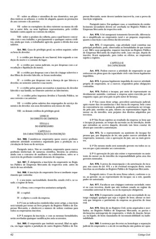 VI - sobre as alfaias e utensílios de uso doméstico, nos pré-      presas Mercantis, neste deverá também inscrevê-la, com a prova da
dios rústicos ou urbanos, o credor de aluguéis, quanto às prestações      inscrição originária.
do ano corrente e do anterior;
                                                                                Parágrafo único. Em qualquer caso, a constituição do estabe-
       VII - sobre os exemplares da obra existente na massa do edi-       lecimento secundário deverá ser averbada no Registro Público de
tor, o autor dela, ou seus legítimos representantes, pelo crédito         Empresas Mercantis da respectiva sede.
fundado contra aquele no contrato da edição;
                                                                                Art. 970. A lei assegurará tratamento favorecido, diferencia-
        VIII - sobre o produto da colheita, para a qual houver concor-    do e simplificado ao empresário rural e ao pequeno empresário,
rido com o seu trabalho, e precipuamente a quaisquer outros crédi-        quanto à inscrição e aos efeitos daí decorrentes.
tos, ainda que reais, o trabalhador agrícola, quanto à dívida dos seus
salários.                                                                         Art. 971. O empresário, cuja atividade rural constitua sua
                                                                          principal profissão, pode, observadas as formalidades de que tratam
      Art. 965. Goza de privilégio geral, na ordem seguinte, sobre        o art. 968 e seus parágrafos, requerer inscrição no Registro Público
os bens do devedor:                                                       de Empresas Mercantis da respectiva sede, caso em que, depois de
                                                                          inscrito, ficará equiparado, para todos os efeitos, ao empresário
       I - o crédito por despesa de seu funeral, feito segundo a con-     sujeito a registro.
dição do morto e o costume do lugar;
                                                                                                    CAPÍTULO II
      II - o crédito por custas judiciais, ou por despesas com a ar-                              DA CAPACIDADE
recadação e liquidação da massa;
                                                                                 Art. 972. Podem exercer a atividade de empresário os que
        III - o crédito por despesas com o luto do cônjuge sobrevivo e    estiverem em pleno gozo da capacidade civil e não forem legalmente
dos filhos do devedor falecido, se foram moderadas;                       impedidos.
      IV - o crédito por despesas com a doença de que faleceu o                  Art. 973. A pessoa legalmente impedida de exercer atividade
devedor, no semestre anterior à sua morte;                                própria de empresário, se a exercer, responderá pelas obrigações
                                                                          contraídas.
       V - o crédito pelos gastos necessários à mantença do devedor
falecido e sua família, no trimestre anterior ao falecimento;                   Art. 974. Poderá o incapaz, por meio de representante ou
                                                                          devidamente assistido, continuar a empresa antes exercida por ele
      VI - o crédito pelos impostos devidos à Fazenda Pública, no         enquanto capaz, por seus pais ou pelo autor de herança.
ano corrente e no anterior;
                                                                                 § 1º Nos casos deste artigo, precederá autorização judicial,
      VII - o crédito pelos salários dos empregados do serviço do-
                                                                          após exame das circunstâncias e dos riscos da empresa, bem como
méstico do devedor, nos seus derradeiros seis meses de vida;
                                                                          da conveniência em continuá-la, podendo a autorização ser revoga-
                                                                          da pelo juiz, ouvidos os pais, tutores ou representantes legais do
       VIII - os demais créditos de privilégio geral.
                                                                          menor ou do interdito, sem prejuízo dos direitos adquiridos por
                                                                          terceiros.
                                 LIVRO II
                          DO DIREITO DE EMPRESA
                                                                                 § 2º Não ficam sujeitos ao resultado da empresa os bens que
                                                                          o incapaz já possuía, ao tempo da sucessão ou da interdição, desde
                                TÍTULO I
                                                                          que estranhos ao acervo daquela, devendo tais fatos constar do
                             DO EMPRESÁRIO
                                                                          alvará que conceder a autorização.
                         CAPÍTULO I
              DA CARACTERIZAÇÃO E DA INSCRIÇÃO                                  Art. 975. Se o representante ou assistente do incapaz for
                                                                          pessoa que, por disposição de lei, não puder exercer atividade de
       Art. 966. Considera-se empresário quem exerce profissio-           empresário, nomeará, com a aprovação do juiz, um ou mais geren-
nalmente atividade econômica organizada para a produção ou a              tes.
circulação de bens ou de serviços.
                                                                                § 1º Do mesmo modo será nomeado gerente em todos os ca-
       Parágrafo único. Não se considera empresário quem exerce           sos em que o juiz entender ser conveniente.
profissão intelectual, de natureza científica, literária ou artística,
ainda com o concurso de auxiliares ou colaboradores, salvo se o                  § 2º A aprovação do juiz não exime o representante ou assis-
exercício da profissão constituir elemento de empresa.                    tente do menor ou do interdito da responsabilidade pelos atos dos
                                                                          gerentes nomeados.
        Art. 967. É obrigatória a inscrição do empresário no Regis-
tro Público de Empresas Mercantis da respectiva sede, antes do                   Art. 976. A prova da emancipação e da autorização do inca-
início de sua atividade.                                                  paz, nos casos do art. 974, e a de eventual revogação desta, serão
                                                                          inscritas ou averbadas no Registro Público de Empresas Mercantis.
      Art. 968. A inscrição do empresário far-se-á mediante reque-
rimento que contenha:                                                            Parágrafo único. O uso da nova firma caberá, conforme o ca-
                                                                          so, ao gerente; ou ao representante do incapaz; ou a este, quando
       I - o seu nome, nacionalidade, domicílio, estado civil e, se ca-   puder ser autorizado.
sado, o regime de bens;
                                                                                 Art. 977. Faculta-se aos cônjuges contratar sociedade, entre
       II - a firma, com a respectiva assinatura autógrafa;               si ou com terceiros, desde que não tenham casado no regime da
                                                                          comunhão universal de bens, ou no da separação obrigatória.
       III - o capital;
                                                                                 Art. 978. O empresário casado pode, sem necessidade de ou-
       IV - o objeto e a sede da empresa.                                 torga conjugal, qualquer que seja o regime de bens, alienar os imó-
                                                                          veis que integrem o patrimônio da empresa ou gravá-los de ônus
       § 1º Com as indicações estabelecidas neste artigo, a inscrição     real.
será tomada por termo no livro próprio do Registro Público de Em-
presas Mercantis, e obedecerá a número de ordem contínuo para                    Art. 979. Além de no Registro Civil, serão arquivados e aver-
todos os empresários inscritos.                                           bados, no Registro Público de Empresas Mercantis, os pactos e
                                                                          declarações antenupciais do empresário, o título de doação, heran-
       § 2º À margem da inscrição, e com as mesmas formalidades,          ça, ou legado, de bens clausulados de incomunicabilidade ou inalie-
serão averbadas quaisquer modificações nela ocorrentes.                   nabilidade.

       Art. 969. O empresário que instituir sucursal, filial ou agên-            Art. 980. A sentença que decretar ou homologar a separação
cia, em lugar sujeito à jurisdição de outro Registro Público de Em-       judicial do empresário e o ato de reconciliação não podem ser opos-


42                                                                                                                               Código Civil




                                     mflfct_01759_22.doc                    14/01/2003 16:29
 