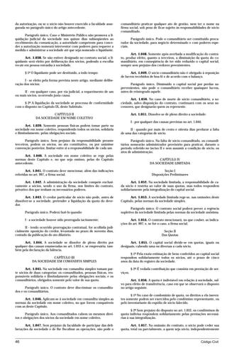 da autorização, ou se o sócio não houver exercido a faculdade asse-       comanditário praticar qualquer ato de gestão, nem ter o nome na
gurada no parágrafo único do artigo antecedente.                          firma social, sob pena de ficar sujeito às responsabilidades de sócio
                                                                          comanditado.
       Parágrafo único. Caso o Ministério Público não promova a li-
quidação judicial da sociedade nos quinze dias subseqüentes ao                   Parágrafo único. Pode o comanditário ser constituído procu-
recebimento da comunicação, a autoridade competente para conce-           rador da sociedade, para negócio determinado e com poderes espe-
der a autorização nomeará interventor com poderes para requerer a         ciais.
medida e administrar a sociedade até que seja nomeado o liquidante.
                                                                                 Art. 1.048. Somente após averbada a modificação do contra-
       Art. 1.038. Se não estiver designado no contrato social, o li-     to, produz efeito, quanto a terceiros, a diminuição da quota do co-
quidante será eleito por deliberação dos sócios, podendo a escolha        manditário, em conseqüência de ter sido reduzido o capital social,
recair em pessoa estranha à sociedade.                                    sempre sem prejuízo dos credores preexistentes.

       § 1º O liquidante pode ser destituído, a todo tempo:                      Art. 1.049. O sócio comanditário não é obrigado à reposição
                                                                          de lucros recebidos de boa-fé e de acordo com o balanço.
       I - se eleito pela forma prevista neste artigo, mediante delibe-
ração dos sócios;                                                                Parágrafo único. Diminuído o capital social por perdas su-
                                                                          pervenientes, não pode o comanditário receber quaisquer lucros,
      II - em qualquer caso, por via judicial, a requerimento de um       antes de reintegrado aquele.
ou mais sócios, ocorrendo justa causa.
                                                                                Art. 1.050. No caso de morte de sócio comanditário, a so-
      § 2º A liquidação da sociedade se processa de conformidade          ciedade, salvo disposição do contrato, continuará com os seus su-
com o disposto no Capítulo IX, deste Subtítulo.                           cessores, que designarão quem os represente.

                        CAPÍTULO II                                                Art. 1.051. Dissolve-se de pleno direito a sociedade:
              DA SOCIEDADE EM NOME COLETIVO
                                                                                   I - por qualquer das causas previstas no art. 1.044;
        Art. 1.039. Somente pessoas físicas podem tomar parte na
sociedade em nome coletivo, respondendo todos os sócios, solidária              II - quando por mais de cento e oitenta dias perdurar a falta
e ilimitadamente, pelas obrigações sociais.                               de uma das categorias de sócio.

       Parágrafo único. Sem prejuízo da responsabilidade perante                 Parágrafo único. Na falta de sócio comanditado, os comandi-
terceiros, podem os sócios, no ato constitutivo, ou por unânime           tários nomearão administrador provisório para praticar, durante o
convenção posterior, limitar entre si a responsabilidade de cada um.      período referido no inciso II e sem assumir a condição de sócio, os
                                                                          atos de administração.
      Art. 1.040. A sociedade em nome coletivo se rege pelas
normas deste Capítulo e, no que seja omisso, pelas do Capítulo                                        CAPÍTULO IV
antecedente.                                                                                     DA SOCIEDADE LIMITADA

       Art. 1.041. O contrato deve mencionar, além das indicações                                         Seção I
referidas no art. 997, a firma social.                                                            Disposições Preliminares

       Art. 1.042. A administração da sociedade compete exclusi-                 Art. 1.052. Na sociedade limitada, a responsabilidade de ca-
vamente a sócios, sendo o uso da firma, nos limites do contrato,          da sócio é restrita ao valor de suas quotas, mas todos respondem
privativo dos que tenham os necessários poderes.                          solidariamente pela integralização do capital social.

       Art. 1.043. O credor particular de sócio não pode, antes de              Art. 1.053. A sociedade limitada rege-se, nas omissões deste
dissolver-se a sociedade, pretender a liquidação da quota do deve-        Capítulo, pelas normas da sociedade simples.
dor.
                                                                                 Parágrafo único. O contrato social poderá prever a regência
       Parágrafo único. Poderá fazê-lo quando:                            supletiva da sociedade limitada pelas normas da sociedade anônima.

       I - a sociedade houver sido prorrogada tacitamente;                      Art. 1.054. O contrato mencionará, no que couber, as indica-
                                                                          ções do art. 997, e, se for o caso, a firma social.
      II - tendo ocorrido prorrogação contratual, for acolhida judi-
cialmente oposição do credor, levantada no prazo de noventa dias,                                         Seção II
contado da publicação do ato dilatório.                                                                  Das Quotas

      Art. 1.044. A sociedade se dissolve de pleno direito por                  Art. 1.055. O capital social divide-se em quotas, iguais ou
qualquer das causas enumeradas no art. 1.033 e, se empresária, tam-       desiguais, cabendo uma ou diversas a cada sócio.
bém pela declaração da falência.
                                                                                § 1º Pela exata estimação de bens conferidos ao capital social
                       CAPÍTULO III                                       respondem solidariamente todos os sócios, até o prazo de cinco
            DA SOCIEDADE EM COMANDITA SIMPLES                             anos da data do registro da sociedade.

       Art. 1.045. Na sociedade em comandita simples tomam par-                    § 2º É vedada contribuição que consista em prestação de ser-
te sócios de duas categorias: os comanditados, pessoas físicas, res-      viços.
ponsáveis solidária e ilimitadamente pelas obrigações sociais; e os
comanditários, obrigados somente pelo valor de sua quota.                        Art. 1.056. A quota é indivisível em relação à sociedade, sal-
                                                                          vo para efeito de transferência, caso em que se observará o disposto
       Parágrafo único. O contrato deve discriminar os comandita-         no artigo seguinte.
dos e os comanditários.
                                                                                 § 1º No caso de condomínio de quota, os direitos a ela ineren-
      Art. 1.046. Aplicam-se à sociedade em comandita simples as          tes somente podem ser exercidos pelo condômino representante, ou
normas da sociedade em nome coletivo, no que forem compatíveis            pelo inventariante do espólio de sócio falecido.
com as deste Capítulo.
                                                                                  § 2º Sem prejuízo do disposto no art. 1.052, os condôminos de
       Parágrafo único. Aos comanditados cabem os mesmos direi-           quota indivisa respondem solidariamente pelas prestações necessá-
tos e obrigações dos sócios da sociedade em nome coletivo.                rias à sua integralização.

      Art. 1.047. Sem prejuízo da faculdade de participar das deli-              Art. 1.057. Na omissão do contrato, o sócio pode ceder sua
berações da sociedade e de lhe fiscalizar as operações, não pode o        quota, total ou parcialmente, a quem seja sócio, independentemente


46                                                                                                                                    Código Civil




                                    mflfct_01759_22.doc                     14/01/2003 16:29
 