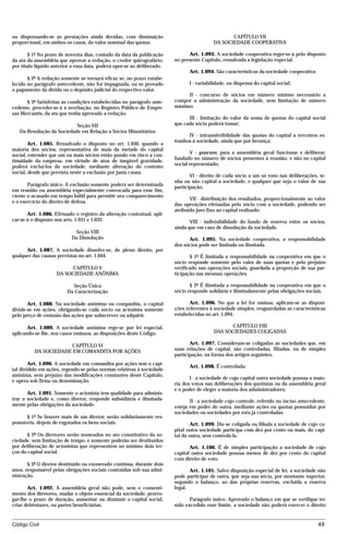 ou dispensando-se as prestações ainda devidas, com diminuição                                     CAPÍTULO VII
proporcional, em ambos os casos, do valor nominal das quotas.                              DA SOCIEDADE COOPERATIVA

        § 1º No prazo de noventa dias, contado da data da publicação           Art. 1.093. A sociedade cooperativa reger-se-á pelo disposto
da ata da assembléia que aprovar a redução, o credor quirografário,      no presente Capítulo, ressalvada a legislação especial.
por título líquido anterior a essa data, poderá opor-se ao deliberado.
                                                                               Art. 1.094. São características da sociedade cooperativa:
       § 2º A redução somente se tornará eficaz se, no prazo estabe-
lecido no parágrafo antecedente, não for impugnada, ou se provado              I - variabilidade, ou dispensa do capital social;
o pagamento da dívida ou o depósito judicial do respectivo valor.
                                                                              II - concurso de sócios em número mínimo necessário a
      § 3º Satisfeitas as condições estabelecidas no parágrafo ante-     compor a administração da sociedade, sem limitação de número
cedente, proceder-se-á à averbação, no Registro Público de Empre-        máximo;
sas Mercantis, da ata que tenha aprovado a redução.
                                                                               III - limitação do valor da soma de quotas do capital social
                           Seção VII                                     que cada sócio poderá tomar;
   Da Resolução da Sociedade em Relação a Sócios Minoritários
                                                                               IV - intransferibilidade das quotas do capital a terceiros es-
                                                                         tranhos à sociedade, ainda que por herança;
        Art. 1.085. Ressalvado o disposto no art. 1.030, quando a
maioria dos sócios, representativa de mais da metade do capital
                                                                                V - quorum, para a assembléia geral funcionar e deliberar,
social, entender que um ou mais sócios estão pondo em risco a con-
                                                                         fundado no número de sócios presentes à reunião, e não no capital
tinuidade da empresa, em virtude de atos de inegável gravidade,
                                                                         social representado;
poderá excluí-los da sociedade, mediante alteração do contrato
social, desde que prevista neste a exclusão por justa causa.
                                                                                VI - direito de cada sócio a um só voto nas deliberações, te-
                                                                         nha ou não capital a sociedade, e qualquer que seja o valor de sua
       Parágrafo único. A exclusão somente poderá ser determinada
                                                                         participação;
em reunião ou assembléia especialmente convocada para esse fim,
ciente o acusado em tempo hábil para permitir seu comparecimento
                                                                                VII - distribuição dos resultados, proporcionalmente ao valor
e o exercício do direito de defesa.
                                                                         das operações efetuadas pelo sócio com a sociedade, podendo ser
                                                                         atribuído juro fixo ao capital realizado;
       Art. 1.086. Efetuado o registro da alteração contratual, apli-
car-se-á o disposto nos arts. 1.031 e 1.032.                                    VIII - indivisibilidade do fundo de reserva entre os sócios,
                                                                         ainda que em caso de dissolução da sociedade.
                            Seção VIII
                           Da Dissolução                                       Art. 1.095. Na sociedade cooperativa, a responsabilidade
                                                                         dos sócios pode ser limitada ou ilimitada.
      Art. 1.087. A sociedade dissolve-se, de pleno direito, por
qualquer das causas previstas no art. 1.044.                                    § 1º É limitada a responsabilidade na cooperativa em que o
                                                                         sócio responde somente pelo valor de suas quotas e pelo prejuízo
                          CAPÍTULO V                                     verificado nas operações sociais, guardada a proporção de sua par-
                    DA SOCIEDADE ANÔNIMA                                 ticipação nas mesmas operações.

                           Seção Única                                          § 2º É ilimitada a responsabilidade na cooperativa em que o
                         Da Caracterização                               sócio responde solidária e ilimitadamente pelas obrigações sociais.

       Art. 1.088. Na sociedade anônima ou companhia, o capital                 Art. 1.096. No que a lei for omissa, aplicam-se as disposi-
divide-se em ações, obrigando-se cada sócio ou acionista somente         ções referentes à sociedade simples, resguardadas as características
pelo preço de emissão das ações que subscrever ou adquirir.              estabelecidas no art. 1.094.

       Art. 1.089. A sociedade anônima rege-se por lei especial,                                 CAPÍTULO VIII
aplicando-se-lhe, nos casos omissos, as disposições deste Código.                          DAS SOCIEDADES COLIGADAS

                      CAPÍTULO VI                                               Art. 1.097. Consideram-se coligadas as sociedades que, em
          DA SOCIEDADE EM COMANDITA POR AÇÕES                            suas relações de capital, são controladas, filiadas, ou de simples
                                                                         participação, na forma dos artigos seguintes.
        Art. 1.090. A sociedade em comandita por ações tem o capi-
                                                                               Art. 1.098. É controlada:
tal dividido em ações, regendo-se pelas normas relativas à sociedade
anônima, sem prejuízo das modificações constantes deste Capítulo,
                                                                                I - a sociedade de cujo capital outra sociedade possua a maio-
e opera sob firma ou denominação.
                                                                         ria dos votos nas deliberações dos quotistas ou da assembléia geral
                                                                         e o poder de eleger a maioria dos administradores;
       Art. 1.091. Somente o acionista tem qualidade para adminis-
trar a sociedade e, como diretor, responde subsidiária e ilimitada-             II - a sociedade cujo controle, referido no inciso antecedente,
mente pelas obrigações da sociedade.                                     esteja em poder de outra, mediante ações ou quotas possuídas por
                                                                         sociedades ou sociedades por esta já controladas.
      § 1º Se houver mais de um diretor, serão solidariamente res-
ponsáveis, depois de esgotados os bens sociais.                                  Art. 1.099. Diz-se coligada ou filiada a sociedade de cujo ca-
                                                                         pital outra sociedade participa com dez por cento ou mais, do capi-
      § 2º Os diretores serão nomeados no ato constitutivo da so-        tal da outra, sem controlá-la.
ciedade, sem limitação de tempo, e somente poderão ser destituídos
por deliberação de acionistas que representem no mínimo dois ter-               Art. 1.100. É de simples participação a sociedade de cujo
ços do capital social.                                                   capital outra sociedade possua menos de dez por cento do capital
                                                                         com direito de voto.
       § 3º O diretor destituído ou exonerado continua, durante dois
anos, responsável pelas obrigações sociais contraídas sob sua admi-             Art. 1.101. Salvo disposição especial de lei, a sociedade não
nistração.                                                               pode participar de outra, que seja sua sócia, por montante superior,
                                                                         segundo o balanço, ao das próprias reservas, excluída a reserva
       Art. 1.092. A assembléia geral não pode, sem o consenti-          legal.
mento dos diretores, mudar o objeto essencial da sociedade, prorro-
gar-lhe o prazo de duração, aumentar ou diminuir o capital social,              Parágrafo único. Aprovado o balanço em que se verifique ter
criar debêntures, ou partes beneficiárias.                               sido excedido esse limite, a sociedade não poderá exercer o direito


Código Civil                                                                                                                               49




                                         mflfct_01759_22.doc                     14/01/2003 16:29
 