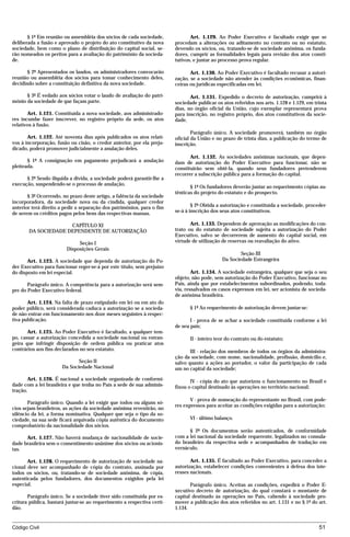 § 1º Em reunião ou assembléia dos sócios de cada sociedade,              Art. 1.129. Ao Poder Executivo é facultado exigir que se
deliberada a fusão e aprovado o projeto do ato constitutivo da nova      procedam a alterações ou aditamento no contrato ou no estatuto,
sociedade, bem como o plano de distribuição do capital social, se-       devendo os sócios, ou, tratando-se de sociedade anônima, os funda-
rão nomeados os peritos para a avaliação do patrimônio da socieda-       dores, cumprir as formalidades legais para revisão dos atos consti-
de.                                                                      tutivos, e juntar ao processo prova regular.

       § 2º Apresentados os laudos, os administradores convocarão               Art. 1.130. Ao Poder Executivo é facultado recusar a autori-
reunião ou assembléia dos sócios para tomar conhecimento deles,          zação, se a sociedade não atender às condições econômicas, finan-
decidindo sobre a constituição definitiva da nova sociedade.             ceiras ou jurídicas especificadas em lei.

      § 3º É vedado aos sócios votar o laudo de avaliação do patri-             Art. 1.131. Expedido o decreto de autorização, cumprirá à
mônio da sociedade de que façam parte.                                   sociedade publicar os atos referidos nos arts. 1.128 e 1.129, em trinta
                                                                         dias, no órgão oficial da União, cujo exemplar representará prova
       Art. 1.121. Constituída a nova sociedade, aos administrado-       para inscrição, no registro próprio, dos atos constitutivos da socie-
res incumbe fazer inscrever, no registro próprio da sede, os atos        dade.
relativos à fusão.
                                                                                 Parágrafo único. A sociedade promoverá, também no órgão
       Art. 1.122. Até noventa dias após publicados os atos relati-      oficial da União e no prazo de trinta dias, a publicação do termo de
vos à incorporação, fusão ou cisão, o credor anterior, por ela preju-    inscrição.
dicado, poderá promover judicialmente a anulação deles.
                                                                                Art. 1.132. As sociedades anônimas nacionais, que depen-
       § 1º A consignação em pagamento prejudicará a anulação            dam de autorização do Poder Executivo para funcionar, não se
pleiteada.                                                               constituirão sem obtê-la, quando seus fundadores pretenderem
                                                                         recorrer a subscrição pública para a formação do capital.
      § 2º Sendo ilíquida a dívida, a sociedade poderá garantir-lhe a
execução, suspendendo-se o processo de anulação.
                                                                                § 1º Os fundadores deverão juntar ao requerimento cópias au-
                                                                         tênticas do projeto do estatuto e do prospecto.
       § 3º Ocorrendo, no prazo deste artigo, a falência da sociedade
incorporadora, da sociedade nova ou da cindida, qualquer credor
anterior terá direito a pedir a separação dos patrimônios, para o fim            § 2º Obtida a autorização e constituída a sociedade, proceder-
de serem os créditos pagos pelos bens das respectivas massas.            se-á à inscrição dos seus atos constitutivos.

                     CAPÍTULO XI                                                Art. 1.133. Dependem de aprovação as modificações do con-
       DA SOCIEDADE DEPENDENTE DE AUTORIZAÇÃO                            trato ou do estatuto de sociedade sujeita a autorização do Poder
                                                                         Executivo, salvo se decorrerem de aumento do capital social, em
                              Seção I                                    virtude de utilização de reservas ou reavaliação do ativo.
                         Disposições Gerais
                                                                                                       Seção III
       Art. 1.123. A sociedade que dependa de autorização do Po-                               Da Sociedade Estrangeira
der Executivo para funcionar reger-se-á por este título, sem prejuízo
do disposto em lei especial.                                                     Art. 1.134. A sociedade estrangeira, qualquer que seja o seu
                                                                         objeto, não pode, sem autorização do Poder Executivo, funcionar no
       Parágrafo único. A competência para a autorização será sem-       País, ainda que por estabelecimentos subordinados, podendo, toda-
pre do Poder Executivo federal.                                          via, ressalvados os casos expressos em lei, ser acionista de socieda-
                                                                         de anônima brasileira.
       Art. 1.124. Na falta de prazo estipulado em lei ou em ato do
poder público, será considerada caduca a autorização se a socieda-              § 1º Ao requerimento de autorização devem juntar-se:
de não entrar em funcionamento nos doze meses seguintes à respec-
tiva publicação.                                                                I - prova de se achar a sociedade constituída conforme a lei
                                                                         de seu país;
       Art. 1.125. Ao Poder Executivo é facultado, a qualquer tem-
po, cassar a autorização concedida a sociedade nacional ou estran-              II - inteiro teor do contrato ou do estatuto;
geira que infringir disposição de ordem pública ou praticar atos
contrários aos fins declarados no seu estatuto.                                 III - relação dos membros de todos os órgãos da administra-
                                                                         ção da sociedade, com nome, nacionalidade, profissão, domicílio e,
                              Seção II                                   salvo quanto a ações ao portador, o valor da participação de cada
                       Da Sociedade Nacional                             um no capital da sociedade;

       Art. 1.126. É nacional a sociedade organizada de conformi-               IV - cópia do ato que autorizou o funcionamento no Brasil e
dade com a lei brasileira e que tenha no País a sede de sua adminis-     fixou o capital destinado às operações no território nacional;
tração.
                                                                                V - prova de nomeação do representante no Brasil, com pode-
       Parágrafo único. Quando a lei exigir que todos ou alguns só-
                                                                         res expressos para aceitar as condições exigidas para a autorização;
cios sejam brasileiros, as ações da sociedade anônima revestirão, no
silêncio da lei, a forma nominativa. Qualquer que seja o tipo da so-
ciedade, na sua sede ficará arquivada cópia autêntica do documento              VI - último balanço.
comprobatório da nacionalidade dos sócios.
                                                                               § 2º Os documentos serão autenticados, de conformidade
      Art. 1.127. Não haverá mudança de nacionalidade de socie-          com a lei nacional da sociedade requerente, legalizados no consula-
dade brasileira sem o consentimento unânime dos sócios ou acionis-       do brasileiro da respectiva sede e acompanhados de tradução em
tas.                                                                     vernáculo.

       Art. 1.128. O requerimento de autorização de sociedade na-               Art. 1.135. É facultado ao Poder Executivo, para conceder a
cional deve ser acompanhado de cópia do contrato, assinada por           autorização, estabelecer condições convenientes à defesa dos inte-
todos os sócios, ou, tratando-se de sociedade anônima, de cópia,         resses nacionais.
autenticada pelos fundadores, dos documentos exigidos pela lei
especial.                                                                       Parágrafo único. Aceitas as condições, expedirá o Poder E-
                                                                         xecutivo decreto de autorização, do qual constará o montante de
       Parágrafo único. Se a sociedade tiver sido constituída por es-    capital destinado às operações no País, cabendo à sociedade pro-
critura pública, bastará juntar-se ao requerimento a respectiva certi-   mover a publicação dos atos referidos no art. 1.131 e no § 1º do art.
dão.                                                                     1.134.


Código Civil                                                                                                                                51




                                         mflfct_01759_22.doc                     14/01/2003 16:29
 