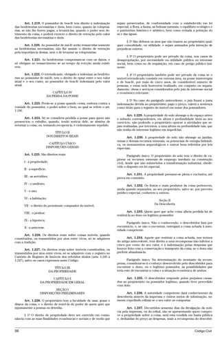Art. 1.219. O possuidor de boa-fé tem direito à indenização     sejam preservados, de conformidade com o estabelecido em lei
das benfeitorias necessárias e úteis, bem como, quanto às voluptuá-     especial, a flora, a fauna, as belezas naturais, o equilíbrio ecológico e
rias, se não lhe forem pagas, a levantá-las, quando o puder sem de-     o patrimônio histórico e artístico, bem como evitada a poluição do
trimento da coisa, e poderá exercer o direito de retenção pelo valor    ar e das águas.
das benfeitorias necessárias e úteis.
                                                                               § 2º São defesos os atos que não trazem ao proprietário qual-
       Art. 1.220. Ao possuidor de má-fé serão ressarcidas somente      quer comodidade, ou utilidade, e sejam animados pela intenção de
as benfeitorias necessárias; não lhe assiste o direito de retenção      prejudicar outrem.
pela importância destas, nem o de levantar as voluptuárias.
                                                                                § 3º O proprietário pode ser privado da coisa, nos casos de
      Art. 1.221. As benfeitorias compensam-se com os danos, e          desapropriação, por necessidade ou utilidade pública ou interesse
só obrigam ao ressarcimento se ao tempo da evicção ainda existi-        social, bem como no de requisição, em caso de perigo público imi-
rem.                                                                    nente.

       Art. 1.222. O reivindicante, obrigado a indenizar as benfeito-         § 4º O proprietário também pode ser privado da coisa se o
rias ao possuidor de má-fé, tem o direito de optar entre o seu valor    imóvel reivindicado consistir em extensa área, na posse ininterrupta
atual e o seu custo; ao possuidor de boa-fé indenizará pelo valor       e de boa-fé, por mais de cinco anos, de considerável número de
atual.                                                                  pessoas, e estas nela houverem realizado, em conjunto ou separa-
                                                                        damente, obras e serviços considerados pelo juiz de interesse social
                              CAPÍTULO IV                               e econômico relevante.
                           DA PERDA DA POSSE
                                                                               § 5º No caso do parágrafo antecedente, o juiz fixará a justa
       Art. 1.223. Perde-se a posse quando cessa, embora contra a       indenização devida ao proprietário; pago o preço, valerá a sentença
vontade do possuidor, o poder sobre o bem, ao qual se refere o art.     como título para o registro do imóvel em nome dos possuidores.
1.196.
                                                                               Art. 1.229. A propriedade do solo abrange a do espaço aéreo
       Art. 1.224. Só se considera perdida a posse para quem não        e subsolo correspondentes, em altura e profundidade úteis ao seu
presenciou o esbulho, quando, tendo notícia dele, se abstém de          exercício, não podendo o proprietário opor-se a atividades que se-
retornar a coisa, ou, tentando recuperá-la, é violentamente repelido.   jam realizadas, por terceiros, a uma altura ou profundidade tais, que
                                                                        não tenha ele interesse legítimo em impedi-las.
                                TÍTULO II
                           DOS DIREITOS REAIS                                  Art. 1.230. A propriedade do solo não abrange as jazidas,
                                                                        minas e demais recursos minerais, os potenciais de energia hidráuli-
                             CAPÍTULO ÚNICO                             ca, os monumentos arqueológicos e outros bens referidos por leis
                           DISPOSIÇÕES GERAIS                           especiais.
      Art. 1.225. São direitos reais:                                           Parágrafo único. O proprietário do solo tem o direito de ex-
                                                                        plorar os recursos minerais de emprego imediato na construção
      I - a propriedade;                                                civil, desde que não submetidos a transformação industrial, obede-
                                                                        cido o disposto em lei especial.
      II - a superfície;
                                                                              Art. 1.231. A propriedade presume-se plena e exclusiva, até
      III - as servidões;                                               prova em contrário.
      IV - o usufruto;
                                                                               Art. 1.232. Os frutos e mais produtos da coisa pertencem,
                                                                        ainda quando separados, ao seu proprietário, salvo se, por preceito
      V - o uso;
                                                                        jurídico especial, couberem a outrem.
      VI - a habitação;
                                                                                                       Seção II
                                                                                                    Da Descoberta
      VII - o direito do promitente comprador do imóvel;

      VIII - o penhor;                                                          Art. 1.233. Quem quer que ache coisa alheia perdida há de
                                                                        restituí-la ao dono ou legítimo possuidor.
      IX - a hipoteca;
                                                                               Parágrafo único. Não o conhecendo, o descobridor fará por
      X - a anticrese.                                                  encontrá-lo, e, se não o encontrar, entregará a coisa achada à auto-
                                                                        ridade competente.
       Art. 1.226. Os direitos reais sobre coisas móveis, quando
constituídos, ou transmitidos por atos entre vivos, só se adquirem             Art. 1.234. Aquele que restituir a coisa achada, nos termos
com a tradição.                                                         do artigo antecedente, terá direito a uma recompensa não inferior a
                                                                        cinco por cento do seu valor, e à indenização pelas despesas que
       Art. 1.227. Os direitos reais sobre imóveis constituídos, ou     houver feito com a conservação e transporte da coisa, se o dono não
transmitidos por atos entre vivos, só se adquirem com o registro no     preferir abandoná-la.
Cartório de Registro de Imóveis dos referidos títulos (arts. 1.245 a
1.247), salvo os casos expressos neste Código.                                  Parágrafo único. Na determinação do montante da recom-
                                                                        pensa, considerar-se-á o esforço desenvolvido pelo descobridor para
                                TÍTULO III                              encontrar o dono, ou o legítimo possuidor, as possibilidades que
                            DA PROPRIEDADE                              teria este de encontrar a coisa e a situação econômica de ambos.

                          CAPÍTULO I                                          Art. 1.235. O descobridor responde pelos prejuízos causa-
                   DA PROPRIEDADE EM GERAL                              dos ao proprietário ou possuidor legítimo, quando tiver procedido
                                                                        com dolo.
                            SEÇÃO I
                   DISPOSIÇÕES PRELIMINARES                                   Art. 1.236. A autoridade competente dará conhecimento da
                                                                        descoberta através da imprensa e outros meios de informação, so-
       Art. 1.228. O proprietário tem a faculdade de usar, gozar e      mente expedindo editais se o seu valor os comportar.
dispor da coisa, e o direito de reavê-la do poder de quem quer que
injustamente a possua ou detenha.                                              Art. 1.237. Decorridos sessenta dias da divulgação da notí-
                                                                        cia pela imprensa, ou do edital, não se apresentando quem compro-
      § 1º O direito de propriedade deve ser exercido em conso-         ve a propriedade sobre a coisa, será esta vendida em hasta pública
nância com as suas finalidades econômicas e sociais e de modo que       e, deduzidas do preço as despesas, mais a recompensa do descobri-


56                                                                                                                                 Código Civil




                                    @mflfct_01785_22.doc                   14/01/2003 16:41
 