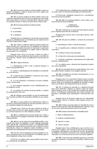 Art. 42. São pessoas jurídicas de direito público externo os                § 2º As disposições para a liquidação das sociedades aplicam-
Estados estrangeiros e todas as pessoas que forem regidas pelo              se, no que couber, às demais pessoas jurídicas de direito privado.
direito internacional público.
                                                                                   § 3º Encerrada a liquidação, promover-se-á o cancelamento
       Art. 43. As pessoas jurídicas de direito público interno são         da inscrição da pessoa jurídica.
civilmente responsáveis por atos dos seus agentes que nessa quali-
dade causem danos a terceiros, ressalvado direito regressivo contra                Art. 52. Aplica-se às pessoas jurídicas, no que couber, a pro-
os causadores do dano, se houver, por parte destes, culpa ou dolo.          teção dos direitos da personalidade.

       Art. 44. São pessoas jurídicas de direito privado:                                             CAPÍTULO II
                                                                                                    DAS ASSOCIAÇÕES
       I - as associações;
                                                                                   Art. 53. Constituem-se as associações pela união de pessoas
       II - as sociedades;                                                  que se organizem para fins não econômicos.

       III - as fundações.                                                        Parágrafo único. Não há, entre os associados, direitos e obri-
                                                                            gações recíprocos.
       Parágrafo único. As disposições concernentes às associações
aplicam-se, subsidiariamente, às sociedades que são objeto do Livro               Art. 54. Sob pena de nulidade, o estatuto das associações
II da Parte Especial deste Código.                                          conterá:

       Art. 45. Começa a existência legal das pessoas jurídicas de                I - a denominação, os fins e a sede da associação;
direito privado com a inscrição do ato constitutivo no respectivo
registro, precedida, quando necessário, de autorização ou aprovação                II - os requisitos para a admissão, demissão e exclusão dos
do Poder Executivo, averbando-se no registro todas as alterações            associados;
por que passar o ato constitutivo.
                                                                                  III - os direitos e deveres dos associados;
       Parágrafo único. Decai em três anos o direito de anular a
constituição das pessoas jurídicas de direito privado, por defeito do             IV - as fontes de recursos para sua manutenção;
ato respectivo, contado o prazo da publicação de sua inscrição no
registro.                                                                          V - o modo de constituição e funcionamento dos órgãos deli-
                                                                            berativos e administrativos;
       Art. 46. O registro declarará:
                                                                                    VI - as condições para a alteração das disposições estatutá-
      I - a denominação, os fins, a sede, o tempo de duração e o            rias e para a dissolução.
fundo social, quando houver;
                                                                                   Art. 55. Os associados devem ter iguais direitos, mas o esta-
        II - o nome e a individualização dos fundadores ou instituido-      tuto poderá instituir categorias com vantagens especiais.
res, e dos diretores;
                                                                                   Art. 56. A qualidade de associado é intransmissível, se o es-
     III - o modo por que se administra e representa, ativa e passi-        tatuto não dispuser o contrário.
vamente, judicial e extrajudicialmente;
                                                                                   Parágrafo único. Se o associado for titular de quota ou fração
       IV - se o ato constitutivo é reformável no tocante à adminis-        ideal do patrimônio da associação, a transferência daquela não im-
tração, e de que modo;                                                      portará, de per si, na atribuição da qualidade de associado ao adqui-
                                                                            rente ou ao herdeiro, salvo disposição diversa do estatuto.
       V - se os membros respondem, ou não, subsidiariamente, pe-
las obrigações sociais;                                                            Art. 57. A exclusão do associado só é admissível havendo
                                                                            justa causa, obedecido o disposto no estatuto; sendo este omisso,
      VI - as condições de extinção da pessoa jurídica e o destino          poderá também ocorrer se for reconhecida a existência de motivos
do seu patrimônio, nesse caso.                                              graves, em deliberação fundamentada, pela maioria absoluta dos
                                                                            presentes à assembléia geral especialmente convocada para esse
       Art. 47. Obrigam a pessoa jurídica os atos dos administrado-         fim.
res, exercidos nos limites de seus poderes definidos no ato constitu-
tivo.                                                                             Parágrafo único. Da decisão do órgão que, de conformidade
                                                                            com o estatuto, decretar a exclusão, caberá sempre recurso à as-
       Art. 48. Se a pessoa jurídica tiver administração coletiva, as       sembléia geral.
decisões se tomarão pela maioria de votos dos presentes, salvo se o
ato constitutivo dispuser de modo diverso.                                         Art. 58. Nenhum associado poderá ser impedido de exercer
                                                                            direito ou função que lhe tenha sido legitimamente conferido, a não
        Parágrafo único. Decai em três anos o direito de anular as          ser nos casos e pela forma previstos na lei ou no estatuto.
decisões a que se refere este artigo, quando violarem a lei ou estatu-
to, ou forem eivadas de erro, dolo, simulação ou fraude.                          Art. 59. Compete privativamente à assembléia geral:

        Art. 49. Se a administração da pessoa jurídica vier a faltar, o           I - eleger os administradores;
juiz, a requerimento de qualquer interessado, nomear-lhe-á adminis-
trador provisório.                                                                II - destituir os administradores;

       Art. 50. Em caso de abuso da personalidade jurídica, carac-                III - aprovar as contas;
terizado pelo desvio de finalidade, ou pela confusão patrimonial,
pode o juiz decidir, a requerimento da parte, ou do Ministério Públi-             IV - alterar o estatuto.
co quando lhe couber intervir no processo, que os efeitos de certas e
determinadas relações de obrigações sejam estendidos aos bens                      Parágrafo único. Para as deliberações a que se referem os in-
particulares dos administradores ou sócios da pessoa jurídica.              cisos II e IV é exigido o voto concorde de dois terços dos presentes
                                                                            à assembléia especialmente convocada para esse fim, não podendo
       Art. 51. Nos casos de dissolução da pessoa jurídica ou cas-          ela deliberar, em primeira convocação, sem a maioria absoluta dos
sada a autorização para seu funcionamento, ela subsistirá para os           associados, ou com menos de um terço nas convocações seguintes.
fins de liquidação, até que esta se conclua.
                                                                                   Art. 60. A convocação da assembléia geral far-se-á na forma
        § 1º Far-se-á, no registro onde a pessoa jurídica estiver inscri-   do estatuto, garantido a um quinto dos associados o direito de pro-
ta, a averbação de sua dissolução.                                          movê-la.


6                                                                                                                                   Código Civil




                                     mflfct_01759_22.doc                      14/01/2003 16:29
 