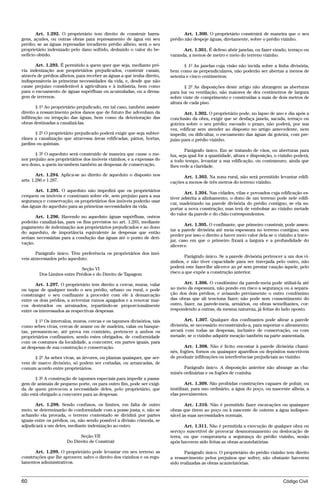 Art. 1.292. O proprietário tem direito de construir barra-               Art. 1.300. O proprietário construirá de maneira que o seu
gens, açudes, ou outras obras para represamento de água em seu           prédio não despeje águas, diretamente, sobre o prédio vizinho.
prédio; se as águas represadas invadirem prédio alheio, será o seu
proprietário indenizado pelo dano sofrido, deduzido o valor do be-             Art. 1.301. É defeso abrir janelas, ou fazer eirado, terraço ou
nefício obtido.                                                          varanda, a menos de metro e meio do terreno vizinho.

       Art. 1.293. É permitido a quem quer que seja, mediante pré-              § 1º As janelas cuja visão não incida sobre a linha divisória,
via indenização aos proprietários prejudicados, construir canais,        bem como as perpendiculares, não poderão ser abertas a menos de
através de prédios alheios, para receber as águas a que tenha direito,   setenta e cinco centímetros.
indispensáveis às primeiras necessidades da vida, e, desde que não
cause prejuízo considerável à agricultura e à indústria, bem como               § 2º As disposições deste artigo não abrangem as aberturas
para o escoamento de águas supérfluas ou acumuladas, ou a drena-         para luz ou ventilação, não maiores de dez centímetros de largura
gem de terrenos.                                                         sobre vinte de comprimento e construídas a mais de dois metros de
                                                                         altura de cada piso.
        § 1º Ao proprietário prejudicado, em tal caso, também assiste
direito a ressarcimento pelos danos que de futuro lhe advenham da               Art. 1.302. O proprietário pode, no lapso de ano e dia após a
infiltração ou irrupção das águas, bem como da deterioração das          conclusão da obra, exigir que se desfaça janela, sacada, terraço ou
obras destinadas a canalizá-las.                                         goteira sobre o seu prédio; escoado o prazo, não poderá, por sua
                                                                         vez, edificar sem atender ao disposto no artigo antecedente, nem
       § 2º O proprietário prejudicado poderá exigir que seja subter-    impedir, ou dificultar, o escoamento das águas da goteira, com pre-
rânea a canalização que atravessa áreas edificadas, pátios, hortas,      juízo para o prédio vizinho.
jardins ou quintais.
                                                                                 Parágrafo único. Em se tratando de vãos, ou aberturas para
       § 3º O aqueduto será construído de maneira que cause o me-        luz, seja qual for a quantidade, altura e disposição, o vizinho poderá,
nor prejuízo aos proprietários dos imóveis vizinhos, e a expensas do     a todo tempo, levantar a sua edificação, ou contramuro, ainda que
seu dono, a quem incumbem também as despesas de conservação.             lhes vede a claridade.
        Art. 1.294. Aplica-se ao direito de aqueduto o disposto nos            Art. 1.303. Na zona rural, não será permitido levantar edifi-
arts. 1.286 e 1.287.                                                     cações a menos de três metros do terreno vizinho.
      Art. 1.295. O aqueduto não impedirá que os proprietários                  Art. 1.304. Nas cidades, vilas e povoados cuja edificação es-
cerquem os imóveis e construam sobre ele, sem prejuízo para a sua        tiver adstrita a alinhamento, o dono de um terreno pode nele edifi-
segurança e conservação; os proprietários dos imóveis poderão usar
                                                                         car, madeirando na parede divisória do prédio contíguo, se ela su-
das águas do aqueduto para as primeiras necessidades da vida.            portar a nova construção; mas terá de embolsar ao vizinho metade
                                                                         do valor da parede e do chão correspondentes.
       Art. 1.296. Havendo no aqueduto águas supérfluas, outros
poderão canalizá-las, para os fins previstos no art. 1.293, mediante
                                                                                Art. 1.305. O confinante, que primeiro construir, pode assen-
pagamento de indenização aos proprietários prejudicados e ao dono
                                                                         tar a parede divisória até meia espessura no terreno contíguo, sem
do aqueduto, de importância equivalente às despesas que então
                                                                         perder por isso o direito a haver meio valor dela se o vizinho a trave-
seriam necessárias para a condução das águas até o ponto de deri-
                                                                         jar, caso em que o primeiro fixará a largura e a profundidade do
vação.
                                                                         alicerce.
       Parágrafo único. Têm preferência os proprietários dos imó-
veis atravessados pelo aqueduto.                                                Parágrafo único. Se a parede divisória pertencer a um dos vi-
                                                                         zinhos, e não tiver capacidade para ser travejada pelo outro, não
                             Seção VI                                    poderá este fazer-lhe alicerce ao pé sem prestar caução àquele, pelo
         Dos Limites entre Prédios e do Direito de Tapagem               risco a que expõe a construção anterior.

       Art. 1.297. O proprietário tem direito a cercar, murar, valar            Art. 1.306. O condômino da parede-meia pode utilizá-la até
ou tapar de qualquer modo o seu prédio, urbano ou rural, e pode          ao meio da espessura, não pondo em risco a segurança ou a separa-
constranger o seu confinante a proceder com ele à demarcação             ção dos dois prédios, e avisando previamente o outro condômino
entre os dois prédios, a aviventar rumos apagados e a renovar mar-       das obras que ali tenciona fazer; não pode sem consentimento do
cos destruídos ou arruinados, repartindo-se proporcionalmente            outro, fazer, na parede-meia, armários, ou obras semelhantes, cor-
entre os interessados as respectivas despesas.                           respondendo a outras, da mesma natureza, já feitas do lado oposto.

       § 1º Os intervalos, muros, cercas e os tapumes divisórios, tais          Art. 1.307. Qualquer dos confinantes pode altear a parede
como sebes vivas, cercas de arame ou de madeira, valas ou banque-        divisória, se necessário reconstruindo-a, para suportar o alteamento;
tas, presumem-se, até prova em contrário, pertencer a ambos os           arcará com todas as despesas, inclusive de conservação, ou com
proprietários confinantes, sendo estes obrigados, de conformidade        metade, se o vizinho adquirir meação também na parte aumentada.
com os costumes da localidade, a concorrer, em partes iguais, para
as despesas de sua construção e conservação.                                    Art. 1.308. Não é lícito encostar à parede divisória chami-
                                                                         nés, fogões, fornos ou quaisquer aparelhos ou depósitos suscetíveis
     § 2º As sebes vivas, as árvores, ou plantas quaisquer, que ser-     de produzir infiltrações ou interferências prejudiciais ao vizinho.
vem de marco divisório, só podem ser cortadas, ou arrancadas, de
comum acordo entre proprietários.                                              Parágrafo único. A disposição anterior não abrange as cha-
                                                                         minés ordinárias e os fogões de cozinha.
       § 3º A construção de tapumes especiais para impedir a passa-
gem de animais de pequeno porte, ou para outro fim, pode ser exigi-              Art. 1.309. São proibidas construções capazes de poluir, ou
da de quem provocou a necessidade deles, pelo proprietário, que          inutilizar, para uso ordinário, a água do poço, ou nascente alheia, a
não está obrigado a concorrer para as despesas.                          elas preexistentes.

       Art. 1.298. Sendo confusos, os limites, em falta de outro                Art. 1.310. Não é permitido fazer escavações ou quaisquer
meio, se determinarão de conformidade com a posse justa; e, não se       obras que tirem ao poço ou à nascente de outrem a água indispen-
achando ela provada, o terreno contestado se dividirá por partes         sável às suas necessidades normais.
iguais entre os prédios, ou, não sendo possível a divisão cômoda, se
adjudicará a um deles, mediante indenização ao outro.                           Art. 1.311. Não é permitida a execução de qualquer obra ou
                                                                         serviço suscetível de provocar desmoronamento ou deslocação de
                            Seção VII                                    terra, ou que comprometa a segurança do prédio vizinho, senão
                      Do Direito de Construir                            após haverem sido feitas as obras acautelatórias.

      Art. 1.299. O proprietário pode levantar em seu terreno as                Parágrafo único. O proprietário do prédio vizinho tem direito
construções que lhe aprouver, salvo o direito dos vizinhos e os regu-    a ressarcimento pelos prejuízos que sofrer, não obstante haverem
lamentos administrativos.                                                sido realizadas as obras acautelatórias.


60                                                                                                                                Código Civil




                                    @mflfct_01785_22.doc                   14/01/2003 16:41
 