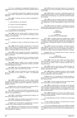 § 2º Com a constituição da propriedade fiduciária, dá-se o                 Art. 1.374. Antes do termo final, resolver-se-á a concessão se
desdobramento da posse, tornando-se o devedor possuidor direto da          o superficiário der ao terreno destinação diversa daquela para que
coisa.                                                                     foi concedida.

       § 3º A propriedade superveniente, adquirida pelo devedor,                  Art. 1.375. Extinta a concessão, o proprietário passará a ter
torna eficaz, desde o arquivamento, a transferência da propriedade         a propriedade plena sobre o terreno, construção ou plantação, inde-
fiduciária.                                                                pendentemente de indenização, se as partes não houverem estipula-
                                                                           do o contrário.
       Art. 1.362. O contrato, que serve de título à propriedade fi-
duciária, conterá:                                                               Art. 1.376. No caso de extinção do direito de superfície em
                                                                           conseqüência de desapropriação, a indenização cabe ao proprietário
       I - o total da dívida, ou sua estimativa;                           e ao superficiário, no valor correspondente ao direito real de cada
                                                                           um.
       II - o prazo, ou a época do pagamento;
                                                                                  Art. 1.377. O direito de superfície, constituído por pessoa ju-
       III - a taxa de juros, se houver;                                   rídica de direito público interno, rege-se por este Código, no que não
                                                                           for diversamente disciplinado em lei especial.
     IV - a descrição da coisa objeto da transferência, com os ele-
mentos indispensáveis à sua identificação.                                                            TÍTULO V
                                                                                                    DAS SERVIDÕES
      Art. 1.363. Antes de vencida a dívida, o devedor, a suas ex-
pensas e risco, pode usar a coisa segundo sua destinação, sendo                                     CAPÍTULO I
obrigado, como depositário:                                                               DA CONSTITUIÇÃO DAS SERVIDÕES

      I - a empregar na guarda da coisa a diligência exigida por sua              Art. 1.378. A servidão proporciona utilidade para o prédio
natureza;                                                                  dominante, e grava o prédio serviente, que pertence a diverso dono,
                                                                           e constitui-se mediante declaração expressa dos proprietários, ou
      II - a entregá-la ao credor, se a dívida não for paga no venci-      por testamento, e subseqüente registro no Cartório de Registro de
mento.                                                                     Imóveis.

       Art. 1.364. Vencida a dívida, e não paga, fica o credor obri-              Art. 1.379. O exercício incontestado e contínuo de uma ser-
gado a vender, judicial ou extrajudicialmente, a coisa a terceiros, a      vidão aparente, por dez anos, nos termos do art. 1.242, autoriza o
aplicar o preço no pagamento de seu crédito e das despesas de co-          interessado a registrá-la em seu nome no Registro de Imóveis, va-
brança, e a entregar o saldo, se houver, ao devedor.                       lendo-lhe como título a sentença que julgar consumado a usucapião.

       Art. 1.365. É nula a cláusula que autoriza o proprietário fi-             Parágrafo único. Se o possuidor não tiver título, o prazo da
duciário a ficar com a coisa alienada em garantia, se a dívida não for     usucapião será de vinte anos.
paga no vencimento.
                                                                                                   CAPÍTULO II
      Parágrafo único. O devedor pode, com a anuência do credor,                            DO EXERCÍCIO DAS SERVIDÕES
dar seu direito eventual à coisa em pagamento da dívida, após o
vencimento desta.                                                                Art. 1.380. O dono de uma servidão pode fazer todas as
                                                                           obras necessárias à sua conservação e uso, e, se a servidão perten-
       Art. 1.366. Quando, vendida a coisa, o produto não bastar           cer a mais de um prédio, serão as despesas rateadas entre os
para o pagamento da dívida e das despesas de cobrança, continuará          respectivos donos.
o devedor obrigado pelo restante.
                                                                                 Art. 1.381. As obras a que se refere o artigo antecedente de-
       Art. 1.367. Aplica-se à propriedade fiduciária, no que couber,      vem ser feitas pelo dono do prédio dominante, se o contrário não
o disposto nos arts. 1.421, 1.425, 1.426, 1.427 e 1.436.                   dispuser expressamente o título.

       Art. 1.368. O terceiro, interessado ou não, que pagar a dívi-              Art. 1.382. Quando a obrigação incumbir ao dono do prédio
da, se sub-rogará de pleno direito no crédito e na propriedade             serviente, este poderá exonerar-se, abandonando, total ou parcial-
fiduciária.                                                                mente, a propriedade ao dono do dominante.

                             TÍTULO IV                                            Parágrafo único. Se o proprietário do prédio dominante se
                           DA SUPERFÍCIE                                   recusar a receber a propriedade do serviente, ou parte dela, caber-
                                                                           lhe-á custear as obras.
       Art. 1.369. O proprietário pode conceder a outrem o direito
de construir ou de plantar em seu terreno, por tempo determinado,                 Art. 1.383. O dono do prédio serviente não poderá embara-
mediante escritura pública devidamente registrada no Cartório de           çar de modo algum o exercício legítimo da servidão.
Registro de Imóveis.
                                                                                  Art. 1.384. A servidão pode ser removida, de um local para
      Parágrafo único. O direito de superfície não autoriza obra no        outro, pelo dono do prédio serviente e à sua custa, se em nada dimi-
subsolo, salvo se for inerente ao objeto da concessão.                     nuir as vantagens do prédio dominante, ou pelo dono deste e à sua
                                                                           custa, se houver considerável incremento da utilidade e não preju-
       Art. 1.370. A concessão da superfície será gratuita ou one-         dicar o prédio serviente.
rosa; se onerosa, estipularão as partes se o pagamento será feito de
uma só vez, ou parceladamente.                                                   Art. 1.385. Restringir-se-á o exercício da servidão às neces-
                                                                           sidades do prédio dominante, evitando-se, quanto possível, agravar
       Art. 1.371. O superficiário responderá pelos encargos e tri-        o encargo ao prédio serviente.
butos que incidirem sobre o imóvel.
                                                                                  § 1º Constituída para certo fim, a servidão não se pode ampli-
        Art. 1.372. O direito de superfície pode transferir-se a tercei-   ar a outro.
ros e, por morte do superficiário, aos seus herdeiros.
                                                                                  § 2º Nas servidões de trânsito, a de maior inclui a de menor
      Parágrafo único. Não poderá ser estipulado pelo concedente,          ônus, e a menor exclui a mais onerosa.
a nenhum título, qualquer pagamento pela transferência.
                                                                                  § 3º Se as necessidades da cultura, ou da indústria, do prédio
       Art. 1.373. Em caso de alienação do imóvel ou do direito de         dominante impuserem à servidão maior largueza, o dono do servien-
superfície, o superficiário ou o proprietário tem direito de preferên-     te é obrigado a sofrê-la; mas tem direito a ser indenizado pelo ex-
cia, em igualdade de condições.                                            cesso.




64                                                                                                                                 Código Civil




                                      @mflfct_01785_22.doc                   14/01/2003 16:41
 