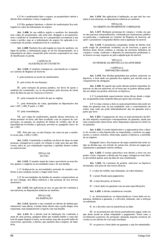 § 1º Se o usufrutuário fizer o seguro, ao proprietário caberá o           Art. 1.416. São aplicáveis à habitação, no que não for con-
direito dele resultante contra o segurador.                              trário à sua natureza, as disposições relativas ao usufruto.

      § 2º Em qualquer hipótese, o direito do usufrutuário fica sub-                             TÍTULO IX
rogado no valor da indenização do seguro.                                          DO DIREITO DO PROMITENTE COMPRADOR

      Art. 1.408. Se um edifício sujeito a usufruto for destruído               Art. 1.417. Mediante promessa de compra e venda, em que
sem culpa do proprietário, não será este obrigado a reconstruí-lo,       se não pactuou arrependimento, celebrada por instrumento público
nem o usufruto se restabelecerá, se o proprietário reconstruir à sua     ou particular, e registrada no Cartório de Registro de Imóveis, ad-
custa o prédio; mas se a indenização do seguro for aplicada à re-        quire o promitente comprador direito real à aquisição do imóvel.
construção do prédio, restabelecer-se-á o usufruto.
                                                                                Art. 1.418. O promitente comprador, titular de direito real,
       Art. 1.409. Também fica sub-rogada no ônus do usufruto, em        pode exigir do promitente vendedor, ou de terceiros, a quem os
lugar do prédio, a indenização paga, se ele for desapropriado, ou a      direitos deste forem cedidos, a outorga da escritura definitiva de
importância do dano, ressarcido pelo terceiro responsável no caso        compra e venda, conforme o disposto no instrumento preliminar; e,
de danificação ou perda.                                                 se houver recusa, requerer ao juiz a adjudicação do imóvel.

                         CAPÍTULO IV                                                             TÍTULO X
                  DA EXTINÇÃO DO USUFRUTO                                         DO PENHOR, DA HIPOTECA E DA ANTICRESE

                                                                                                   CAPÍTULO I
      Art. 1.410. O usufruto extingue-se, cancelando-se o registro
                                                                                               DISPOSIÇÕES GERAIS
no Cartório de Registro de Imóveis:
                                                                               Art. 1.419. Nas dívidas garantidas por penhor, anticrese ou
      I - pela renúncia ou morte do usufrutuário;
                                                                         hipoteca, o bem dado em garantia fica sujeito, por vínculo real, ao
                                                                         cumprimento da obrigação.
      II - pelo termo de sua duração;
                                                                                Art. 1.420. Só aquele que pode alienar poderá empenhar, hi-
       III - pela extinção da pessoa jurídica, em favor de quem o        potecar ou dar em anticrese; só os bens que se podem alienar pode-
usufruto foi constituído, ou, se ela perdurar, pelo decurso de trinta    rão ser dados em penhor, anticrese ou hipoteca.
anos da data em que se começou a exercer;
                                                                                 § 1º A propriedade superveniente torna eficaz, desde o regis-
      IV - pela cessação do motivo de que se origina;                    tro, as garantias reais estabelecidas por quem não era dono.

        V - pela destruição da coisa, guardadas as disposições dos              § 2º A coisa comum a dois ou mais proprietários não pode ser
arts. 1.407, 1.408, 2ª parte, e 1.409;                                   dada em garantia real, na sua totalidade, sem o consentimento de
                                                                         todos; mas cada um pode individualmente dar em garantia real a
      VI - pela consolidação;                                            parte que tiver.

        VII - por culpa do usufrutuário, quando aliena, deteriora, ou           Art. 1.421. O pagamento de uma ou mais prestações da dívi-
deixa arruinar os bens, não lhes acudindo com os reparos de con-         da não importa exoneração correspondente da garantia, ainda que
servação, ou quando, no usufruto de títulos de crédito, não dá às        esta compreenda vários bens, salvo disposição expressa no título ou
importâncias recebidas a aplicação prevista no parágrafo único do        na quitação.
art. 1.395;
                                                                                Art. 1.422. O credor hipotecário e o pignoratício têm o direi-
       VIII - Pelo não uso, ou não fruição, da coisa em que o usufru-    to de excutir a coisa hipotecada ou empenhada, e preferir, no paga-
to recai (arts. 1.390 e 1.399).                                          mento, a outros credores, observada, quanto à hipoteca, a priorida-
                                                                         de no registro.
      Art. 1.411. Constituído o usufruto em favor de duas ou mais
pessoas, extinguir-se-á a parte em relação a cada uma das que fale-             Parágrafo único. Excetuam-se da regra estabelecida neste ar-
cerem, salvo se, por estipulação expressa, o quinhão desses couber       tigo as dívidas que, em virtude de outras leis, devam ser pagas pre-
ao sobrevivente.                                                         cipuamente a quaisquer outros créditos.

                             TÍTULO VII                                         Art. 1.423. O credor anticrético tem direito a reter em seu
                              DO USO                                     poder o bem, enquanto a dívida não for paga; extingue-se esse direi-
                                                                         to decorridos quinze anos da data de sua constituição.
       Art. 1.412. O usuário usará da coisa e perceberá os seus fru-
tos, quanto o exigirem as necessidades suas e de sua família.                   Art. 1.424. Os contratos de penhor, anticrese ou hipoteca
                                                                         declararão, sob pena de não terem eficácia:
      § 1º Avaliar-se-ão as necessidades pessoais do usuário con-
forme a sua condição social e o lugar onde viver.                              I - o valor do crédito, sua estimação, ou valor máximo;

                                                                               II - o prazo fixado para pagamento;
      § 2º As necessidades da família do usuário compreendem as
de seu cônjuge, dos filhos solteiros e das pessoas de seu serviço
                                                                               III - a taxa dos juros, se houver;
doméstico.
                                                                               IV - o bem dado em garantia com as suas especificações.
       Art. 1.413. São aplicáveis ao uso, no que não for contrário à
sua natureza, as disposições relativas ao usufruto.                            Art. 1.425. A dívida considera-se vencida:
                           TÍTULO VIII                                         I - se, deteriorando-se, ou depreciando-se o bem dado em se-
                          DA HABITAÇÃO                                   gurança, desfalcar a garantia, e o devedor, intimado, não a reforçar
                                                                         ou substituir;
      Art. 1.414. Quando o uso consistir no direito de habitar gra-
tuitamente casa alheia, o titular deste direito não a pode alugar, nem         II - se o devedor cair em insolvência ou falir;
emprestar, mas simplesmente ocupá-la com sua família.
                                                                               III - se as prestações não forem pontualmente pagas, toda vez
       Art. 1.415. Se o direito real de habitação for conferido a        que deste modo se achar estipulado o pagamento. Neste caso, o
mais de uma pessoa, qualquer delas que sozinha habite a casa não         recebimento posterior da prestação atrasada importa renúncia do
terá de pagar aluguel à outra, ou às outras, mas não as pode inibir de   credor ao seu direito de execução imediata;
exercerem, querendo, o direito, que também lhes compete, de habi-
tá-la.                                                                         IV - se perecer o bem dado em garantia, e não for substituído;



66                                                                                                                               Código Civil




                                    @mflfct_01785_22.doc                   14/01/2003 16:41
 