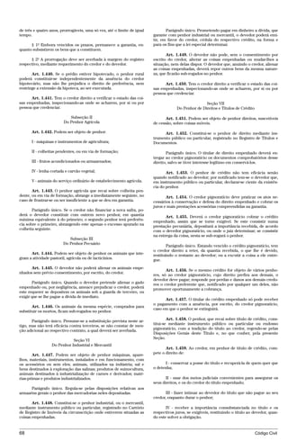 de três e quatro anos, prorrogáveis, uma só vez, até o limite de igual          Parágrafo único. Prometendo pagar em dinheiro a dívida, que
tempo.                                                                   garante com penhor industrial ou mercantil, o devedor poderá emi-
                                                                         tir, em favor do credor, cédula do respectivo crédito, na forma e
      § 1º Embora vencidos os prazos, permanece a garantia, en-          para os fins que a lei especial determinar.
quanto subsistirem os bens que a constituem.
                                                                                Art. 1.449. O devedor não pode, sem o consentimento por
      § 2º A prorrogação deve ser averbada à margem do registro          escrito do credor, alterar as coisas empenhadas ou mudar-lhes a
respectivo, mediante requerimento do credor e do devedor.                situação, nem delas dispor. O devedor que, anuindo o credor, alienar
                                                                         as coisas empenhadas, deverá repor outros bens da mesma nature-
       Art. 1.440. Se o prédio estiver hipotecado, o penhor rural        za, que ficarão sub-rogados no penhor.
poderá constituir-se independentemente da anuência do credor
hipotecário, mas não lhe prejudica o direito de preferência, nem               Art. 1.450. Tem o credor direito a verificar o estado das coi-
restringe a extensão da hipoteca, ao ser executada.                      sas empenhadas, inspecionando-as onde se acharem, por si ou por
                                                                         pessoa que credenciar.
      Art. 1.441. Tem o credor direito a verificar o estado das coi-
sas empenhadas, inspecionando-as onde se acharem, por si ou por                                      Seção VII
pessoa que credenciar.                                                                Do Penhor de Direitos e Títulos de Crédito

                           Subseção II                                          Art. 1.451. Podem ser objeto de penhor direitos, suscetíveis
                        Do Penhor Agrícola                               de cessão, sobre coisas móveis.

      Art. 1.442. Podem ser objeto de penhor:                                  Art. 1.452. Constitui-se o penhor de direito mediante ins-
                                                                         trumento público ou particular, registrado no Registro de Títulos e
      I - máquinas e instrumentos de agricultura;                        Documentos.

      II - colheitas pendentes, ou em via de formação;                          Parágrafo único. O titular de direito empenhado deverá en-
                                                                         tregar ao credor pignoratício os documentos comprobatórios desse
      III - frutos acondicionados ou armazenados;                        direito, salvo se tiver interesse legítimo em conservá-los.

      IV - lenha cortada e carvão vegetal;                                      Art. 1.453. O penhor de crédito não tem eficácia senão
                                                                         quando notificado ao devedor; por notificado tem-se o devedor que,
      V - animais do serviço ordinário de estabelecimento agrícola.      em instrumento público ou particular, declarar-se ciente da existên-
                                                                         cia do penhor.
       Art. 1.443. O penhor agrícola que recai sobre colheita pen-
dente, ou em via de formação, abrange a imediatamente seguinte, no              Art. 1.454. O credor pignoratício deve praticar os atos ne-
caso de frustrar-se ou ser insuficiente a que se deu em garantia.        cessários à conservação e defesa do direito empenhado e cobrar os
                                                                         juros e mais prestações acessórias compreendidas na garantia.
       Parágrafo único. Se o credor não financiar a nova safra, po-
derá o devedor constituir com outrem novo penhor, em quantia                    Art. 1.455. Deverá o credor pignoratício cobrar o crédito
máxima equivalente à do primeiro; o segundo penhor terá preferên-        empenhado, assim que se torne exigível. Se este consistir numa
cia sobre o primeiro, abrangendo este apenas o excesso apurado na        prestação pecuniária, depositará a importância recebida, de acordo
colheita seguinte.                                                       com o devedor pignoratício, ou onde o juiz determinar; se consistir
                                                                         na entrega da coisa, nesta se sub-rogará o penhor.
                           Subseção III
                        Do Penhor Pecuário
                                                                                 Parágrafo único. Estando vencido o crédito pignoratício, tem
                                                                         o credor direito a reter, da quantia recebida, o que lhe é devido,
      Art. 1.444. Podem ser objeto de penhor os animais que inte-        restituindo o restante ao devedor; ou a excutir a coisa a ele entre-
gram a atividade pastoril, agrícola ou de lacticínios.                   gue.
      Art. 1.445. O devedor não poderá alienar os animais empe-
                                                                                Art. 1.456. Se o mesmo crédito for objeto de vários penho-
nhados sem prévio consentimento, por escrito, do credor.
                                                                         res, só ao credor pignoratício, cujo direito prefira aos demais, o
                                                                         devedor deve pagar; responde por perdas e danos aos demais credo-
       Parágrafo único. Quando o devedor pretende alienar o gado         res o credor preferente que, notificado por qualquer um deles, não
empenhado ou, por negligência, ameace prejudicar o credor, poderá        promover oportunamente a cobrança.
este requerer se depositem os animais sob a guarda de terceiro, ou
exigir que se lhe pague a dívida de imediato.
                                                                               Art. 1.457. O titular do crédito empenhado só pode receber
                                                                         o pagamento com a anuência, por escrito, do credor pignoratício,
       Art. 1.446. Os animais da mesma espécie, comprados para
                                                                         caso em que o penhor se extinguirá.
substituir os mortos, ficam sub-rogados no penhor.

       Parágrafo único. Presume-se a substituição prevista neste ar-             Art. 1.458. O penhor, que recai sobre título de crédito, cons-
tigo, mas não terá eficácia contra terceiros, se não constar de men-     titui-se mediante instrumento público ou particular ou endosso
ção adicional ao respectivo contrato, a qual deverá ser averbada.        pignoratício, com a tradição do título ao credor, regendo-se pelas
                                                                         Disposições Gerais deste Título e, no que couber, pela presente
                                                                         Seção.
                             Seção VI
                  Do Penhor Industrial e Mercantil
                                                                                Art. 1.459. Ao credor, em penhor de título de crédito, com-
        Art. 1.447. Podem ser objeto de penhor máquinas, apare-          pete o direito de:
lhos, materiais, instrumentos, instalados e em funcionamento, com
os acessórios ou sem eles; animais, utilizados na indústria; sal e              I - conservar a posse do título e recuperá-la de quem quer que
bens destinados à exploração das salinas; produtos de suinocultura,      o detenha;
animais destinados à industrialização de carnes e derivados; maté-
rias-primas e produtos industrializados.                                        II - usar dos meios judiciais convenientes para assegurar os
                                                                         seus direitos, e os do credor do título empenhado;
      Parágrafo único. Regula-se pelas disposições relativas aos
armazéns gerais o penhor das mercadorias neles depositadas.                     III - fazer intimar ao devedor do título que não pague ao seu
                                                                         credor, enquanto durar o penhor;
       Art. 1.448. Constitui-se o penhor industrial, ou o mercantil,
mediante instrumento público ou particular, registrado no Cartório              IV - receber a importância consubstanciada no título e os
de Registro de Imóveis da circunscrição onde estiverem situadas as       respectivos juros, se exigíveis, restituindo o título ao devedor, quan-
coisas empenhadas.                                                       do este solver a obrigação.


68                                                                                                                                 Código Civil




                                    @mflfct_01785_22.doc                   14/01/2003 16:41
 