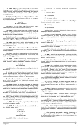 Art. 1.460. O devedor do título empenhado que receber a in-            I - os imóveis e os acessórios dos imóveis conjuntamente
timação prevista no inciso III do artigo antecedente, ou se der por     com eles;
ciente do penhor, não poderá pagar ao seu credor. Se o fizer, res-
ponderá solidariamente por este, por perdas e danos, perante o                 II - o domínio direto;
credor pignoratício.
                                                                               III - o domínio útil;
        Parágrafo único. Se o credor der quitação ao devedor do títu-
lo empenhado, deverá saldar imediatamente a dívida, em cuja garan-             IV - as estradas de ferro;
tia se constituiu o penhor.
                                                                              V - os recursos naturais a que se refere o art. 1.230, indepen-
                            Seção VIII                                  dentemente do solo onde se acham;
                       Do Penhor de Veículos
                                                                               VI - os navios;
      Art. 1.461. Podem ser objeto de penhor os veículos empre-
gados em qualquer espécie de transporte ou condução.                           VII - as aeronaves.

      Art. 1.462. Constitui-se o penhor, a que se refere o artigo an-          Parágrafo único. A hipoteca dos navios e das aeronaves re-
tecedente, mediante instrumento público ou particular, registrado       ger-se-á pelo disposto em lei especial.
no Cartório de Títulos e Documentos do domicílio do devedor, e
anotado no certificado de propriedade.                                         Art. 1.474. A hipoteca abrange todas as acessões, melhora-
                                                                        mentos ou construções do imóvel. Subsistem os ônus reais consti-
       Parágrafo único. Prometendo pagar em dinheiro a dívida ga-       tuídos e registrados, anteriormente à hipoteca, sobre o mesmo imó-
rantida com o penhor, poderá o devedor emitir cédula de crédito, na     vel.
forma e para os fins que a lei especial determinar.
                                                                              Art. 1.475. É nula a cláusula que proíbe ao proprietário alie-
      Art. 1.463. Não se fará o penhor de veículos sem que este-        nar imóvel hipotecado.
jam previamente segurados contra furto, avaria, perecimento e da-
nos causados a terceiros.                                                     Parágrafo único. Pode convencionar-se que vencerá o crédito
                                                                        hipotecário, se o imóvel for alienado.
      Art. 1.464. Tem o credor direito a verificar o estado do veí-
culo empenhado, inspecionando-o onde se achar, por si ou por pes-              Art. 1.476. O dono do imóvel hipotecado pode constituir ou-
soa que credenciar.                                                     tra hipoteca sobre ele, mediante novo título, em favor do mesmo ou
                                                                        de outro credor.
      Art. 1.465. A alienação, ou a mudança, do veículo empenha-
do sem prévia comunicação ao credor importa no vencimento ante-                Art. 1.477. Salvo o caso de insolvência do devedor, o credor
cipado do crédito pignoratício.                                         da segunda hipoteca, embora vencida, não poderá executar o imóvel
                                                                        antes de vencida a primeira.
      Art. 1.466. O penhor de veículos só se pode convencionar
pelo prazo máximo de dois anos, prorrogável até o limite de igual               Parágrafo único. Não se considera insolvente o devedor por
tempo, averbada a prorrogação à margem do registro respectivo.          faltar ao pagamento das obrigações garantidas por hipotecas poste-
                                                                        riores à primeira.
                             Seção IX
                          Do Penhor Legal                                       Art. 1.478. Se o devedor da obrigação garantida pela primei-
                                                                        ra hipoteca não se oferecer, no vencimento, para pagá-la, o credor
      Art. 1.467. São credores pignoratícios, independentemente         da segunda pode promover-lhe a extinção, consignando a importân-
de convenção:                                                           cia e citando o primeiro credor para recebê-la e o devedor para
                                                                        pagá-la; se este não pagar, o segundo credor, efetuando o pagamen-
      I - os hospedeiros, ou fornecedores de pousada ou alimento,       to, se sub-rogará nos direitos da hipoteca anterior, sem prejuízo dos
sobre as bagagens, móveis, jóias ou dinheiro que os seus consumi-       que lhe competirem contra o devedor comum.
dores ou fregueses tiverem consigo nas respectivas casas ou estabe-
lecimentos, pelas despesas ou consumo que aí tiverem feito;                    Parágrafo único. Se o primeiro credor estiver promovendo a
                                                                        execução da hipoteca, o credor da segunda depositará a importân-
       II - o dono do prédio rústico ou urbano, sobre os bens móveis    cia do débito e as despesas judiciais.
que o rendeiro ou inquilino tiver guarnecendo o mesmo prédio,
pelos aluguéis ou rendas.                                                      Art. 1.479. O adquirente do imóvel hipotecado, desde que
                                                                        não se tenha obrigado pessoalmente a pagar as dívidas aos credores
       Art. 1.468. A conta das dívidas enumeradas no inciso I do        hipotecários, poderá exonerar-se da hipoteca, abandonando-lhes o
artigo antecedente será extraída conforme a tabela impressa, prévia     imóvel.
e ostensivamente exposta na casa, dos preços de hospedagem, da
pensão ou dos gêneros fornecidos, sob pena de nulidade do penhor.             Art. 1.480. O adquirente notificará o vendedor e os credores
                                                                        hipotecários, deferindo-lhes, conjuntamente, a posse do imóvel, ou
       Art. 1.469. Em cada um dos casos do art. 1.467, o credor po-     o depositará em juízo.
derá tomar em garantia um ou mais objetos até o valor da dívida.
                                                                              Parágrafo único. Poderá o adquirente exercer a faculdade de
       Art. 1.470. Os credores, compreendidos no art. 1.467, podem      abandonar o imóvel hipotecado, até as vinte e quatro horas subse-
fazer efetivo o penhor, antes de recorrerem à autoridade judiciária,    qüentes à citação, com que se inicia o procedimento executivo.
sempre que haja perigo na demora, dando aos devedores compro-
vante dos bens de que se apossarem.                                            Art. 1.481. Dentro em trinta dias, contados do registro do tí-
                                                                        tulo aquisitivo, tem o adquirente do imóvel hipotecado o direito de
       Art. 1.471. Tomado o penhor, requererá o credor, ato contí-      remi-lo, citando os credores hipotecários e propondo importância
nuo, a sua homologação judicial.                                        não inferior ao preço por que o adquiriu.

      Art. 1.472. Pode o locatário impedir a constituição do pe-               § 1º Se o credor impugnar o preço da aquisição ou a impor-
nhor mediante caução idônea.                                            tância oferecida, realizar-se-á licitação, efetuando-se a venda judicial
                                                                        a quem oferecer maior preço, assegurada preferência ao adquirente
                          CAPÍTULO III                                  do imóvel.
                          DA HIPOTECA
                                                                              § 2º Não impugnado pelo credor, o preço da aquisição ou o
                             Seção I                                    preço proposto pelo adquirente, haver-se-á por definitivamente fixa-
                        Disposições Gerais                              do para a remissão do imóvel, que ficará livre de hipoteca, uma vez
                                                                        pago ou depositado o preço.
      Art. 1.473. Podem ser objeto de hipoteca:



Código Civil                                                                                                                                69




                                        @mflfct_01785_22.doc                    14/01/2003 16:41
 