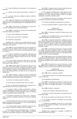 IV - a data da publicação dos proclamas e da celebração do                Art. 1.542. O casamento pode celebrar-se mediante procura-
casamento;                                                              ção, por instrumento público, com poderes especiais.

          V - a relação dos documentos apresentados ao oficial do re-         § 1º A revogação do mandato não necessita chegar ao conhe-
gistro;                                                                 cimento do mandatário; mas, celebrado o casamento sem que o
                                                                        mandatário ou o outro contraente tivessem ciência da revogação,
       VI - o prenome, sobrenome, profissão, domicílio e residência     responderá o mandante por perdas e danos.
atual das testemunhas;
                                                                               § 2º O nubente que não estiver em iminente risco de vida po-
       VII - o regime do casamento, com a declaração da data e do       derá fazer-se representar no casamento nuncupativo.
cartório em cujas notas foi lavrada a escritura antenupcial, quando o
regime não for o da comunhão parcial, ou o obrigatoriamente esta-             § 3º A eficácia do mandato não ultrapassará noventa dias.
belecido.
                                                                              § 4º Só por instrumento público se poderá revogar o manda-
       Art. 1.537. O instrumento da autorização para casar trans-       to.
crever-se-á integralmente na escritura antenupcial.
                                                                                                CAPÍTULO VII
                                                                                          DAS PROVAS DO CASAMENTO
      Art. 1.538. A celebração do casamento será imediatamente
suspensa se algum dos contraentes:
                                                                               Art. 1.543. O casamento celebrado no Brasil prova-se pela
                                                                        certidão do registro.
          I - recusar a solene afirmação da sua vontade;
                                                                              Parágrafo único. Justificada a falta ou perda do registro civil,
          II - declarar que esta não é livre e espontânea;              é admissível qualquer outra espécie de prova.

          III - manifestar-se arrependido.                                     Art. 1.544. O casamento de brasileiro, celebrado no estran-
                                                                        geiro, perante as respectivas autoridades ou os cônsules brasileiros,
       Parágrafo único. O nubente que, por algum dos fatos mencio-      deverá ser registrado em cento e oitenta dias, a contar da volta de
nados neste artigo, der causa à suspensão do ato, não será admitido     um ou de ambos os cônjuges ao Brasil, no cartório do respectivo
a retratar-se no mesmo dia.                                             domicílio, ou, em sua falta, no 1º Ofício da Capital do Estado em que
                                                                        passarem a residir.
        Art. 1.539. No caso de moléstia grave de um dos nubentes, o
presidente do ato irá celebrá-lo onde se encontrar o impedido, sen-            Art. 1.545. O casamento de pessoas que, na posse do estado
do urgente, ainda que à noite, perante duas testemunhas que saibam      de casadas, não possam manifestar vontade, ou tenham falecido,
ler e escrever.                                                         não se pode contestar em prejuízo da prole comum, salvo mediante
                                                                        certidão do Registro Civil que prove que já era casada alguma delas,
        § 1º A falta ou impedimento da autoridade competente para       quando contraiu o casamento impugnado.
presidir o casamento suprir-se-á por qualquer dos seus substitutos
legais, e a do oficial do Registro Civil por outro ad hoc, nomeado             Art. 1.546. Quando a prova da celebração legal do casamen-
pelo presidente do ato.                                                 to resultar de processo judicial, o registro da sentença no livro do
                                                                        Registro Civil produzirá, tanto no que toca aos cônjuges como no
      § 2º O termo avulso, lavrado pelo oficial ad hoc, será regis-     que respeita aos filhos, todos os efeitos civis desde a data do casa-
trado no respectivo registro dentro em cinco dias, perante duas         mento.
testemunhas, ficando arquivado.
                                                                                Art. 1.547. Na dúvida entre as provas favoráveis e contrá-
       Art. 1.540. Quando algum dos contraentes estiver em imi-         rias, julgar-se-á pelo casamento, se os cônjuges, cujo casamento se
nente risco de vida, não obtendo a presença da autoridade à qual        impugna, viverem ou tiverem vivido na posse do estado de casados.
incumba presidir o ato, nem a de seu substituto, poderá o casamen-
to ser celebrado na presença de seis testemunhas, que com os nu-                                CAPÍTULO VIII
bentes não tenham parentesco em linha reta, ou, na colateral, até                       DA INVALIDADE DO CASAMENTO
segundo grau.
                                                                              Art. 1.548. É nulo o casamento contraído:
       Art. 1.541. Realizado o casamento, devem as testemunhas
comparecer perante a autoridade judicial mais próxima, dentro em               I - pelo enfermo mental sem o necessário discernimento para
dez dias, pedindo que lhes tome por termo a declaração de:              os atos da vida civil;

                                                                              II - por infringência de impedimento.
          I - que foram convocadas por parte do enfermo;
                                                                              Art. 1.549. A decretação de nulidade de casamento, pelos
          II - que este parecia em perigo de vida, mas em seu juízo;    motivos previstos no artigo antecedente, pode ser promovida me-
                                                                        diante ação direta, por qualquer interessado, ou pelo Ministério
      III - que, em sua presença, declararam os contraentes, livre e    Público.
espontaneamente, receber-se por marido e mulher.
                                                                              Art. 1.550. É anulável o casamento:
      § 1º Autuado o pedido e tomadas as declarações, o juiz pro-
cederá às diligências necessárias para verificar se os contraentes            I - de quem não completou a idade mínima para casar;
podiam ter-se habilitado, na forma ordinária, ouvidos os interessa-
dos que o requererem, dentro em quinze dias.                                  II - do menor em idade núbil, quando não autorizado por seu
                                                                        representante legal;
       § 2º Verificada a idoneidade dos cônjuges para o casamento,
assim o decidirá a autoridade competente, com recurso voluntário              III - por vício da vontade, nos termos dos arts. 1.556 a 1.558;
às partes.
                                                                               IV - do incapaz de consentir ou manifestar, de modo inequí-
       § 3º Se da decisão não se tiver recorrido, ou se ela passar em   voco, o consentimento;
julgado, apesar dos recursos interpostos, o juiz mandará registrá-la
no livro do Registro dos Casamentos.                                           V - realizado pelo mandatário, sem que ele ou o outro contra-
                                                                        ente soubesse da revogação do mandato, e não sobrevindo coabita-
      § 4º O assento assim lavrado retrotrairá os efeitos do casa-      ção entre os cônjuges;
mento, quanto ao estado dos cônjuges, à data da celebração.
                                                                              VI - por incompetência da autoridade celebrante.
       § 5º Serão dispensadas as formalidades deste e do artigo an-
tecedente, se o enfermo convalescer e puder ratificar o casamento            Parágrafo único. Equipara-se à revogação a invalidade do
na presença da autoridade competente e do oficial do registro.          mandato judicialmente decretada.



Código Civil                                                                                                                               73




                                             @mflfct_01785_22.doc               14/01/2003 16:41
 