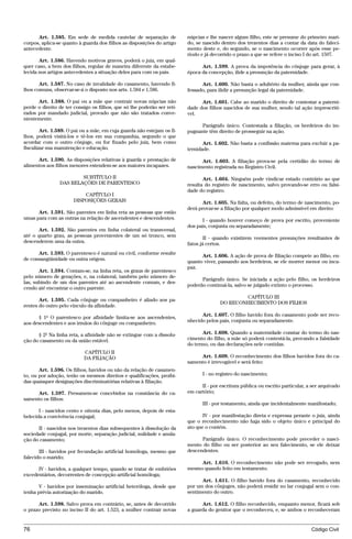Art. 1.585. Em sede de medida cautelar de separação de             núpcias e lhe nascer algum filho, este se presume do primeiro mari-
corpos, aplica-se quanto à guarda dos filhos as disposições do artigo    do, se nascido dentro dos trezentos dias a contar da data do faleci-
antecedente.                                                             mento deste e, do segundo, se o nascimento ocorrer após esse pe-
                                                                         ríodo e já decorrido o prazo a que se refere o inciso I do art. 1597.
       Art. 1.586. Havendo motivos graves, poderá o juiz, em qual-
quer caso, a bem dos filhos, regular de maneira diferente da estabe-           Art. 1.599. A prova da impotência do cônjuge para gerar, à
lecida nos artigos antecedentes a situação deles para com os pais.       época da concepção, ilide a presunção da paternidade.

       Art. 1.587. No caso de invalidade do casamento, havendo fi-             Art. 1.600. Não basta o adultério da mulher, ainda que con-
lhos comuns, observar-se-á o disposto nos arts. 1.584 e 1.586.           fessado, para ilidir a presunção legal da paternidade.

      Art. 1.588. O pai ou a mãe que contrair novas núpcias não                Art. 1.601. Cabe ao marido o direito de contestar a paterni-
perde o direito de ter consigo os filhos, que só lhe poderão ser reti-   dade dos filhos nascidos de sua mulher, sendo tal ação imprescrití-
rados por mandado judicial, provado que não são tratados conve-          vel.
nientemente.
                                                                               Parágrafo único. Contestada a filiação, os herdeiros do im-
        Art. 1.589. O pai ou a mãe, em cuja guarda não estejam os fi-    pugnante têm direito de prosseguir na ação.
lhos, poderá visitá-los e tê-los em sua companhia, segundo o que
acordar com o outro cônjuge, ou for fixado pelo juiz, bem como                  Art. 1.602. Não basta a confissão materna para excluir a pa-
fiscalizar sua manutenção e educação.                                    ternidade.

      Art. 1.590. As disposições relativas à guarda e prestação de             Art. 1.603. A filiação prova-se pela certidão do termo de
alimentos aos filhos menores estendem-se aos maiores incapazes.          nascimento registrada no Registro Civil.

                        SUBTÍTULO II                                            Art. 1.604. Ninguém pode vindicar estado contrário ao que
                DAS RELAÇÕES DE PARENTESCO                               resulta do registro de nascimento, salvo provando-se erro ou falsi-
                                                                         dade do registro.
                          CAPÍTULO I
                      DISPOSIÇÕES GERAIS                                        Art. 1.605. Na falta, ou defeito, do termo de nascimento, po-
                                                                         derá provar-se a filiação por qualquer modo admissível em direito:
      Art. 1.591. São parentes em linha reta as pessoas que estão
umas para com as outras na relação de ascendentes e descendentes.              I - quando houver começo de prova por escrito, proveniente
                                                                         dos pais, conjunta ou separadamente;
       Art. 1.592. São parentes em linha colateral ou transversal,
até o quarto grau, as pessoas provenientes de um só tronco, sem                  II - quando existirem veementes presunções resultantes de
descenderem uma da outra.                                                fatos já certos.
      Art. 1.593. O parentesco é natural ou civil, conforme resulte
                                                                               Art. 1.606. A ação de prova de filiação compete ao filho, en-
de consangüinidade ou outra origem.
                                                                         quanto viver, passando aos herdeiros, se ele morrer menor ou inca-
                                                                         paz.
       Art. 1.594. Contam-se, na linha reta, os graus de parentesco
pelo número de gerações, e, na colateral, também pelo número de-
                                                                               Parágrafo único. Se iniciada a ação pelo filho, os herdeiros
las, subindo de um dos parentes até ao ascendente comum, e des-
                                                                         poderão continuá-la, salvo se julgado extinto o processo.
cendo até encontrar o outro parente.
                                                                                                CAPÍTULO III
       Art. 1.595. Cada cônjuge ou companheiro é aliado aos pa-
                                                                                        DO RECONHECIMENTO DOS FILHOS
rentes do outro pelo vínculo da afinidade.
                                                                               Art. 1.607. O filho havido fora do casamento pode ser reco-
      § 1º O parentesco por afinidade limita-se aos ascendentes,
aos descendentes e aos irmãos do cônjuge ou companheiro.                 nhecido pelos pais, conjunta ou separadamente.

      § 2º Na linha reta, a afinidade não se extingue com a dissolu-           Art. 1.608. Quando a maternidade constar do termo do nas-
ção do casamento ou da união estável.                                    cimento do filho, a mãe só poderá contestá-la, provando a falsidade
                                                                         do termo, ou das declarações nele contidas.
                           CAPÍTULO II
                           DA FILIAÇÃO                                        Art. 1.609. O reconhecimento dos filhos havidos fora do ca-
                                                                         samento é irrevogável e será feito:
       Art. 1.596. Os filhos, havidos ou não da relação de casamen-
to, ou por adoção, terão os mesmos direitos e qualificações, proibi-            I - no registro do nascimento;
das quaisquer designações discriminatórias relativas à filiação.
                                                                               II - por escritura pública ou escrito particular, a ser arquivado
     Art. 1.597. Presumem-se concebidos na constância do ca-             em cartório;
samento os filhos:
                                                                                III - por testamento, ainda que incidentalmente manifestado;
       I - nascidos cento e oitenta dias, pelo menos, depois de esta-
belecida a convivência conjugal;                                                IV - por manifestação direta e expressa perante o juiz, ainda
                                                                         que o reconhecimento não haja sido o objeto único e principal do
      II - nascidos nos trezentos dias subsequentes à dissolução da      ato que o contém.
sociedade conjugal, por morte, separação judicial, nulidade e anula-
ção do casamento;                                                              Parágrafo único. O reconhecimento pode preceder o nasci-
                                                                         mento do filho ou ser posterior ao seu falecimento, se ele deixar
       III - havidos por fecundação artificial homóloga, mesmo que       descendentes.
falecido o marido;
                                                                              Art. 1.610. O reconhecimento não pode ser revogado, nem
      IV - havidos, a qualquer tempo, quando se tratar de embriões       mesmo quando feito em testamento.
excedentários, decorrentes de concepção artificial homóloga;
                                                                               Art. 1.611. O filho havido fora do casamento, reconhecido
       V - havidos por inseminação artificial heteróloga, desde que      por um dos cônjuges, não poderá residir no lar conjugal sem o con-
tenha prévia autorização do marido.                                      sentimento do outro.

      Art. 1.598. Salvo prova em contrário, se, antes de decorrido             Art. 1.612. O filho reconhecido, enquanto menor, ficará sob
o prazo previsto no inciso II do art. 1.523, a mulher contrair novas     a guarda do genitor que o reconheceu, e, se ambos o reconheceram


76                                                                                                                                Código Civil




                                    @mflfct_01785_22.doc                   14/01/2003 16:41
 