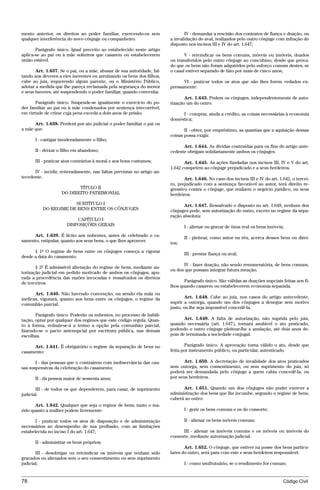 mento anterior, os direitos ao poder familiar, exercendo-os sem                 IV - demandar a rescisão dos contratos de fiança e doação, ou
qualquer interferência do novo cônjuge ou companheiro.                   a invalidação do aval, realizados pelo outro cônjuge com infração do
                                                                         disposto nos incisos III e IV do art. 1.647;
       Parágrafo único. Igual preceito ao estabelecido neste artigo
aplica-se ao pai ou à mãe solteiros que casarem ou estabelecerem                V - reivindicar os bens comuns, móveis ou imóveis, doados
união estável.                                                           ou transferidos pelo outro cônjuge ao concubino, desde que prova-
                                                                         do que os bens não foram adquiridos pelo esforço comum destes, se
       Art. 1.637. Se o pai, ou a mãe, abusar de sua autoridade, fal-    o casal estiver separado de fato por mais de cinco anos;
tando aos deveres a eles inerentes ou arruinando os bens dos filhos,
cabe ao juiz, requerendo algum parente, ou o Ministério Público,               VI - praticar todos os atos que não lhes forem vedados ex-
adotar a medida que lhe pareça reclamada pela segurança do menor         pressamente.
e seus haveres, até suspendendo o poder familiar, quando convenha.
                                                                                Art. 1.643. Podem os cônjuges, independentemente de auto-
       Parágrafo único. Suspende-se igualmente o exercício do po-        rização um do outro:
der familiar ao pai ou à mãe condenados por sentença irrecorrível,
em virtude de crime cuja pena exceda a dois anos de prisão.                   I - comprar, ainda a crédito, as coisas necessárias à economia
                                                                         doméstica;
      Art. 1.638. Perderá por ato judicial o poder familiar o pai ou
a mãe que:                                                                      II - obter, por empréstimo, as quantias que a aquisição dessas
                                                                         coisas possa exigir.
      I - castigar imoderadamente o filho;
                                                                               Art. 1.644. As dívidas contraídas para os fins do artigo ante-
      II - deixar o filho em abandono;                                   cedente obrigam solidariamente ambos os cônjuges.

      III - praticar atos contrários à moral e aos bons costumes;               Art. 1.645. As ações fundadas nos incisos III, IV e V do art.
                                                                         1.642 competem ao cônjuge prejudicado e a seus herdeiros.
      IV - incidir, reiteradamente, nas faltas previstas no artigo an-
tecedente.                                                                      Art. 1.646. No caso dos incisos III e IV do art. 1.642, o tercei-
                                                                         ro, prejudicado com a sentença favorável ao autor, terá direito re-
                           TÍTULO II                                     gressivo contra o cônjuge, que realizou o negócio jurídico, ou seus
                    DO DIREITO PATRIMONIAL                               herdeiros.
                      SUBTÍTULO I                                               Art. 1.647. Ressalvado o disposto no art. 1.648, nenhum dos
          DO REGIME DE BENS ENTRE OS CÔNJUGES                            cônjuges pode, sem autorização do outro, exceto no regime da sepa-
                                                                         ração absoluta:
                          CAPÍTULO I
                      DISPOSIÇÕES GERAIS                                        I - alienar ou gravar de ônus real os bens imóveis;
     Art. 1.639. É lícito aos nubentes, antes de celebrado o ca-                II - pleitear, como autor ou réu, acerca desses bens ou direi-
samento, estipular, quanto aos seus bens, o que lhes aprouver.           tos;
      § 1º O regime de bens entre os cônjuges começa a vigorar
                                                                                III - prestar fiança ou aval;
desde a data do casamento.
                                                                               IV - fazer doação, não sendo remuneratória, de bens comuns,
       § 2º É admissível alteração do regime de bens, mediante au-
                                                                         ou dos que possam integrar futura meação.
torização judicial em pedido motivado de ambos os cônjuges, apu-
rada a procedência das razões invocadas e ressalvados os direitos
de terceiros.                                                                   Parágrafo único. São válidas as doações nupciais feitas aos fi-
                                                                         lhos quando casarem ou estabelecerem economia separada.
       Art. 1.640. Não havendo convenção, ou sendo ela nula ou
ineficaz, vigorará, quanto aos bens entre os cônjuges, o regime da               Art. 1.648. Cabe ao juiz, nos casos do artigo antecedente,
comunhão parcial.                                                        suprir a outorga, quando um dos cônjuges a denegue sem motivo
                                                                         justo, ou lhe seja impossível concedê-la.
       Parágrafo único. Poderão os nubentes, no processo de habili-
tação, optar por qualquer dos regimes que este código regula. Quan-             Art. 1.649. A falta de autorização, não suprida pelo juiz,
to à forma, reduzir-se-á a termo a opção pela comunhão parcial,          quando necessária (art. 1.647), tornará anulável o ato praticado,
fazendo-se o pacto antenupcial por escritura pública, nas demais         podendo o outro cônjuge pleitear-lhe a anulação, até dois anos de-
escolhas.                                                                pois de terminada a sociedade conjugal.

     Art. 1.641. É obrigatório o regime da separação de bens no                 Parágrafo único. A aprovação torna válido o ato, desde que
casamento:                                                               feita por instrumento público, ou particular, autenticado.

       I - das pessoas que o contraírem com inobservância das cau-              Art. 1.650. A decretação de invalidade dos atos praticados
sas suspensivas da celebração do casamento;                              sem outorga, sem consentimento, ou sem suprimento do juiz, só
                                                                         poderá ser demandada pelo cônjuge a quem cabia concedê-la, ou
      II - da pessoa maior de sessenta anos;                             por seus herdeiros.

       III - de todos os que dependerem, para casar, de suprimento             Art. 1.651. Quando um dos cônjuges não puder exercer a
judicial.                                                                administração dos bens que lhe incumbe, segundo o regime de bens,
                                                                         caberá ao outro:
       Art. 1.642. Qualquer que seja o regime de bens, tanto o ma-
rido quanto a mulher podem livremente:                                          I - gerir os bens comuns e os do consorte;

       I - praticar todos os atos de disposição e de administração              II - alienar os bens móveis comuns;
necessários ao desempenho de sua profissão, com as limitações
estabelecida no inciso I do art. 1.647;                                        III - alienar os imóveis comuns e os móveis ou imóveis do
                                                                         consorte, mediante autorização judicial.
      II - administrar os bens próprios;
                                                                                Art. 1.652. O cônjuge, que estiver na posse dos bens particu-
       III - desobrigar ou reivindicar os imóveis que tenham sido        lares do outro, será para com este e seus herdeiros responsável:
gravados ou alienados sem o seu consentimento ou sem suprimento
judicial;                                                                       I - como usufrutuário, se o rendimento for comum;


78                                                                                                                                 Código Civil




                                    @mflfct_01785_22.doc                    14/01/2003 16:41
 