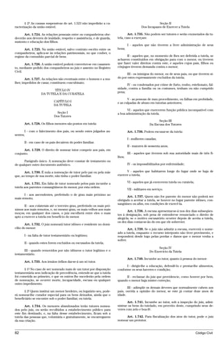 § 2º As causas suspensivas do art. 1.523 não impedirão a ca-                                     Seção II
racterização da união estável.                                                              Dos Incapazes de Exercer a Tutela

      Art. 1.724. As relações pessoais entre os companheiros obe-                 Art. 1.735. Não podem ser tutores e serão exonerados da tu-
decerão aos deveres de lealdade, respeito e assistência, e de guarda,     tela, caso a exerçam:
sustento e educação dos filhos.
                                                                                  I - aqueles que não tiverem a livre administração de seus
      Art. 1.725. Na união estável, salvo contrato escrito entre os       bens;
companheiros, aplica-se às relações patrimoniais, no que couber, o
regime da comunhão parcial de bens.                                             II - aqueles que, no momento de lhes ser deferida a tutela, se
                                                                          acharem constituídos em obrigação para com o menor, ou tiverem
       Art. 1.726. A união estável poderá converter-se em casamen-        que fazer valer direitos contra este, e aqueles cujos pais, filhos ou
to, mediante pedido dos companheiros ao juiz e assento no Registro        cônjuges tiverem demanda contra o menor;
Civil.
                                                                                 III - os inimigos do menor, ou de seus pais, ou que tiverem si-
        Art. 1.727. As relações não eventuais entre o homem e a mu-       do por estes expressamente excluídos da tutela;
lher, impedidos de casar, constituem concubinato.
                                                                                 IV - os condenados por crime de furto, roubo, estelionato, fal-
                                                                          sidade, contra a família ou os costumes, tenham ou não cumprido
                          TÍTULO IV
                                                                          pena;
                   DA TUTELA E DA CURATELA
                                                                                 V - as pessoas de mau procedimento, ou falhas em probidade,
                             CAPÍTULO I                                   e as culpadas de abuso em tutorias anteriores;
                             DA TUTELA
                                                                                 VI - aqueles que exercerem função pública incompatível com
                               Seção I                                    a boa administração da tutela.
                             Dos Tutores
                                                                                                        Seção III
       Art. 1.728. Os filhos menores são postos em tutela:                                        Da Escusa dos Tutores

       I - com o falecimento dos pais, ou sendo estes julgados au-                Art. 1.736. Podem escusar-se da tutela:
sentes;
                                                                                  I - mulheres casadas;
       II - em caso de os pais decaírem do poder familiar.
                                                                                  II - maiores de sessenta anos;
      Art. 1.729. O direito de nomear tutor compete aos pais, em
conjunto.                                                                         III - aqueles que tiverem sob sua autoridade mais de três fi-
                                                                          lhos;
      Parágrafo único. A nomeação deve constar de testamento ou
de qualquer outro documento autêntico.                                            IV - os impossibilitados por enfermidade;

       Art. 1.730. É nula a nomeação de tutor pelo pai ou pela mãe              V - aqueles que habitarem longe do lugar onde se haja de
que, ao tempo de sua morte, não tinha o poder familiar.                   exercer a tutela;

       Art. 1.731. Em falta de tutor nomeado pelos pais incumbe a                 VI - aqueles que já exercerem tutela ou curatela;
tutela aos parentes consangüíneos do menor, por esta ordem:
                                                                                  VII - militares em serviço.
       I - aos ascendentes, preferindo o de grau mais próximo ao
                                                                                Art. 1.737. Quem não for parente do menor não poderá ser
mais remoto;
                                                                          obrigado a aceitar a tutela, se houver no lugar parente idôneo, con-
                                                                          sangüíneo ou afim, em condições de exercê-la.
       II - aos colaterais até o terceiro grau, preferindo os mais pró-
ximos aos mais remotos, e, no mesmo grau, os mais velhos aos mais                Art. 1.738. A escusa apresentar-se-á nos dez dias subseqüen-
moços; em qualquer dos casos, o juiz escolherá entre eles o mais          tes à designação, sob pena de entender-se renunciado o direito de
apto a exercer a tutela em benefício do menor.                            alegá-la; se o motivo escusatório ocorrer depois de aceita a tutela,
                                                                          os dez dias contar-se-ão do em que ele sobrevier.
        Art. 1.732. O juiz nomeará tutor idôneo e residente no domi-
cílio do menor:                                                                   Art. 1.739. Se o juiz não admitir a escusa, exercerá o nome-
                                                                          ado a tutela, enquanto o recurso interposto não tiver provimento, e
       I - na falta de tutor testamentário ou legítimo;                   responderá desde logo pelas perdas e danos que o menor venha a
                                                                          sofrer.
       II - quando estes forem excluídos ou escusados da tutela;
                                                                                                        Seção IV
      III - quando removidos por não idôneos o tutor legítimo e o                                 Do Exercício da Tutela
testamentário.
                                                                                  Art. 1.740. Incumbe ao tutor, quanto à pessoa do menor:
       Art. 1.733. Aos irmãos órfãos dar-se-á um só tutor.
                                                                                I - dirigir-lhe a educação, defendê-lo e prestar-lhe alimentos,
       § 1º No caso de ser nomeado mais de um tutor por disposição        conforme os seus haveres e condição;
testamentária sem indicação de precedência, entende-se que a tutela
foi cometida ao primeiro, e que os outros lhe sucederão pela ordem              II - reclamar do juiz que providencie, como houver por bem,
de nomeação, se ocorrer morte, incapacidade, escusa ou qualquer           quando o menor haja mister correção;
outro impedimento.
                                                                                 III - adimplir os demais deveres que normalmente cabem aos
       § 2º Quem institui um menor herdeiro, ou legatário seu, pode-      pais, ouvida a opinião do menor, se este já contar doze anos de
rá nomear-lhe curador especial para os bens deixados, ainda que o         idade.
beneficiário se encontre sob o poder familiar, ou tutela.
                                                                                 Art. 1.741. Incumbe ao tutor, sob a inspeção do juiz, admi-
       Art. 1.734. Os menores abandonados terão tutores nomea-            nistrar os bens do tutelado, em proveito deste, cumprindo seus de-
dos pelo juiz, ou serão recolhidos a estabelecimento público para         veres com zelo e boa-fé.
este fim destinado, e, na falta desse estabelecimento, ficam sob a
tutela das pessoas que, voluntária e gratuitamente, se encarregarem            Art. 1.742. Para fiscalização dos atos do tutor, pode o juiz
da sua criação.                                                           nomear um protutor.


82                                                                                                                                    Código Civil




                                     @mflfct_01785_22.doc                    14/01/2003 16:41
 