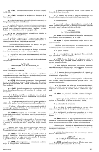 Art. 1.785. A sucessão abre-se no lugar do último domicílio              I - ao cônjuge ou companheiro, se com o outro convivia ao
do falecido.                                                              tempo da abertura da sucessão;

       Art. 1.786. A sucessão dá-se por lei ou por disposição de úl-             II - ao herdeiro que estiver na posse e administração dos
tima vontade.                                                             bens, e, se houver mais de um nessas condições, ao mais velho;

        Art. 1.787. Regula a sucessão e a legitimação para suceder a              III - ao testamenteiro;
lei vigente ao tempo da abertura daquela.
                                                                                IV - a pessoa de confiança do juiz, na falta ou escusa das indi-
       Art. 1.788. Morrendo a pessoa sem testamento, transmite a          cadas nos incisos antecedentes, ou quando tiverem de ser afastadas
herança aos herdeiros legítimos; o mesmo ocorrerá quanto aos bens         por motivo grave levado ao conhecimento do juiz.
que não forem compreendidos no testamento; e subsiste a sucessão
legítima se o testamento caducar, ou for julgado nulo.                                               CAPÍTULO III
                                                                                               DA VOCAÇÃO HEREDITÁRIA
      Art. 1.789. Havendo herdeiros necessários, o testador só
poderá dispor da metade da herança.                                             Art. 1.798. Legitimam-se a suceder as pessoas nascidas ou já
                                                                          concebidas no momento da abertura da sucessão.
       Art. 1.790. A companheira ou o companheiro participará da
sucessão do outro, quanto aos bens adquiridos onerosamente na
                                                                               Art. 1.799. Na sucessão testamentária podem ainda ser cha-
vigência da união estável, nas condições seguintes:
                                                                          mados a suceder:
       I - se concorrer com filhos comuns, terá direito a uma quota
equivalente à que por lei for atribuída ao filho;                                I - os filhos, ainda não concebidos, de pessoas indicadas pelo
                                                                          testador, desde que vivas estas ao abrir-se a sucessão;
       II - se concorrer com descendentes só do autor da herança,
tocar-lhe-á a metade do que couber a cada um daqueles;                            II - as pessoas jurídicas;

       III - se concorrer com outros parentes sucessíveis, terá direi-           III - as pessoas jurídicas, cuja organização for determinada
to a um terço da herança;                                                 pelo testador sob a forma de fundação.

       IV - não havendo parentes sucessíveis, terá direito à totalida-          Art. 1.800. No caso do inciso I do artigo antecedente, os
de da herança.                                                            bens da herança serão confiados, após a liquidação ou partilha, a
                                                                          curador nomeado pelo juiz.
                       CAPÍTULO II
            DA HERANÇA E DE SUA ADMINISTRAÇÃO                                   § 1º Salvo disposição testamentária em contrário, a curatela
                                                                          caberá à pessoa cujo filho o testador esperava ter por herdeiro, e,
       Art. 1.791. A herança defere-se como um todo unitário, ain-        sucessivamente, às pessoas indicadas no art. 1.775.
da que vários sejam os herdeiros.
                                                                                 § 2º Os poderes, deveres e responsabilidades do curador, as-
       Parágrafo único. Até a partilha, o direito dos co-herdeiros,       sim nomeado, regem-se pelas disposições concernentes à curatela
quanto à propriedade e posse da herança, será indivisível, e regular-     dos incapazes, no que couber.
se-á pelas normas relativas ao condomínio.
                                                                                  § 3º Nascendo com vida o herdeiro esperado, ser-lhe-á deferi-
       Art. 1.792. O herdeiro não responde por encargos superio-          da a sucessão, com os frutos e rendimentos relativos à deixa, a par-
res às forças da herança; incumbe-lhe, porém, a prova do excesso,         tir da morte do testador.
salvo se houver inventário que a escuse, demostrando o valor dos
bens herdados.                                                                   § 4º Se, decorridos dois anos após a abertura da sucessão,
                                                                          não for concebido o herdeiro esperado, os bens reservados, salvo
       Art. 1.793. O direito à sucessão aberta, bem como o quinhão        disposição em contrário do testador, caberão aos herdeiros legíti-
de que disponha o co-herdeiro, pode ser objeto de cessão por escri-       mos.
tura pública.
                                                                                  Art. 1.801. Não podem ser nomeados herdeiros nem legatá-
       § 1º Os direitos, conferidos ao herdeiro em conseqüência de        rios:
substituição ou de direito de acrescer, presumem-se não abrangidos
pela cessão feita anteriormente.                                                I - a pessoa que, a rogo, escreveu o testamento, nem o seu
                                                                          cônjuge ou companheiro, ou os seus ascendentes e irmãos;
       § 2º É ineficaz a cessão, pelo co-herdeiro, de seu direito here-
ditário sobre qualquer bem da herança considerado singularmente.
                                                                                  II - as testemunhas do testamento;
       § 3º Ineficaz é a disposição, sem prévia autorização do juiz da
sucessão, por qualquer herdeiro, de bem componente do acervo                     III - o concubino do testador casado, salvo se este, sem culpa
hereditário, pendente a indivisibilidade.                                 sua, estiver separado de fato do cônjuge há mais de cinco anos;

       Art. 1.794. O co-herdeiro não poderá ceder a sua quota he-               IV - o tabelião, civil ou militar, ou o comandante ou escrivão,
reditária a pessoa estranha à sucessão, se outro co-herdeiro a quiser,    perante quem se fizer, assim como o que fizer ou aprovar o testa-
tanto por tanto.                                                          mento.

       Art. 1.795. O co-herdeiro, a quem não se der conhecimento                Art. 1.802. São nulas as disposições testamentárias em favor
da cessão, poderá, depositado o preço, haver para si a quota cedida       de pessoas não legitimadas a suceder, ainda quando simuladas sob a
a estranho, se o requerer até cento e oitenta dias após a transmis-       forma de contrato oneroso, ou feitas mediante interposta pessoa.
são.
                                                                                 Parágrafo único. Presumem-se pessoas interpostas os ascen-
       Parágrafo único. Sendo vários os co-herdeiros a exercer a          dentes, os descendentes, os irmãos e o cônjuge ou companheiro do
preferência, entre eles se distribuirá o quinhão cedido, na proporção     não legitimado a suceder.
das respectivas quotas hereditárias.
                                                                               Art. 1.803. É lícita a deixa ao filho do concubino, quando
       Art. 1.796. No prazo de trinta dias, a contar da abertura da       também o for do testador.
sucessão, instaurar-se-á inventário do patrimônio hereditário, peran-
te o juízo competente no lugar da sucessão, para fins de liquidação                               CAPÍTULO IV
e, quando for o caso, de partilha da herança.                                         DA ACEITAÇÃO E RENÚNCIA DA HERANÇA

       Art. 1.797. Até o compromisso do inventariante, a adminis-               Art. 1.804. Aceita a herança, torna-se definitiva a sua trans-
tração da herança caberá, sucessivamente:                                 missão ao herdeiro, desde a abertura da sucessão.


Código Civil                                                                                                                                85




                                          @mflfct_01785_22.doc                     14/01/2003 16:41
 