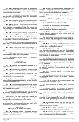 Art. 105. A incapacidade relativa de uma das partes não po-                Art. 122. São lícitas, em geral, todas as condições não con-
de ser invocada pela outra em benefício próprio, nem aproveita aos        trárias à lei, à ordem pública ou aos bons costumes; entre as condi-
co-interessados capazes, salvo se, neste caso, for indivisível o objeto   ções defesas se incluem as que privarem de todo efeito o negócio
do direito ou da obrigação comum.                                         jurídico, ou o sujeitarem ao puro arbítrio de uma das partes.

      Art. 106. A impossibilidade inicial do objeto não invalida o              Art. 123. Invalidam os negócios jurídicos que lhes são su-
negócio jurídico se for relativa, ou se cessar antes de realizada a       bordinados:
condição a que ele estiver subordinado.
                                                                                I - as condições física ou juridicamente impossíveis, quando
       Art. 107. A validade da declaração de vontade não depende-         suspensivas;
rá de forma especial, senão quando a lei expressamente a exigir.
                                                                                  II - as condições ilícitas, ou de fazer coisa ilícita;
       Art. 108. Não dispondo a lei em contrário, a escritura públi-
                                                                                  III - as condições incompreensíveis ou contraditórias.
ca é essencial à validade dos negócios jurídicos que visem à consti-
tuição, transferência, modificação ou renúncia de direitos reais
                                                                                Art. 124. Têm-se por inexistentes as condições impossíveis,
sobre imóveis de valor superior a trinta vezes o maior salário míni-
                                                                          quando resolutivas, e as de não fazer coisa impossível.
mo vigente no País.
                                                                                 Art. 125. Subordinando-se a eficácia do negócio jurídico à
      Art. 109. No negócio jurídico celebrado com a cláusula de           condição suspensiva, enquanto esta se não verificar, não se terá
não valer sem instrumento público, este é da substância do ato.           adquirido o direito, a que ele visa.
       Art. 110. A manifestação de vontade subsiste ainda que o                  Art. 126. Se alguém dispuser de uma coisa sob condição sus-
seu autor haja feito a reserva mental de não querer o que manifes-        pensiva, e, pendente esta, fizer quanto àquela novas disposições,
tou, salvo se dela o destinatário tinha conhecimento.                     estas não terão valor, realizada a condição, se com ela forem incom-
                                                                          patíveis.
       Art. 111. O silêncio importa anuência, quando as circunstân-
cias ou os usos o autorizarem, e não for necessária a declaração de              Art. 127. Se for resolutiva a condição, enquanto esta se não
vontade expressa.                                                         realizar, vigorará o negócio jurídico, podendo exercer-se desde a
                                                                          conclusão deste o direito por ele estabelecido.
      Art. 112. Nas declarações de vontade se atenderá mais à in-
tenção nelas consubstanciada do que ao sentido literal da lingua-                Art. 128. Sobrevindo a condição resolutiva, extingue-se, para
gem.                                                                      todos os efeitos, o direito a que ela se opõe; mas, se aposta a um
                                                                          negócio de execução continuada ou periódica, a sua realização,
      Art. 113. Os negócios jurídicos devem ser interpretados con-        salvo disposição em contrário, não tem eficácia quanto aos atos já
forme a boa-fé e os usos do lugar de sua celebração.                      praticados, desde que compatíveis com a natureza da condição pen-
                                                                          dente e conforme aos ditames de boa-fé.
      Art. 114. Os negócios jurídicos benéficos e a renúncia inter-
pretam-se estritamente.                                                          Art. 129. Reputa-se verificada, quanto aos efeitos jurídicos, a
                                                                          condição cujo implemento for maliciosamente obstado pela parte a
                           CAPÍTULO II                                    quem desfavorecer, considerando-se, ao contrário, não verificada a
                       DA REPRESENTAÇÃO                                   condição maliciosamente levada a efeito por aquele a quem aprovei-
                                                                          ta o seu implemento.
       Art. 115. Os poderes de representação conferem-se por lei                 Art. 130. Ao titular do direito eventual, nos casos de condi-
ou pelo interessado.                                                      ção suspensiva ou resolutiva, é permitido praticar os atos destina-
                                                                          dos a conservá-lo.
       Art. 116. A manifestação de vontade pelo representante, nos
limites de seus poderes, produz efeitos em relação ao representado.              Art. 131. O termo inicial suspende o exercício, mas não a
                                                                          aquisição do direito.
       Art. 117. Salvo se o permitir a lei ou o representado, é anu-
lável o negócio jurídico que o representante, no seu interesse ou por            Art. 132. Salvo disposição legal ou convencional em contrá-
conta de outrem, celebrar consigo mesmo.                                  rio, computam-se os prazos, excluído o dia do começo, e incluído o
                                                                          do vencimento.
       Parágrafo único. Para esse efeito, tem-se como celebrado pe-
lo representante o negócio realizado por aquele em quem os poderes              § 1º Se o dia do vencimento cair em feriado, considerar-se-á
houverem sido subestabelecidos.                                           prorrogado o prazo até o seguinte dia útil.

       Art. 118. O representante é obrigado a provar às pessoas,                 § 2º Meado considera-se, em qualquer mês, o seu décimo
com quem tratar em nome do representado, a sua qualidade e a              quinto dia.
extensão de seus poderes, sob pena de, não o fazendo, responder
pelos atos que a estes excederem.                                               § 3º Os prazos de meses e anos expiram no dia de igual nú-
                                                                          mero do de início, ou no imediato, se faltar exata correspondência.
       Art. 119. É anulável o negócio concluído pelo representante
em conflito de interesses com o representado, se tal fato era ou                  § 4º Os prazos fixados por hora contar-se-ão de minuto a mi-
devia ser do conhecimento de quem com aquele tratou.                      nuto.

      Parágrafo único. É de cento e oitenta dias, a contar da con-               Art. 133. Nos testamentos, presume-se o prazo em favor do
clusão do negócio ou da cessação da incapacidade, o prazo de de-          herdeiro, e, nos contratos, em proveito do devedor, salvo, quanto a
cadência para pleitear-se a anulação prevista neste artigo.               esses, se do teor do instrumento, ou das circunstâncias, resultar que
                                                                          se estabeleceu a benefício do credor, ou de ambos os contratantes.
      Art. 120. Os requisitos e os efeitos da representação legal                Art. 134. Os negócios jurídicos entre vivos, sem prazo, são
são os estabelecidos nas normas respectivas; os da representação          exeqüíveis desde logo, salvo se a execução tiver de ser feita em
voluntária são os da Parte Especial deste Código.                         lugar diverso ou depender de tempo.
                       CAPÍTULO III                                              Art. 135. Ao termo inicial e final aplicam-se, no que couber,
           DA CONDIÇÃO, DO TERMO E DO ENCARGO                             as disposições relativas à condição suspensiva e resolutiva.

        Art. 121. Considera-se condição a cláusula que, derivando                Art. 136. O encargo não suspende a aquisição nem o exercí-
exclusivamente da vontade das partes, subordina o efeito do negó-         cio do direito, salvo quando expressamente imposto no negócio
cio jurídico a evento futuro e incerto.                                   jurídico, pelo disponente, como condição suspensiva.



Código Civil                                                                                                                                 9




                                          mflfct_01759_22.doc                      14/01/2003 16:29
 