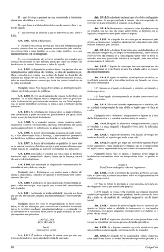 III - que favoreça a pessoa incerta, cometendo a determina-               Art. 1.913. Se o testador ordenar que o herdeiro ou legatário
ção de sua identidade a terceiro;                                          entregue coisa de sua propriedade a outrem, não o cumprindo ele,
                                                                           entender-se-á que renunciou à herança ou ao legado.
        IV - que deixe a arbítrio do herdeiro, ou de outrem, fixar o va-
lor do legado;                                                                    Art. 1.914. Se tão-somente em parte a coisa legada pertencer
                                                                           ao testador, ou, no caso do artigo antecedente, ao herdeiro ou ao
         V - que favoreça as pessoas a que se referem os arts. 1.801 e     legatário, só quanto a essa parte valerá o legado.
1.802.
                                                                                 Art. 1.915. Se o legado for de coisa que se determine pelo
         Art. 1.901. Valerá a disposição:
                                                                           gênero, será o mesmo cumprido, ainda que tal coisa não exista entre
       I - em favor de pessoa incerta que deva ser determinada por         os bens deixados pelo testador.
terceiro, dentre duas ou mais pessoas mencionadas pelo testador,
ou pertencentes a uma família, ou a um corpo coletivo, ou a um                     Art. 1.916. Se o testador legar coisa sua, singularizando-a, só
estabelecimento por ele designado;                                         terá eficácia o legado se, ao tempo do seu falecimento, ela se achava
                                                                           entre os bens da herança; se a coisa legada existir entre os bens do
       II - em remuneração de serviços prestados ao testador, por          testador, mas em quantidade inferior à do legado, este será eficaz
ocasião da moléstia de que faleceu, ainda que fique ao arbítrio do         apenas quanto à existente.
herdeiro ou de outrem determinar o valor do legado.
                                                                                   Art. 1.917. O legado de coisa que deva encontrar-se em de-
       Art. 1.902. A disposição geral em favor dos pobres, dos es-         terminado lugar só terá eficácia se nele for achada, salvo se removi-
tabelecimentos particulares de caridade, ou dos de assistência pú-         da a título transitório.
blica, entender-se-á relativa aos pobres do lugar do domicílio do
testador ao tempo de sua morte, ou dos estabelecimentos aí sitos,                 Art. 1.918. O legado de crédito, ou de quitação de dívida, te-
salvo se manifestamente constar que tinha em mente beneficiar os           rá eficácia somente até a importância desta, ou daquele, ao tempo
de outra localidade.                                                       da morte do testador.

       Parágrafo único. Nos casos deste artigo, as instituições parti-             § 1º Cumpre-se o legado, entregando o herdeiro ao legatário o
culares preferirão sempre às públicas.                                     título respectivo.

        Art. 1.903. O erro na designação da pessoa do herdeiro, do                § 2º Este legado não compreende as dívidas posteriores à da-
legatário, ou da coisa legada anula a disposição, salvo se, pelo con-      ta do testamento.
texto do testamento, por outros documentos, ou por fatos inequívo-
cos, se puder identificar a pessoa ou coisa a que o testador queria               Art. 1.919. Não o declarando expressamente o testador, não
referir-se.                                                                se reputará compensação da sua dívida o legado que ele faça ao
                                                                           credor.
       Art. 1.904. Se o testamento nomear dois ou mais herdeiros,
sem discriminar a parte de cada um, partilhar-se-á por igual, entre               Parágrafo único. Subsistirá integralmente o legado, se a dívi-
todos, a porção disponível do testador.                                    da lhe foi posterior, e o testador a solveu antes de morrer.
      Art. 1.905. Se o testador nomear certos herdeiros indivi-
                                                                                   Art. 1.920. O legado de alimentos abrange o sustento, a cura,
dualmente e outros coletivamente, a herança será dividida em tantas
                                                                           o vestuário e a casa, enquanto o legatário viver, além da educação,
quotas quantos forem os indivíduos e os grupos designados.
                                                                           se ele for menor.
       Art. 1.906. Se forem determinadas as quotas de cada herdei-
ro, e não absorverem toda a herança, o remanescente pertencerá                    Art. 1.921. O legado de usufruto, sem fixação de tempo, en-
aos herdeiros legítimos, segundo a ordem da vocação hereditária.           tende-se deixado ao legatário por toda a sua vida.

        Art. 1.907. Se forem determinados os quinhões de uns e não                Art. 1.922. Se aquele que legar um imóvel lhe ajuntar depois
os de outros herdeiros, distribuir-se-á por igual a estes últimos o que    novas aquisições, estas, ainda que contíguas, não se compreendem
restar, depois de completas as porções hereditárias dos primeiros.         no legado, salvo expressa declaração em contrário do testador.

        Art. 1.908. Dispondo o testador que não caiba ao herdeiro                 Parágrafo único. Não se aplica o disposto neste artigo às
instituído certo e determinado objeto, dentre os da herança, tocará        benfeitorias necessárias, úteis ou voluptuárias feitas no prédio le-
ele aos herdeiros legítimos.                                               gado.

      Art. 1.909. São anuláveis as disposições testamentárias in-                                        Seção II
quinadas de erro, dolo ou coação.                                                       Dos Efeitos do Legado e do seu Pagamento
       Parágrafo único. Extingue-se em quatro anos o direito de                    Art. 1.923. Desde a abertura da sucessão, pertence ao lega-
anular a disposição, contados de quando o interessado tiver conhe-         tário a coisa certa, existente no acervo, salvo se o legado estiver sob
cimento do vício.                                                          condição suspensiva.
       Art. 1.910. A ineficácia de uma disposição testamentária im-               § 1º Não se defere de imediato a posse da coisa, nem nela po-
porta a das outras que, sem aquela, não teriam sido determinadas           de o legatário entrar por autoridade própria.
pelo testador.
                                                                                    § 2º O legado de coisa certa existente na herança transfere
        Art. 1.911. A cláusula de inalienabilidade, imposta aos bens
                                                                           também ao legatário os frutos que produzir, desde a morte do testa-
por ato de liberalidade, implica impenhorabilidade e incomunicabi-
                                                                           dor, exceto se dependente de condição suspensiva, ou de termo
lidade.
                                                                           inicial.
       Parágrafo único. No caso de desapropriação de bens clausu-
lados, ou de sua alienação, por conveniência econômica do donatá-                 Art. 1.924. O direito de pedir o legado não se exercerá, en-
rio ou do herdeiro, mediante autorização judicial, o produto da ven-       quanto se litigue sobre a validade do testamento, e, nos legados
da converter-se-á em outros bens, sobre os quais incidirão as restri-      condicionais, ou a prazo, enquanto esteja pendente a condição ou o
ções apostas aos primeiros.                                                prazo não se vença.

                            CAPÍTULO VII                                         Art. 1.925. O legado em dinheiro só vence juros desde o dia
                            DOS LEGADOS                                    em que se constituir em mora a pessoa obrigada a prestá-lo.

                               Seção I                                           Art. 1.926. Se o legado consistir em renda vitalícia ou pen-
                          Disposições Gerais                               são periódica, esta ou aquela correrá da morte do testador.

       Art. 1.912. É ineficaz o legado de coisa certa que não per-               Art. 1.927. Se o legado for de quantidades certas, em presta-
tença ao testador no momento da abertura da sucessão.                      ções periódicas, datará da morte do testador o primeiro período, e o


90                                                                                                                                  Código Civil




                                     @mflfct_01785_22.doc                    14/01/2003 16:41
 