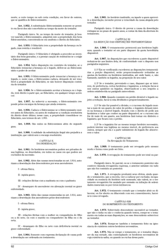 morte, a certo tempo ou sob certa condição, em favor de outrem,                  Art. 1.965. Ao herdeiro instituído, ou àquele a quem aprovei-
que se qualifica de fideicomissário.                                      te a deserdação, incumbe provar a veracidade da causa alegada pelo
                                                                          testador.
       Art. 1.952. A substituição fideicomissária somente se permi-
te em favor dos não concebidos ao tempo da morte do testador.                   Parágrafo único. O direito de provar a causa da deserdação
                                                                          extingue-se no prazo de quatro anos, a contar da data da abertura do
       Parágrafo único. Se, ao tempo da morte do testador, já hou-        testamento.
ver nascido o fideicomissário, adquirirá este a propriedade dos bens
fideicometidos, convertendo-se em usufruto o direito do fiduciário.                              CAPÍTULO XI
                                                                                  DA REDUÇÃO DAS DISPOSIÇÕES TESTAMENTÁRIAS
      Art. 1.953. O fiduciário tem a propriedade da herança ou le-
gado, mas restrita e resolúvel.                                                 Art. 1.966. O remanescente pertencerá aos herdeiros legíti-
                                                                          mos, quando o testador só em parte dispuser da quota hereditária
       Parágrafo único. O fiduciário é obrigado a proceder ao inven-      disponível.
tário dos bens gravados, e a prestar caução de restituí-los se o exigir
o fideicomissário.                                                               Art. 1.967. As disposições que excederem a parte disponível
                                                                          reduzir-se-ão aos limites dela, de conformidade com o disposto nos
       Art. 1.954. Salvo disposição em contrário do testador, se o        parágrafos seguintes.
fiduciário renunciar a herança ou o legado, defere-se ao fideicomis-
sário o poder de aceitar.                                                       § 1º Em se verificando excederem as disposições testamentá-
                                                                          rias a porção disponível, serão proporcionalmente reduzidas as
                                                                          quotas do herdeiro ou herdeiros instituídos, até onde baste, e, não
        Art. 1.955. O fideicomissário pode renunciar a herança ou o
                                                                          bastando, também os legados, na proporção do seu valor.
legado, e, neste caso, o fideicomisso caduca, deixando de ser reso-
lúvel a propriedade do fiduciário, se não houver disposição contrá-
ria do testador.                                                                § 2º Se o testador, prevenindo o caso, dispuser que se intei-
                                                                          rem, de preferência, certos herdeiros e legatários, a redução far-se-á
                                                                          nos outros quinhões ou legados, observando-se a seu respeito a
       Art. 1.956. Se o fideicomissário aceitar a herança ou o lega-      ordem estabelecida no parágrafo antecedente.
do, terá direito à parte que, ao fiduciário, em qualquer tempo acres-
cer.
                                                                                  Art. 1.968. Quando consistir em prédio divisível o legado su-
                                                                          jeito a redução, far-se-á esta dividindo-o proporcionalmente.
      Art. 1.957. Ao sobrevir a sucessão, o fideicomissário res-
ponde pelos encargos da herança que ainda restarem.
                                                                                 § 1º Se não for possível a divisão, e o excesso do legado mon-
                                                                          tar a mais de um quarto do valor do prédio, o legatário deixará intei-
       Art. 1.958. Caduca o fideicomisso se o fideicomissário mor-        ro na herança o imóvel legado, ficando com o direito de pedir aos
rer antes do fiduciário, ou antes de realizar-se a condição resolutória   herdeiros o valor que couber na parte disponível; se o excesso não
do direito deste último; nesse caso, a propriedade consolida-se no        for de mais de um quarto, aos herdeiros fará tornar em dinheiro o
fiduciário, nos termos do art. 1.955.                                     legatário, que ficará com o prédio.

        Art. 1.959. São nulos os fideicomissos além do segundo                   § 2º Se o legatário for ao mesmo tempo herdeiro necessário,
grau.                                                                     poderá inteirar sua legítima no mesmo imóvel, de preferencia aos
                                                                          outros, sempre que ela e a parte subsistente do legado lhe absorve-
        Art. 1.960. A nulidade da substituição ilegal não prejudica a     rem o valor.
instituição, que valerá sem o encargo resolutório.
                                                                                                    CAPÍTULO XII
                                CAPÍTULO X                                                    Da Revogação do Testamento
                              DA DESERDAÇÃO
                                                                               Art. 1.969. O testamento pode ser revogado pelo mesmo
       Art. 1.961. Os herdeiros necessários podem ser privados de         modo e forma como pode ser feito.
sua legítima, ou deserdados, em todos os casos em que podem ser
excluídos da sucessão.                                                            Art. 1.970. A revogação do testamento pode ser total ou par-
                                                                          cial.
       Art. 1.962. Além das causas mencionadas no art. 1.814, auto-
rizam a deserdação dos descendentes por seus ascendentes:                        Parágrafo único. Se parcial, ou se o testamento posterior não
                                                                          contiver cláusula revogatória expressa, o anterior subsiste em tudo
        I - ofensa física;                                                que não for contrário ao posterior.

        II - injúria grave;                                                      Art. 1.971. A revogação produzirá seus efeitos, ainda quan-
                                                                          do o testamento, que a encerra, vier a caducar por exclusão, incapa-
        III - relações ilícitas com a madrasta ou com o padrasto;         cidade ou renúncia do herdeiro nele nomeado; não valerá, se o tes-
                                                                          tamento revogatório for anulado por omissão ou infração de soleni-
                                                                          dades essenciais ou por vícios intrínsecos.
      IV - desamparo do ascendente em alienação mental ou grave
enfermidade.
                                                                                 Art. 1.972. O testamento cerrado que o testador abrir ou di-
                                                                          lacerar, ou for aberto ou dilacerado com seu consentimento, haver-
       Art. 1.963. Além das causas enumeradas no art. 1.814, auto-        se-á como revogado.
rizam a deserdação dos ascendentes pelos descendentes:
                                                                                                 CAPÍTULO XIII
        I - ofensa física;                                                               DO ROMPIMENTO DO TESTAMENTO

        II - injúria grave;                                                      Art. 1.973. Sobrevindo descendente sucessível ao testador,
                                                                          que não o tinha ou não o conhecia quando testou, rompe-se o testa-
      III - relações ilícitas com a mulher ou companheira do filho        mento em todas as suas disposições, se esse descendente sobreviver
ou a do neto, ou com o marido ou companheiro da filha ou o da             ao testador.
neta;
                                                                                 Art. 1.974. Rompe-se também o testamento feito na igno-
       IV - desamparo do filho ou neto com deficiência mental ou          rância de existirem outros herdeiros necessários.
grave enfermidade.
                                                                                 Art. 1.975. Não se rompe o testamento, se o testador dispu-
       Art. 1.964. Somente com expressa declaração de causa pode          ser da sua metade, não contemplando os herdeiros necessários de
a deserdação ser ordenada em testamento.                                  cuja existência saiba, ou quando os exclua dessa parte.


92                                                                                                                                 Código Civil




                                     @mflfct_01785_22.doc                    14/01/2003 16:41
 