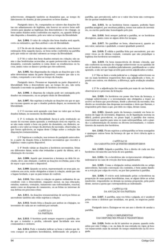 sobrevivente, obrigando também os donatários que, ao tempo do           partilha, que prevalecerá, salvo se o valor dos bens não correspon-
falecimento do doador, já não possuírem os bens doados.                 der às quotas estabelecidas.

       Parágrafo único. Se, computados os valores das doações fei-              Art. 2.015. Se os herdeiros forem capazes, poderão fazer
tas em adiantamento de legítima, não houver no acervo bens sufi-        partilha amigável, por escritura pública, termo nos autos do inventá-
cientes para igualar as legítimas dos descendentes e do cônjuge, os     rio, ou escrito particular, homologado pelo juiz.
bens assim doados serão conferidos em espécie, ou, quando deles já
não disponha o donatário, pelo seu valor ao tempo da liberalidade.             Art. 2.016. Será sempre judicial a partilha, se os herdeiros
                                                                        divergirem, assim como se algum deles for incapaz.
       Art. 2.004. O valor de colação dos bens doados será aquele,
certo ou estimativo, que lhes atribuir o ato de liberalidade.                  Art. 2.017. No partilhar os bens, observar-se-á, quanto ao
                                                                        seu valor, natureza e qualidade, a maior igualdade possível.
       § 1º Se do ato de doação não constar valor certo, nem houver
estimação feita naquela época, os bens serão conferidos na partilha            Art. 2.018. É válida a partilha feita por ascendente, por ato
pelo que então se calcular valessem ao tempo da liberalidade.           entre vivos ou de última vontade, contanto que não prejudique a
                                                                        legítima dos herdeiros necessários.
       § 2º Só o valor dos bens doados entrará em colação; não as-
sim o das benfeitorias acrescidas, as quais pertencerão ao herdeiro           Art. 2.019. Os bens insuscetíveis de divisão cômoda, que
donatário, correndo também à conta deste os rendimentos ou lu-          não couberem na meação do cônjuge sobrevivente ou no quinhão de
cros, assim como os danos e perdas que eles sofrerem.                   um só herdeiro, serão vendidos judicialmente, partilhando-se o valor
                                                                        apurado, a não ser que haja acordo para serem adjudicados a todos.
      Art. 2.005. São dispensadas da colação as doações que o do-
ador determinar saiam da parte disponível, contanto que não a ex-             § 1º Não se fará a venda judicial se o cônjuge sobrevivente ou
cedam, computado o seu valor ao tempo da doação.                        um ou mais herdeiros requererem lhes seja adjudicado o bem, re-
                                                                        pondo aos outros, em dinheiro, a diferença, após avaliação atualiza-
        Parágrafo único. Presume-se imputada na parte disponível a      da.
liberalidade feita a descendente que, ao tempo do ato, não seria
chamado à sucessão na qualidade de herdeiro necessário.                       § 2º Se a adjudicação for requerida por mais de um herdeiro,
                                                                        observar-se-á o processo da licitação.
      Art. 2.006. A dispensa da colação pode ser outorgada pelo
doador em testamento, ou no próprio título de liberalidade.                    Art. 2.020. Os herdeiros em posse dos bens da herança, o
                                                                        cônjuge sobrevivente e o inventariante são obrigados a trazer ao
        Art. 2.007. São sujeitas à redução as doações em que se apu-    acervo os frutos que perceberam, desde a abertura da sucessão; têm
rar excesso quanto ao que o doador poderia dispor, no momento da        direito ao reembolso das despesas necessárias e úteis que fizeram, e
liberalidade.                                                           respondem pelo dano a que, por dolo ou culpa, deram causa.
      § 1º O excesso será apurado com base no valor que os bens                 Art. 2.021. Quando parte da herança consistir em bens re-
doados tinham, no momento da liberalidade.                              motos do lugar do inventário, litigiosos, ou de liquidação morosa ou
                                                                        difícil, poderá proceder-se, no prazo legal, à partilha dos outros,
       § 2º A redução da liberalidade far-se-á pela restituição ao      reservando-se aqueles para uma ou mais sobrepartilhas, sob a guar-
monte do excesso assim apurado; a restituição será em espécie, ou,      da e a administração do mesmo ou diverso inventariante, e consen-
se não mais existir o bem em poder do donatário, em dinheiro, se-       timento da maioria dos herdeiros.
gundo o seu valor ao tempo da abertura da sucessão, observadas, no
que forem aplicáveis, as regras deste Código sobre a redução das
                                                                               Art. 2.022. Ficam sujeitos a sobrepartilha os bens sonegados
disposições testamentárias.
                                                                        e quaisquer outros bens da herança de que se tiver ciência após a
                                                                        partilha.
       § 3º Sujeita-se a redução, nos termos do parágrafo anteceden-
te, a parte da doação feita a herdeiros necessários que exceder a
                                                                                              CAPÍTULO VI
legítima e mais a quota disponível.
                                                                                 DA GARANTIA DOS QUINHÕES HEREDITÁRIOS
       § 4º Sendo várias as doações a herdeiros necessários, feitas
                                                                               Art. 2.023. Julgada a partilha, fica o direito de cada um dos
em diferentes datas, serão elas reduzidas a partir da última, até a
                                                                        herdeiros circunscrito aos bens do seu quinhão.
eliminação do excesso.

       Art. 2.008. Aquele que renunciou a herança ou dela foi ex-              Art. 2.024. Os co-herdeiros são reciprocamente obrigados a
cluído, deve, não obstante, conferir as doações recebidas, para o fim   indenizar-se no caso de evicção dos bens aquinhoados.
de repor o que exceder o disponível.
                                                                               Art. 2.025. Cessa a obrigação mútua estabelecida no artigo
      Art. 2.009. Quando os netos, representando os seus pais, su-      antecedente, havendo convenção em contrário, e bem assim dando-
cederem aos avós, serão obrigados a trazer à colação, ainda que não     se a evicção por culpa do evicto, ou por fato posterior à partilha.
o hajam herdado, o que os pais teriam de conferir.
                                                                               Art. 2.026. O evicto será indenizado pelos co-herdeiros na
       Art. 2.010. Não virão à colação os gastos ordinários do as-      proporção de suas quotas hereditárias, mas, se algum deles se achar
cendente com o descendente, enquanto menor, na sua educação,            insolvente, responderão os demais na mesma proporção, pela parte
estudos, sustento, vestuário, tratamento nas enfermidades, enxoval,     desse, menos a quota que corresponderia ao indenizado.
assim como as despesas de casamento, ou as feitas no interesse de
sua defesa em processo-crime.                                                                   CAPÍTULO VII
                                                                                          DA ANULAÇÃO DA PARTILHA
      Art. 2.011. As doações remuneratórias de serviços feitos ao
ascendente também não estão sujeitas a colação.                                Art. 2.027. A partilha, uma vez feita e julgada, só é anulável
                                                                        pelos vícios e defeitos que invalidam, em geral, os negócios jurídi-
       Art. 2.012. Sendo feita a doação por ambos os cônjuges, no       cos.
inventário de cada um se conferirá por metade.
                                                                               Parágrafo único. Extingue-se em um ano o direito de anular a
                           CAPÍTULO V                                   partilha.
                           DA PARTILHA
                                                                                           LIVRO COMPLEMENTAR
      Art. 2.013. O herdeiro pode sempre requerer a partilha, ain-                 DAS DISPOSIÇÕES FINAIS E TRANSITÓRIAS
da que o testador o proíba, cabendo igual faculdade aos seus
cessionários e credores.                                                       Art. 2.028. Serão os da lei anterior os prazos, quando redu-
                                                                        zidos por este Código, e se, na data de sua entrada em vigor, já hou-
     Art. 2.014. Pode o testador indicar os bens e valores que de-      ver transcorrido mais da metade do tempo estabelecido na lei revo-
vem compor os quinhões hereditários, deliberando ele próprio a          gada.



94                                                                                                                              Código Civil




                                   @mflfct_01785_22.doc                   14/01/2003 16:41
 