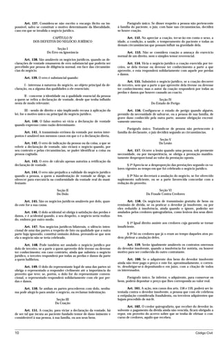 Art. 137. Considera-se não escrito o encargo ilícito ou im-               Parágrafo único. Se disser respeito a pessoa não pertencente
possível, salvo se constituir o motivo determinante da liberalidade,     à família do paciente, o juiz, com base nas circunstâncias, decidirá
caso em que se invalida o negócio jurídico.                              se houve coação.

                       CAPÍTULO IV                                              Art. 152. No apreciar a coação, ter-se-ão em conta o sexo, a
             DOS DEFEITOS DO NEGÓCIO JURÍDICO                            idade, a condição, a saúde, o temperamento do paciente e todas as
                                                                         demais circunstâncias que possam influir na gravidade dela.
                              Seção I
                       Do Erro ou Ignorância                                   Art. 153. Não se considera coação a ameaça do exercício
                                                                         normal de um direito, nem o simples temor reverencial.
       Art. 138. São anuláveis os negócios jurídicos, quando as de-
clarações de vontade emanarem de erro substancial que poderia ser               Art. 154. Vicia o negócio jurídico a coação exercida por ter-
percebido por pessoa de diligência normal, em face das circunstân-       ceiro, se dela tivesse ou devesse ter conhecimento a parte a que
cias do negócio.                                                         aproveite, e esta responderá solidariamente com aquele por perdas
                                                                         e danos.
      Art. 139. O erro é substancial quando:
                                                                                Art. 155. Subsistirá o negócio jurídico, se a coação decorrer
       I - interessa à natureza do negócio, ao objeto principal da de-   de terceiro, sem que a parte a que aproveite dela tivesse ou devesse
claração, ou a alguma das qualidades a ele essenciais;                   ter conhecimento; mas o autor da coação responderá por todas as
                                                                         perdas e danos que houver causado ao coacto.
       II - concerne à identidade ou à qualidade essencial da pessoa
a quem se refira a declaração de vontade, desde que tenha influído                                    Seção IV
nesta de modo relevante;                                                                         Do Estado de Perigo

         III - sendo de direito e não implicando recusa à aplicação da         Art. 156. Configura-se o estado de perigo quando alguém,
lei, for o motivo único ou principal do negócio jurídico.                premido da necessidade de salvar-se, ou a pessoa de sua família, de
                                                                         grave dano conhecido pela outra parte, assume obrigação excessi-
      Art. 140. O falso motivo só vicia a declaração de vontade          vamente onerosa.
quando expresso como razão determinante.
                                                                                Parágrafo único. Tratando-se de pessoa não pertencente à
      Art. 141. A transmissão errônea da vontade por meios inter-        família do declarante, o juiz decidirá segundo as circunstâncias.
postos é anulável nos mesmos casos em que o é a declaração direta.
                                                                                                       Seção V
        Art. 142. O erro de indicação da pessoa ou da coisa, a que se                                  Da Lesão
referir a declaração de vontade, não viciará o negócio quando, por
seu contexto e pelas circunstâncias, se puder identificar a coisa ou           Art. 157. Ocorre a lesão quando uma pessoa, sob premente
pessoa cogitada.                                                         necessidade, ou por inexperiência, se obriga a prestação manifes-
                                                                         tamente desproporcional ao valor da prestação oposta.
       Art. 143. O erro de cálculo apenas autoriza a retificação da
declaração de vontade.                                                          § 1º Aprecia-se a desproporção das prestações segundo os va-
                                                                         lores vigentes ao tempo em que foi celebrado o negócio jurídico.
       Art. 144. O erro não prejudica a validade do negócio jurídico
quando a pessoa, a quem a manifestação de vontade se dirige, se                § 2º Não se decretará a anulação do negócio, se for oferecido
oferecer para executá-la na conformidade da vontade real do mani-        suplemento suficiente, ou se a parte favorecida concordar com a
festante.                                                                redução do proveito.

                              Seção II                                                               Seção VI
                              Do Dolo                                                        Da Fraude Contra Credores

       Art. 145. São os negócios jurídicos anuláveis por dolo, quan-            Art. 158. Os negócios de transmissão gratuita de bens ou
do este for a sua causa.                                                 remissão de dívida, se os praticar o devedor já insolvente, ou por
                                                                         eles reduzido à insolvência, ainda quando o ignore, poderão ser
      Art. 146. O dolo acidental só obriga à satisfação das perdas e     anulados pelos credores quirografários, como lesivos dos seus direi-
danos, e é acidental quando, a seu despeito, o negócio seria realiza-    tos.
do, embora por outro modo.
                                                                                § 1º Igual direito assiste aos credores cuja garantia se tornar
       Art. 147. Nos negócios jurídicos bilaterais, o silêncio inten-    insuficiente.
cional de uma das partes a respeito de fato ou qualidade que a outra
parte haja ignorado, constitui omissão dolosa, provando-se que sem             § 2º Só os credores que já o eram ao tempo daqueles atos po-
ela o negócio não se teria celebrado.                                    dem pleitear a anulação deles.

       Art. 148. Pode também ser anulado o negócio jurídico por                Art. 159. Serão igualmente anuláveis os contratos onerosos
dolo de terceiro, se a parte a quem aproveite dele tivesse ou devesse    do devedor insolvente, quando a insolvência for notória, ou houver
ter conhecimento; em caso contrário, ainda que subsista o negócio        motivo para ser conhecida do outro contratante.
jurídico, o terceiro responderá por todas as perdas e danos da parte
a quem ludibriou.                                                               Art. 160. Se o adquirente dos bens do devedor insolvente
                                                                         ainda não tiver pago o preço e este for, aproximadamente, o corren-
       Art. 149. O dolo do representante legal de uma das partes só      te, desobrigar-se-á depositando-o em juízo, com a citação de todos
obriga o representado a responder civilmente até a importância do        os interessados.
proveito que teve; se, porém, o dolo for do representante conven-
cional, o representado responderá solidariamente com ele por per-               Parágrafo único. Se inferior, o adquirente, para conservar os
das e danos.                                                             bens, poderá depositar o preço que lhes corresponda ao valor real.

      Art. 150. Se ambas as partes procederem com dolo, nenhu-                  Art. 161. A ação, nos casos dos arts. 158 e 159, poderá ser in-
ma pode alegá-lo para anular o negócio, ou reclamar indenização.         tentada contra o devedor insolvente, a pessoa que com ele celebrou
                                                                         a estipulação considerada fraudulenta, ou terceiros adquirentes que
                              Seção III                                  hajam procedido de má-fé.
                             Da Coação
                                                                                Art. 162. O credor quirografário, que receber do devedor in-
       Art. 151. A coação, para viciar a declaração da vontade, há       solvente o pagamento da dívida ainda não vencida, ficará obrigado a
de ser tal que incuta ao paciente fundado temor de dano iminente e       repor, em proveito do acervo sobre que se tenha de efetuar o con-
considerável à sua pessoa, à sua família, ou aos seus bens.              curso de credores, aquilo que recebeu.



10                                                                                                                               Código Civil




                                    mflfct_01759_22.doc                    14/01/2003 16:29
 