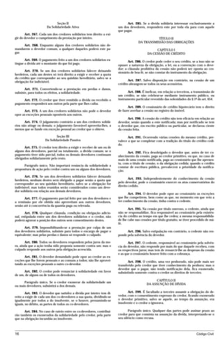 Seção II                                         Art. 285. Se a dívida solidária interessar exclusivamente a
                      Da Solidariedade Ativa                            um dos devedores, responderá este por toda ela para com aquele
                                                                        que pagar.
       Art. 267. Cada um dos credores solidários tem direito a exi-
gir do devedor o cumprimento da prestação por inteiro.                                           TÍTULO II
                                                                                      DA TRANSMISSÃO DAS OBRIGAÇÕES
     Art. 268. Enquanto alguns dos credores solidários não de-
mandarem o devedor comum, a qualquer daqueles poderá este pa-                                     CAPÍTULO I
gar.                                                                                         DA CESSÃO DE CRÉDITO
       Art. 269. O pagamento feito a um dos credores solidários ex-
                                                                               Art. 286. O credor pode ceder o seu crédito, se a isso não se
tingue a dívida até o montante do que foi pago.
                                                                        opuser a natureza da obrigação, a lei, ou a convenção com o deve-
                                                                        dor; a cláusula proibitiva da cessão não poderá ser oposta ao ces-
       Art. 270. Se um dos credores solidários falecer deixando
                                                                        sionário de boa-fé, se não constar do instrumento da obrigação.
herdeiros, cada um destes só terá direito a exigir e receber a quota
do crédito que corresponder ao seu quinhão hereditário, salvo se a
obrigação for indivisível.                                                     Art. 287. Salvo disposição em contrário, na cessão de um
                                                                        crédito abrangem-se todos os seus acessórios.
       Art. 271. Convertendo-se a prestação em perdas e danos,
subsiste, para todos os efeitos, a solidariedade.                              Art. 288. É ineficaz, em relação a terceiros, a transmissão de
                                                                        um crédito, se não celebrar-se mediante instrumento público, ou
     Art. 272. O credor que tiver remitido a dívida ou recebido o       instrumento particular revestido das solenidades do § 1º do art. 654.
pagamento responderá aos outros pela parte que lhes caiba.
                                                                               Art. 289. O cessionário de crédito hipotecário tem o direito
      Art. 273. A um dos credores solidários não pode o devedor         de fazer averbar a cessão no registro do imóvel.
opor as exceções pessoais oponíveis aos outros.
                                                                               Art. 290. A cessão do crédito não tem eficácia em relação ao
       Art. 274. O julgamento contrário a um dos credores solidá-       devedor, senão quando a este notificada; mas por notificado se tem
rios não atinge os demais; o julgamento favorável aproveita-lhes, a     o devedor que, em escrito público ou particular, se declarou ciente
menos que se funde em exceção pessoal ao credor que o obteve.           da cessão feita.

                             Seção III                                         Art. 291. Ocorrendo várias cessões do mesmo crédito, pre-
                     Da Solidariedade Passiva                           valece a que se completar com a tradição do título do crédito cedi-
                                                                        do.
      Art. 275. O credor tem direito a exigir e receber de um ou de
alguns dos devedores, parcial ou totalmente, a dívida comum; se o              Art. 292. Fica desobrigado o devedor que, antes de ter co-
pagamento tiver sido parcial, todos os demais devedores continuam       nhecimento da cessão, paga ao credor primitivo, ou que, no caso de
obrigados solidariamente pelo resto.                                    mais de uma cessão notificada, paga ao cessionário que lhe apresen-
                                                                        ta, com o título de cessão, o da obrigação cedida; quando o crédito
      Parágrafo único. Não importará renúncia da solidariedade a        constar de escritura pública, prevalecerá a prioridade da notifica-
propositura de ação pelo credor contra um ou alguns dos devedores.      ção.
       Art. 276. Se um dos devedores solidários falecer deixando
herdeiros, nenhum destes será obrigado a pagar senão a quota que               Art. 293. Independentemente do conhecimento da cessão
corresponder ao seu quinhão hereditário, salvo se a obrigação for       pelo devedor, pode o cessionário exercer os atos conservatórios do
indivisível; mas todos reunidos serão considerados como um deve-        direito cedido.
dor solidário em relação aos demais devedores.
                                                                               Art. 294. O devedor pode opor ao cessionário as exceções
      Art. 277. O pagamento parcial feito por um dos devedores e        que lhe competirem, bem como as que, no momento em que veio a
a remissão por ele obtida não aproveitam aos outros devedores,          ter conhecimento da cessão, tinha contra o cedente.
senão até à concorrência da quantia paga ou relevada.
                                                                               Art. 295. Na cessão por título oneroso, o cedente, ainda que
       Art. 278. Qualquer cláusula, condição ou obrigação adicio-       não se responsabilize, fica responsável ao cessionário pela existên-
nal, estipulada entre um dos devedores solidários e o credor, não       cia do crédito ao tempo em que lhe cedeu; a mesma responsabilida-
poderá agravar a posição dos outros sem consentimento destes.           de lhe cabe nas cessões por título gratuito, se tiver procedido de má-
                                                                        fé.
       Art. 279. Impossibilitando-se a prestação por culpa de um
dos devedores solidários, subsiste para todos o encargo de pagar o            Art. 296. Salvo estipulação em contrário, o cedente não res-
equivalente; mas pelas perdas e danos só responde o culpado.            ponde pela solvência do devedor.

       Art. 280. Todos os devedores respondem pelos juros da mo-               Art. 297. O cedente, responsável ao cessionário pela solvên-
ra, ainda que a ação tenha sido proposta somente contra um; mas o       cia do devedor, não responde por mais do que daquele recebeu, com
culpado responde aos outros pela obrigação acrescida.                   os respectivos juros; mas tem de ressarcir-lhe as despesas da cessão
                                                                        e as que o cessionário houver feito com a cobrança.
      Art. 281. O devedor demandado pode opor ao credor as ex-
ceções que lhe forem pessoais e as comuns a todos; não lhe aprovei-            Art. 298. O crédito, uma vez penhorado, não pode mais ser
tando as exceções pessoais a outro co-devedor.                          transferido pelo credor que tiver conhecimento da penhora; mas o
                                                                        devedor que o pagar, não tendo notificação dela, fica exonerado,
      Art. 282. O credor pode renunciar à solidariedade em favor        subsistindo somente contra o credor os direitos de terceiro.
de um, de alguns ou de todos os devedores.
                                                                                                  CAPÍTULO II
      Parágrafo único. Se o credor exonerar da solidariedade um
                                                                                            DA ASSUNÇÃO DE DÍVIDA
ou mais devedores, subsistirá a dos demais.

        Art. 283. O devedor que satisfez a dívida por inteiro tem di-          Art. 299. É facultado a terceiro assumir a obrigação do de-
reito a exigir de cada um dos co-devedores a sua quota, dividindo-se    vedor, com o consentimento expresso do credor, ficando exonerado
igualmente por todos a do insolvente, se o houver, presumindo-se        o devedor primitivo, salvo se aquele, ao tempo da assunção, era
iguais, no débito, as partes de todos os co-devedores.                  insolvente e o credor o ignorava.

       Art. 284. No caso de rateio entre os co-devedores, contribui-           Parágrafo único. Qualquer das partes pode assinar prazo ao
rão também os exonerados da solidariedade pelo credor, pela parte       credor para que consinta na assunção da dívida, interpretando-se o
que na obrigação incumbia ao insolvente.                                seu silêncio como recusa.



16                                                                                                                              Código Civil




                                   mflfct_01759_22.doc                    14/01/2003 16:29
 
