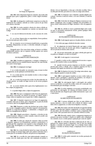 Seção V                                      direito e de ser depositada a coisa que o devedor escolher; feita a
                      Do Tempo do Pagamento                               escolha pelo devedor, proceder-se-á como no artigo antecedente.

       Art. 331. Salvo disposição legal em contrário, não tendo sido            Art. 343. As despesas com o depósito, quando julgado pro-
ajustada época para o pagamento, pode o credor exigi-lo imediata-         cedente, correrão à conta do credor, e, no caso contrário, à conta do
mente.                                                                    devedor.

       Art. 332. As obrigações condicionais cumprem-se na data do                Art. 344. O devedor de obrigação litigiosa exonerar-se-á me-
implemento da condição, cabendo ao credor a prova de que deste            diante consignação, mas, se pagar a qualquer dos pretendidos cre-
teve ciência o devedor.                                                   dores, tendo conhecimento do litígio, assumirá o risco do pagamen-
                                                                          to.
      Art. 333. Ao credor assistirá o direito de cobrar a dívida an-
tes de vencido o prazo estipulado no contrato ou marcado neste                  Art. 345. Se a dívida se vencer, pendendo litígio entre credo-
Código:                                                                   res que se pretendem mutuamente excluir, poderá qualquer deles
                                                                          requerer a consignação.
       I - no caso de falência do devedor, ou de concurso de credo-
res;                                                                                             CAPÍTULO III
                                                                                        DO PAGAMENTO COM SUB-ROGAÇÃO
      II - se os bens, hipotecados ou empenhados, forem penhora-
dos em execução por outro credor;                                               Art. 346. A sub-rogação opera-se, de pleno direito, em favor:

       III - se cessarem, ou se se tornarem insuficientes, as garantias         I - do credor que paga a dívida do devedor comum;
do débito, fidejussórias, ou reais, e o devedor, intimado, se negar a
reforçá-las.                                                                    II - do adquirente do imóvel hipotecado, que paga a credor
                                                                          hipotecário, bem como do terceiro que efetiva o pagamento para
       Parágrafo único. Nos casos deste artigo, se houver, no débito,     não ser privado de direito sobre imóvel;
solidariedade passiva, não se reputará vencido quanto aos outros
devedores solventes.                                                            III - do terceiro interessado, que paga a dívida pela qual era
                                                                          ou podia ser obrigado, no todo ou em parte.
                        CAPÍTULO II
               DO PAGAMENTO EM CONSIGNAÇÃO                                      Art. 347. A sub-rogação é convencional:

      Art. 334. Considera-se pagamento, e extingue a obrigação, o              I - quando o credor recebe o pagamento de terceiro e expres-
depósito judicial ou em estabelecimento bancário da coisa devida,         samente lhe transfere todos os seus direitos;
nos casos e forma legais.
                                                                                 II - quando terceira pessoa empresta ao devedor a quantia
       Art. 335. A consignação tem lugar:                                 precisa para solver a dívida, sob a condição expressa de ficar o
                                                                          mutuante sub-rogado nos direitos do credor satisfeito.
      I - se o credor não puder, ou, sem justa causa, recusar receber
o pagamento, ou dar quitação na devida forma;                                    Art. 348. Na hipótese do inciso I do artigo antecedente, vigo-
                                                                          rará o disposto quanto à cessão do crédito.
      II - se o credor não for, nem mandar receber a coisa no lugar,
tempo e condição devidos;                                                        Art. 349. A sub-rogação transfere ao novo credor todos os
                                                                          direitos, ações, privilégios e garantias do primitivo, em relação à
       III - se o credor for incapaz de receber, for desconhecido, de-    dívida, contra o devedor principal e os fiadores.
clarado ausente, ou residir em lugar incerto ou de acesso perigoso
ou difícil;                                                                     Art. 350. Na sub-rogação legal o sub-rogado não poderá
                                                                          exercer os direitos e as ações do credor, senão até à soma que tiver
       IV - se ocorrer dúvida sobre quem deva legitimamente rece-         desembolsado para desobrigar o devedor.
ber o objeto do pagamento;
                                                                                 Art. 351. O credor originário, só em parte reembolsado, terá
       V - se pender litígio sobre o objeto do pagamento.                 preferência ao sub-rogado, na cobrança da dívida restante, se os
                                                                          bens do devedor não chegarem para saldar inteiramente o que a um
      Art. 336. Para que a consignação tenha força de pagamento,          e outro dever.
será mister concorram, em relação às pessoas, ao objeto, modo e
tempo, todos os requisitos sem os quais não é válido o pagamento.                                 CAPÍTULO IV
                                                                                          DA IMPUTAÇÃO DO PAGAMENTO
        Art. 337. O depósito requerer-se-á no lugar do pagamento,
cessando, tanto que se efetue, para o depositante, os juros da dívida            Art. 352. A pessoa obrigada por dois ou mais débitos da
e os riscos, salvo se for julgado improcedente.                           mesma natureza, a um só credor, tem o direito de indicar a qual
                                                                          deles oferece pagamento, se todos forem líquidos e vencidos.
        Art. 338. Enquanto o credor não declarar que aceita o depó-
sito, ou não o impugnar, poderá o devedor requerer o levantamento,               Art. 353. Não tendo o devedor declarado em qual das dívidas
pagando as respectivas despesas, e subsistindo a obrigação para           líquidas e vencidas quer imputar o pagamento, se aceitar a quitação
todas as conseqüências de direito.                                        de uma delas, não terá direito a reclamar contra a imputação feita
                                                                          pelo credor, salvo provando haver ele cometido violência ou dolo.
       Art. 339. Julgado procedente o depósito, o devedor já não
poderá levantá-lo, embora o credor consinta, senão de acordo com                Art. 354. Havendo capital e juros, o pagamento imputar-se-á
os outros devedores e fiadores.                                           primeiro nos juros vencidos, e depois no capital, salvo estipulação
                                                                          em contrário, ou se o credor passar a quitação por conta do capital.
       Art. 340. O credor que, depois de contestar a lide ou aceitar
o depósito, aquiescer no levantamento, perderá a preferência e a                 Art. 355. Se o devedor não fizer a indicação do art. 352, e a
garantia que lhe competiam com respeito à coisa consignada, fican-        quitação for omissa quanto à imputação, esta se fará nas dívidas
do para logo desobrigados os co-devedores e fiadores que não te-          líquidas e vencidas em primeiro lugar. Se as dívidas forem todas
nham anuído.                                                              líquidas e vencidas ao mesmo tempo, a imputação far-se-á na mais
                                                                          onerosa.
       Art. 341. Se a coisa devida for imóvel ou corpo certo que de-
va ser entregue no mesmo lugar onde está, poderá o devedor citar o                                 CAPÍTULO V
credor para vir ou mandar recebê-la, sob pena de ser depositada.                             DA DAÇÃO EM PAGAMENTO

       Art. 342. Se a escolha da coisa indeterminada competir ao                 Art. 356. O credor pode consentir em receber prestação di-
credor, será ele citado para esse fim, sob cominação de perder o          versa da que lhe é devida.



18                                                                                                                                Código Civil




                                    mflfct_01759_22.doc                     14/01/2003 16:29
 