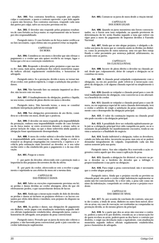 Art. 392. Nos contratos benéficos, responde por simples                    Art. 405. Contam-se os juros de mora desde a citação inicial.
culpa o contratante, a quem o contrato aproveite, e por dolo aquele
a quem não favoreça. Nos contratos onerosos, responde cada uma                                        CAPÍTULO IV
das partes por culpa, salvo as exceções previstas em lei.                                           DOS JUROS LEGAIS

       Art. 393. O devedor não responde pelos prejuízos resultan-                  Art. 406. Quando os juros moratórios não forem convencio-
tes de caso fortuito ou força maior, se expressamente não se houver         nados, ou o forem sem taxa estipulada, ou quando provierem de
por eles responsabilizado.                                                  determinação da lei, serão fixados segundo a taxa que estiver em
                                                                            vigor para a mora do pagamento de impostos devidos à Fazenda
       Parágrafo único. O caso fortuito ou de força maior verifica-se       Nacional.
no fato necessário, cujos efeitos não era possível evitar ou impedir.
                                                                                  Art. 407. Ainda que se não alegue prejuízo, é obrigado o de-
                             CAPÍTULO II                                    vedor aos juros da mora que se contarão assim às dívidas em dinhei-
                              DA MORA                                       ro, como às prestações de outra natureza, uma vez que lhes esteja
                                                                            fixado o valor pecuniário por sentença judicial, arbitramento, ou
      Art. 394. Considera-se em mora o devedor que não efetuar o            acordo entre as partes.
pagamento e o credor que não quiser recebê-lo no tempo, lugar e
forma que a lei ou a convenção estabelecer.                                                            CAPÍTULO V
                                                                                                   DA CLÁUSULA PENAL
       Art. 395. Responde o devedor pelos prejuízos a que sua mo-
ra der causa, mais juros, atualização dos valores monetários segun-                Art. 408. Incorre de pleno direito o devedor na cláusula pe-
do índices oficiais regularmente estabelecidos, e honorários de             nal, desde que, culposamente, deixe de cumprir a obrigação ou se
advogado.                                                                   constitua em mora.

        Parágrafo único. Se a prestação, devido à mora, se tornar inú-             Art. 409. A cláusula penal estipulada conjuntamente com a
til ao credor, este poderá enjeitá-la, e exigir a satisfação das perdas e   obrigação, ou em ato posterior, pode referir-se à inexecução com-
danos.                                                                      pleta da obrigação, à de alguma cláusula especial ou simplesmente à
                                                                            mora.
       Art. 396. Não havendo fato ou omissão imputável ao deve-
dor, não incorre este em mora.                                                      Art. 410. Quando se estipular a cláusula penal para o caso de
                                                                            total inadimplemento da obrigação, esta converter-se-á em alternati-
      Art. 397. O inadimplemento da obrigação, positiva e líquida,          va a benefício do credor.
no seu termo, constitui de pleno direito em mora o devedor.
                                                                                  Art. 411. Quando se estipular a cláusula penal para o caso de
      Parágrafo único. Não havendo termo, a mora se constitui               mora, ou em segurança especial de outra cláusula determinada, terá
mediante interpelação judicial ou extrajudicial.                            o credor o arbítrio de exigir a satisfação da pena cominada, junta-
                                                                            mente com o desempenho da obrigação principal.
       Art. 398. Nas obrigações provenientes de ato ilícito, consi-
dera-se o devedor em mora, desde que o praticou.                                  Art. 412. O valor da cominação imposta na cláusula penal
                                                                            não pode exceder o da obrigação principal.
      Art. 399. O devedor em mora responde pela impossibilidade
da prestação, embora essa impossibilidade resulte de caso fortuito                  Art. 413. A penalidade deve ser reduzida eqüitativamente pe-
ou de força maior, se estes ocorrerem durante o atraso; salvo se            lo juiz se a obrigação principal tiver sido cumprida em parte, ou se o
provar isenção de culpa, ou que o dano sobreviria ainda quando a            montante da penalidade for manifestamente excessivo, tendo-se em
obrigação fosse oportunamente desempenhada.                                 vista a natureza e a finalidade do negócio.

       Art. 400. A mora do credor subtrai o devedor isento de dolo                 Art. 414. Sendo indivisível a obrigação, todos os devedores,
à responsabilidade pela conservação da coisa, obriga o credor a             caindo em falta um deles, incorrerão na pena; mas esta só se poderá
ressarcir as despesas empregadas em conservá-la, e sujeita-o a re-          demandar integralmente do culpado, respondendo cada um dos
cebê-la pela estimação mais favorável ao devedor, se o seu valor            outros somente pela sua quota.
oscilar entre o dia estabelecido para o pagamento e o da sua efeti-
vação.                                                                             Parágrafo único. Aos não culpados fica reservada a ação re-
                                                                            gressiva contra aquele que deu causa à aplicação da pena.
       Art. 401. Purga-se a mora:
                                                                                  Art. 415. Quando a obrigação for divisível, só incorre na pe-
      I - por parte do devedor, oferecendo este a prestação mais a          na o devedor ou o herdeiro do devedor que a infringir, e
importância dos prejuízos decorrentes do dia da oferta;                     proporcionalmente à sua parte na obrigação.

      II - por parte do credor, oferecendo-se este a receber o paga-               Art. 416. Para exigir a pena convencional, não é necessário
mento e sujeitando-se aos efeitos da mora até a mesma data.                 que o credor alegue prejuízo.

                           CAPÍTULO III                                            Parágrafo único. Ainda que o prejuízo exceda ao previsto na
                       DAS PERDAS E DANOS                                   cláusula penal, não pode o credor exigir indenização suplementar se
                                                                            assim não foi convencionado. Se o tiver sido, a pena vale como mí-
       Art. 402. Salvo as exceções expressamente previstas em lei,          nimo da indenização, competindo ao credor provar o prejuízo exce-
as perdas e danos devidas ao credor abrangem, além do que ele               dente.
efetivamente perdeu, o que razoavelmente deixou de lucrar.
                                                                                                      CAPÍTULO VI
       Art. 403. Ainda que a inexecução resulte de dolo do devedor,                                DAS ARRAS OU SINAL
as perdas e danos só incluem os prejuízos efetivos e os lucros ces-
santes por efeito dela direto e imediato, sem prejuízo do disposto na              Art. 417. Se, por ocasião da conclusão do contrato, uma par-
lei processual.                                                             te der à outra, a título de arras, dinheiro ou outro bem móvel, deve-
                                                                            rão as arras, em caso de execução, ser restituídas ou computadas na
       Art. 404. As perdas e danos, nas obrigações de pagamento             prestação devida, se do mesmo gênero da principal.
em dinheiro, serão pagas com atualização monetária segundo índi-
ces oficiais regularmente estabelecidos, abrangendo juros, custas e                Art. 418. Se a parte que deu as arras não executar o contra-
honorários de advogado, sem prejuízo da pena convencional.                  to, poderá a outra tê-lo por desfeito, retendo-as; se a inexecução for
                                                                            de quem recebeu as arras, poderá quem as deu haver o contrato por
       Parágrafo único. Provado que os juros da mora não cobrem o           desfeito, e exigir sua devolução mais o equivalente, com atualização
prejuízo, e não havendo pena convencional, pode o juiz conceder ao          monetária segundo índices oficiais regularmente estabelecidos,
credor indenização suplementar.                                             juros e honorários de advogado.




20                                                                                                                                  Código Civil




                                     mflfct_01759_22.doc                      14/01/2003 16:29
 