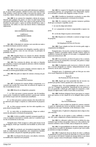 Art. 419. A parte inocente pode pedir indenização suplemen-              Art. 432. Se o negócio for daqueles em que não seja costume
tar, se provar maior prejuízo, valendo as arras como taxa mínima.         a aceitação expressa, ou o proponente a tiver dispensado, reputar-
Pode, também, a parte inocente exigir a execução do contrato, com         se-á concluído o contrato, não chegando a tempo a recusa.
as perdas e danos, valendo as arras como o mínimo da indenização.
                                                                                Art. 433. Considera-se inexistente a aceitação, se antes dela
       Art. 420. Se no contrato for estipulado o direito de arrepen-      ou com ela chegar ao proponente a retratação do aceitante.
dimento para qualquer das partes, as arras ou sinal terão função
unicamente indenizatória. Neste caso, quem as deu perdê-las-á em                Art. 434. Os contratos entre ausentes tornam-se perfeitos
benefício da outra parte; e quem as recebeu devolvê-las-á, mais o         desde que a aceitação é expedida, exceto:
equivalente. Em ambos os casos não haverá direito a indenização
suplementar.                                                                       I - no caso do artigo antecedente;

                          TÍTULO V                                                 II - se o proponente se houver comprometido a esperar res-
                   DOS CONTRATOS EM GERAL                                 posta;

                           CAPÍTULO I                                              III - se ela não chegar no prazo convencionado.
                       DISPOSIÇÕES GERAIS
                                                                                 Art. 435. Reputar-se-á celebrado o contrato no lugar em que
                                                                          foi proposto.
                              Seção I
                            Preliminares
                                                                                                         Seção III
                                                                                            Da Estipulação em Favor de Terceiro
       Art. 421. A liberdade de contratar será exercida em razão e
nos limites da função social do contrato.                                       Art. 436. O que estipula em favor de terceiro pode exigir o
                                                                          cumprimento da obrigação.
      Art. 422. Os contratantes são obrigados a guardar, assim na
conclusão do contrato, como em sua execução, os princípios de                    Parágrafo único. Ao terceiro, em favor de quem se estipulou a
probidade e boa-fé.                                                       obrigação, também é permitido exigi-la, ficando, todavia, sujeito às
                                                                          condições e normas do contrato, se a ele anuir, e o estipulante não o
      Art. 423. Quando houver no contrato de adesão cláusulas             inovar nos termos do art. 438.
ambíguas ou contraditórias, dever-se-á adotar a interpretação mais
favorável ao aderente.                                                           Art. 437. Se ao terceiro, em favor de quem se fez o contrato,
                                                                          se deixar o direito de reclamar-lhe a execução, não poderá o estipu-
       Art. 424. Nos contratos de adesão, são nulas as cláusulas          lante exonerar o devedor.
que estipulem a renúncia antecipada do aderente a direito resultante
da natureza do negócio.                                                          Art. 438. O estipulante pode reservar-se o direito de substi-
                                                                          tuir o terceiro designado no contrato, independentemente da sua
      Art. 425. É lícito às partes estipular contratos atípicos, ob-      anuência e da do outro contratante.
servadas as normas gerais fixadas neste Código.
                                                                                 Parágrafo único. A substituição pode ser feita por ato entre
       Art. 426. Não pode ser objeto de contrato a herança de pes-        vivos ou por disposição de última vontade.
soa viva.
                                                                                                        Seção IV
                                                                                              Da Promessa de Fato de Terceiro
                            Seção II
                    Da Formação dos Contratos
                                                                                Art. 439. Aquele que tiver prometido fato de terceiro res-
                                                                          ponderá por perdas e danos, quando este o não executar.
       Art. 427. A proposta de contrato obriga o proponente, se o
contrário não resultar dos termos dela, da natureza do negócio, ou               Parágrafo único. Tal responsabilidade não existirá se o ter-
das circunstâncias do caso.                                               ceiro for o cônjuge do promitente, dependendo da sua anuência o
                                                                          ato a ser praticado, e desde que, pelo regime do casamento, a inde-
       Art. 428. Deixa de ser obrigatória a proposta:                     nização, de algum modo, venha a recair sobre os seus bens.

       I - se, feita sem prazo a pessoa presente, não foi imediata-             Art. 440. Nenhuma obrigação haverá para quem se compro-
mente aceita. Considera-se também presente a pessoa que contrata          meter por outrem, se este, depois de se ter obrigado, faltar à presta-
por telefone ou por meio de comunicação semelhante;                       ção.

       II - se, feita sem prazo a pessoa ausente, tiver decorrido tem-                                    Seção V
po suficiente para chegar a resposta ao conhecimento do proponen-                                  Dos Vícios Redibitórios
te;
                                                                                Art. 441. A coisa recebida em virtude de contrato comutati-
       III - se, feita a pessoa ausente, não tiver sido expedida a res-   vo pode ser enjeitada por vícios ou defeitos ocultos, que a tornem
posta dentro do prazo dado;                                               imprópria ao uso a que é destinada, ou lhe diminuam o valor.

      IV - se, antes dela, ou simultaneamente, chegar ao conheci-               Parágrafo único. É aplicável a disposição deste artigo às doa-
mento da outra parte a retratação do proponente.                          ções onerosas.

                                                                                  Art. 442. Em vez de rejeitar a coisa, redibindo o contrato
       Art. 429. A oferta ao público equivale a proposta quando en-
                                                                          (art. 441), pode o adquirente reclamar abatimento no preço.
cerra os requisitos essenciais ao contrato, salvo se o contrário resul-
tar das circunstâncias ou dos usos.
                                                                                  Art. 443. Se o alienante conhecia o vício ou defeito da coisa,
                                                                          restituirá o que recebeu com perdas e danos; se o não conhecia, tão-
       Parágrafo único. Pode revogar-se a oferta pela mesma via de        somente restituirá o valor recebido, mais as despesas do contrato.
sua divulgação, desde que ressalvada esta faculdade na oferta reali-
zada.                                                                             Art. 444. A responsabilidade do alienante subsiste ainda que
                                                                          a coisa pereça em poder do alienatário, se perecer por vício oculto,
       Art. 430. Se a aceitação, por circunstância imprevista, chegar     já existente ao tempo da tradição.
tarde ao conhecimento do proponente, este comunicá-lo-á imediata-
mente ao aceitante, sob pena de responder por perdas e danos.                   Art. 445. O adquirente decai do direito de obter a redibição
                                                                          ou abatimento no preço no prazo de trinta dias se a coisa for móvel,
     Art. 431. A aceitação fora do prazo, com adições, restrições,        e de um ano se for imóvel, contado da entrega efetiva; se já estava
ou modificações, importará nova proposta.                                 na posse, o prazo conta-se da alienação, reduzido à metade.



Código Civil                                                                                                                                21




                                          mflfct_01759_22.doc                       14/01/2003 16:29
 