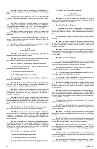 Art. 551. Salvo declaração em contrário, a doação em co-               IV - as feitas para determinado casamento.
mum a mais de uma pessoa entende-se distribuída entre elas por
igual.                                                                                           CAPÍTULO V
                                                                                            DA LOCAÇÃO DE COISAS
      Parágrafo único. Se os donatários, em tal caso, forem marido
e mulher, subsistirá na totalidade a doação para o cônjuge sobrevi-           Art. 565. Na locação de coisas, uma das partes se obriga a
vo.                                                                    ceder à outra, por tempo determinado ou não, o uso e gozo de coisa
                                                                       não fungível, mediante certa retribuição.
      Art. 552. O doador não é obrigado a pagar juros moratórios,
nem é sujeito às conseqüências da evicção ou do vício redibitório.            Art. 566. O locador é obrigado:
Nas doações para casamento com certa e determinada pessoa, o
doador ficará sujeito à evicção, salvo convenção em contrário.                I - a entregar ao locatário a coisa alugada, com suas perten-
                                                                       ças, em estado de servir ao uso a que se destina, e a mantê-la nesse
       Art. 553. O donatário é obrigado a cumprir os encargos da       estado, pelo tempo do contrato, salvo cláusula expressa em contrá-
doação, caso forem a benefício do doador, de terceiro, ou do inte-     rio;
resse geral.
                                                                              II - a garantir-lhe, durante o tempo do contrato, o uso pacífico
       Parágrafo único. Se desta última espécie for o encargo, o Mi-   da coisa.
nistério Público poderá exigir sua execução, depois da morte do
doador, se este não tiver feito.                                              Art. 567. Se, durante a locação, se deteriorar a coisa aluga-
                                                                       da, sem culpa do locatário, a este caberá pedir redução proporcional
       Art. 554. A doação a entidade futura caducará se, em dois       do aluguel, ou resolver o contrato, caso já não sirva a coisa para o
anos, esta não estiver constituída regularmente.                       fim a que se destinava.
                            Seção II                                           Art. 568. O locador resguardará o locatário dos embaraços e
                     Da Revogação da Doação                            turbações de terceiros, que tenham ou pretendam ter direitos sobre
                                                                       a coisa alugada, e responderá pelos seus vícios, ou defeitos, anterio-
      Art. 555. A doação pode ser revogada por ingratidão do           res à locação.
donatário, ou por inexecução do encargo.
                                                                              Art. 569. O locatário é obrigado:
       Art. 556. Não se pode renunciar antecipadamente o direito
de revogar a liberalidade por ingratidão do donatário.
                                                                             I - a servir-se da coisa alugada para os usos convencionados
                                                                       ou presumidos, conforme a natureza dela e as circunstâncias, bem
      Art. 557. Podem ser revogadas por ingratidão as doações:
                                                                       como tratá-la com o mesmo cuidado como se sua fosse;
      I - se o donatário atentou contra a vida do doador ou cometeu
                                                                              II - a pagar pontualmente o aluguel nos prazos ajustados, e,
crime de homicídio doloso contra ele;
                                                                       em falta de ajuste, segundo o costume do lugar;
      II - se cometeu contra ele ofensa física;
                                                                              III - a levar ao conhecimento do locador as turbações de ter-
      III - se o injuriou gravemente ou o caluniou;                    ceiros, que se pretendam fundadas em direito;

       IV - se, podendo ministrá-los, recusou ao doador os alimentos          IV - a restituir a coisa, finda a locação, no estado em que a re-
de que este necessitava.                                               cebeu, salvas as deteriorações naturais ao uso regular.

       Art. 558. Pode ocorrer também a revogação quando o ofen-               Art. 570. Se o locatário empregar a coisa em uso diverso do
dido, nos casos do artigo anterior, for o cônjuge, ascendente, des-    ajustado, ou do a que se destina, ou se ela se danificar por abuso do
cendente, ainda que adotivo, ou irmão do doador.                       locatário, poderá o locador, além de rescindir o contrato, exigir
                                                                       perdas e danos.
       Art. 559. A revogação por qualquer desses motivos deverá
ser pleiteada dentro de um ano, a contar de quando chegue ao                  Art. 571. Havendo prazo estipulado à duração do contrato,
conhecimento do doador o fato que a autorizar, e de ter sido o         antes do vencimento não poderá o locador reaver a coisa alugada,
donatário o seu autor.                                                 senão ressarcindo ao locatário as perdas e danos resultantes, nem o
                                                                       locatário devolvê-la ao locador, senão pagando, proporcionalmente,
       Art. 560. O direito de revogar a doação não se transmite aos    a multa prevista no contrato.
herdeiros do doador, nem prejudica os do donatário. Mas aqueles
podem prosseguir na ação iniciada pelo doador, continuando-a con-            Parágrafo único. O locatário gozará do direito de retenção,
tra os herdeiros do donatário, se este falecer depois de ajuizada a    enquanto não for ressarcido.
lide.
                                                                               Art. 572. Se a obrigação de pagar o aluguel pelo tempo que
       Art. 561. No caso de homicídio doloso do doador, a ação ca-     faltar constituir indenização excessiva, será facultado ao juiz fixá-la
berá aos seus herdeiros, exceto se aquele houver perdoado.             em bases razoáveis.

      Art. 562. A doação onerosa pode ser revogada por inexecu-               Art. 573. A locação por tempo determinado cessa de pleno
ção do encargo, se o donatário incorrer em mora. Não havendo           direito findo o prazo estipulado, independentemente de notificação
prazo para o cumprimento, o doador poderá notificar judicialmente      ou aviso.
o donatário, assinando-lhe prazo razoável para que cumpra a obri-
gação assumida.                                                               Art. 574. Se, findo o prazo, o locatário continuar na posse da
                                                                       coisa alugada, sem oposição do locador, presumir-se-á prorrogada a
        Art. 563. A revogação por ingratidão não prejudica os direi-   locação pelo mesmo aluguel, mas sem prazo determinado.
tos adquiridos por terceiros, nem obriga o donatário a restituir os
frutos percebidos antes da citação válida; mas sujeita-o a pagar os           Art. 575. Se, notificado o locatário, não restituir a coisa, pa-
posteriores, e, quando não possa restituir em espécie as coisas doa-   gará, enquanto a tiver em seu poder, o aluguel que o locador arbitrar,
das, a indenizá-la pelo meio termo do seu valor.                       e responderá pelo dano que ela venha a sofrer, embora proveniente
                                                                       de caso fortuito.
      Art. 564. Não se revogam por ingratidão:
                                                                              Parágrafo único. Se o aluguel arbitrado for manifestamente
      I - as doações puramente remuneratórias;                         excessivo, poderá o juiz reduzi-lo, mas tendo sempre em conta o seu
                                                                       caráter de penalidade.
      II - as oneradas com encargo já cumprido;
                                                                             Art. 576. Se a coisa for alienada durante a locação, o adqui-
      III - as que se fizerem em cumprimento de obrigação natural;     rente não ficará obrigado a respeitar o contrato, se nele não for


26                                                                                                                               Código Civil




                                    mflfct_01759_22.doc                   14/01/2003 16:29
 