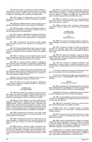 Art. 711. Salvo ajuste, o proponente não pode constituir, ao             Art. 727. Se, por não haver prazo determinado, o dono do
mesmo tempo, mais de um agente, na mesma zona, com idêntica             negócio dispensar o corretor, e o negócio se realizar posteriormente,
incumbência; nem pode o agente assumir o encargo de nela tratar         como fruto da sua mediação, a corretagem lhe será devida; igual
de negócios do mesmo gênero, à conta de outros proponentes.             solução se adotará se o negócio se realizar após a decorrência do
                                                                        prazo contratual, mas por efeito dos trabalhos do corretor.
      Art. 712. O agente, no desempenho que lhe foi cometido,
deve agir com toda diligência, atendo-se às instruções recebidas do             Art. 728. Se o negócio se concluir com a intermediação de
proponente.                                                             mais de um corretor, a remuneração será paga a todos em partes
                                                                        iguais, salvo ajuste em contrário.
      Art. 713. Salvo estipulação diversa, todas as despesas com a
agência ou distribuição correm a cargo do agente ou distribuidor.             Art. 729. Os preceitos sobre corretagem constantes deste
                                                                        Código não excluem a aplicação de outras normas da legislação
      Art. 714. Salvo ajuste, o agente ou distribuidor terá direito à   especial.
remuneração correspondente aos negócios concluídos dentro de
sua zona, ainda que sem a sua interferência.                                                      CAPÍTULO XIV
                                                                                                 DO TRANSPORTE
       Art. 715. O agente ou distribuidor tem direito à indenização
se o proponente, sem justa causa, cessar o atendimento das propos-                                   Seção I
tas ou reduzi-lo tanto que se torna antieconômica a continuação do                              Disposições Gerais
contrato.
                                                                                Art. 730. Pelo contrato de transporte alguém se obriga, me-
      Art. 716. A remuneração será devida ao agente também              diante retribuição, a transportar, de um lugar para outro, pessoas ou
quando o negócio deixar de ser realizado por fato imputável ao          coisas.
proponente.
                                                                               Art. 731. O transporte exercido em virtude de autorização,
        Art. 717. Ainda que dispensado por justa causa, terá o agen-    permissão ou concessão, rege-se pelas normas regulamentares e
te direito a ser remunerado pelos serviços úteis prestados ao propo-    pelo que for estabelecido naqueles atos, sem prejuízo do disposto
nente, sem embargo de haver este perdas e danos pelos prejuízos         neste Código.
sofridos.
                                                                               Art. 732. Aos contratos de transporte, em geral, são aplicá-
       Art. 718. Se a dispensa se der sem culpa do agente, terá ele     veis, quando couber, desde que não contrariem as disposições deste
direito à remuneração até então devida, inclusive sobre os negócios     Código, os preceitos constantes da legislação especial e de tratados
pendentes, além das indenizações previstas em lei especial.             e convenções internacionais.
       Art. 719. Se o agente não puder continuar o trabalho por
                                                                               Art. 733. Nos contratos de transporte cumulativo, cada
motivo de força maior, terá direito à remuneração correspondente
                                                                        transportador se obriga a cumprir o contrato relativamente ao res-
aos serviços realizados, cabendo esse direito aos herdeiros no caso
                                                                        pectivo percurso, respondendo pelos danos nele causados a pessoas
de morte.
                                                                        e coisas.
       Art. 720. Se o contrato for por tempo indeterminado, qual-
                                                                              § 1º O dano, resultante do atraso ou da interrupção da via-
quer das partes poderá resolvê-lo, mediante aviso prévio de noventa
                                                                        gem, será determinado em razão da totalidade do percurso.
dias, desde que transcorrido prazo compatível com a natureza e o
vulto do investimento exigido do agente.
                                                                               § 2º Se houver substituição de algum dos transportadores no
       Parágrafo único. No caso de divergência entre as partes, o       decorrer do percurso, a responsabilidade solidária estender-se-á ao
juiz decidirá da razoabilidade do prazo e do valor devido.              substituto.

      Art. 721. Aplicam-se ao contrato de agência e distribuição,                                    Seção II
no que couber, as regras concernentes ao mandato e à comissão e as                           Do Transporte de Pessoas
constantes de lei especial.
                                                                              Art. 734. O transportador responde pelos danos causados às
                         CAPÍTULO XIII                                  pessoas transportadas e suas bagagens, salvo motivo de força maior,
                        DA CORRETAGEM                                   sendo nula qualquer cláusula excludente da responsabilidade.

      Art. 722. Pelo contrato de corretagem, uma pessoa, não li-               Parágrafo único. É lícito ao transportador exigir a declaração
gada a outra em virtude de mandato, de prestação de serviços ou         do valor da bagagem a fim de fixar o limite da indenização.
por qualquer relação de dependência, obriga-se a obter para a se-
gunda um ou mais negócios, conforme as instruções recebidas.                   Art. 735. A responsabilidade contratual do transportador por
                                                                        acidente com o passageiro não é elidida por culpa de terceiro, con-
       Art. 723. O corretor é obrigado a executar a mediação com a      tra o qual tem ação regressiva.
diligência e prudência que o negócio requer, prestando ao cliente,
espontaneamente, todas as informações sobre o andamento dos                    Art. 736. Não se subordina às normas do contrato de trans-
negócios; deve, ainda, sob pena de responder por perdas e danos,        porte o feito gratuitamente, por amizade ou cortesia.
prestar ao cliente todos os esclarecimentos que estiverem ao seu
alcance, acerca da segurança ou risco do negócio, das alterações de           Parágrafo único. Não se considera gratuito o transporte
valores e do mais que possa influir nos resultados da incumbência.      quando, embora feito sem remuneração, o transportador auferir
                                                                        vantagens indiretas.
       Art. 724. A remuneração do corretor, se não estiver fixada
em lei, nem ajustada entre as partes, será arbitrada segundo a natu-           Art. 737. O transportador está sujeito aos horários e itinerá-
reza do negócio e os usos locais.                                       rios previstos, sob pena de responder por perdas e danos, salvo
                                                                        motivo de força maior.
        Art. 725. A remuneração é devida ao corretor uma vez que
tenha conseguido o resultado previsto no contrato de mediação, ou               Art. 738. A pessoa transportada deve sujeitar-se às normas
ainda que este não se efetive em virtude de arrependimento das          estabelecidas pelo transportador, constantes no bilhete ou afixadas
partes.                                                                 à vista dos usuários, abstendo-se de quaisquer atos que causem
                                                                        incômodo ou prejuízo aos passageiros, danifiquem o veículo, ou
       Art. 726. Iniciado e concluído o negócio diretamente entre       dificultem ou impeçam a execução normal do serviço.
as partes, nenhuma remuneração será devida ao corretor; mas se,
por escrito, for ajustada a corretagem com exclusividade, terá o               Parágrafo único. Se o prejuízo sofrido pela pessoa transpor-
corretor direito à remuneração integral, ainda que realizado o negó-    tada for atribuível à transgressão de normas e instruções regulamen-
cio sem a sua mediação, salvo se comprovada sua inércia ou ociosi-      tares, o juiz reduzirá eqüitativamente a indenização, na medida em
dade.                                                                   que a vítima houver concorrido para a ocorrência do dano.


32                                                                                                                              Código Civil




                                   mflfct_01759_22.doc                    14/01/2003 16:29
 