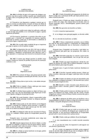 CAPÍTULO XVII                                                                 Seção II
                      DO JOGO E DA APOSTA                                                        Dos Efeitos da Fiança

       Art. 814. As dívidas de jogo ou de aposta não obrigam a pa-              Art. 827. O fiador demandado pelo pagamento da dívida tem
gamento; mas não se pode recobrar a quantia, que voluntariamente         direito a exigir, até a contestação da lide, que sejam primeiro execu-
se pagou, salvo se foi ganha por dolo, ou se o perdente é menor ou       tados os bens do devedor.
interdito.
                                                                                Parágrafo único. O fiador que alegar o benefício de ordem, a
        § 1º Estende-se esta disposição a qualquer contrato que en-      que se refere este artigo, deve nomear bens do devedor, sitos no
cubra ou envolva reconhecimento, novação ou fiança de dívida de          mesmo município, livres e desembargados, quantos bastem para
jogo; mas a nulidade resultante não pode ser oposta ao terceiro de       solver o débito.
boa-fé.
                                                                                Art. 828. Não aproveita este benefício ao fiador:
       § 2º O preceito contido neste artigo tem aplicação, ainda que
se trate de jogo não proibido, só se excetuando os jogos e apostas              I - se ele o renunciou expressamente;
legalmente permitidos.
                                                                                II - se se obrigou como principal pagador, ou devedor solidá-
                                                                         rio;
       § 3º Excetuam-se, igualmente, os prêmios oferecidos ou pro-
metidos para o vencedor em competição de natureza esportiva,
                                                                                III - se o devedor for insolvente, ou falido.
intelectual ou artística, desde que os interessados se submetam às
prescrições legais e regulamentares.
                                                                                Art. 829. A fiança conjuntamente prestada a um só débito
                                                                         por mais de uma pessoa importa o compromisso de solidariedade
       Art. 815. Não se pode exigir reembolso do que se emprestou        entre elas, se declaradamente não se reservarem o benefício de
para jogo ou aposta, no ato de apostar ou jogar.                         divisão.

       Art. 816. As disposições dos arts. 814 e 815 não se aplicam             Parágrafo único. Estipulado este benefício, cada fiador res-
aos contratos sobre títulos de bolsa, mercadorias ou valores, em que     ponde unicamente pela parte que, em proporção, lhe couber no
se estipulem a liquidação exclusivamente pela diferença entre o          pagamento.
preço ajustado e a cotação que eles tiverem no vencimento do ajus-
te.                                                                            Art. 830. Cada fiador pode fixar no contrato a parte da dívi-
                                                                         da que toma sob sua responsabilidade, caso em que não será por
      Art. 817. O sorteio para dirimir questões ou dividir coisas        mais obrigado.
comuns considera-se sistema de partilha ou processo de transação,
conforme o caso.                                                               Art. 831. O fiador que pagar integralmente a dívida fica sub-
                                                                         rogado nos direitos do credor; mas só poderá demandar a cada um
                          CAPÍTULO XVIII                                 dos outros fiadores pela respectiva quota.
                            DA FIANÇA
                                                                                Parágrafo único. A parte do fiador insolvente distribuir-se-á
                              Seção I                                    pelos outros.
                         Disposições Gerais
                                                                                Art. 832. O devedor responde também perante o fiador por
                                                                         todas as perdas e danos que este pagar, e pelos que sofrer em razão
       Art. 818. Pelo contrato de fiança, uma pessoa garante satis-
                                                                         da fiança.
fazer ao credor uma obrigação assumida pelo devedor, caso este não
a cumpra.
                                                                                Art. 833. O fiador tem direito aos juros do desembolso pela
                                                                         taxa estipulada na obrigação principal, e, não havendo taxa conven-
       Art. 819. A fiança dar-se-á por escrito, e não admite interpre-   cionada, aos juros legais da mora.
tação extensiva.
                                                                               Art. 834. Quando o credor, sem justa causa, demorar a exe-
      Art. 820. Pode-se estipular a fiança, ainda que sem consen-        cução iniciada contra o devedor, poderá o fiador promover-lhe o
timento do devedor ou contra a sua vontade.                              andamento.

       Art. 821. As dívidas futuras podem ser objeto de fiança; mas             Art. 835. O fiador poderá exonerar-se da fiança que tiver as-
o fiador, neste caso, não será demandado senão depois que se fizer       sinado sem limitação de tempo, sempre que lhe convier, ficando
certa e líquida a obrigação do principal devedor.                        obrigado por todos os efeitos da fiança, durante sessenta dias após a
                                                                         notificação do credor.
      Art. 822. Não sendo limitada, a fiança compreenderá todos
os acessórios da dívida principal, inclusive as despesas judiciais,             Art. 836. A obrigação do fiador passa aos herdeiros; mas a
desde a citação do fiador.                                               responsabilidade da fiança se limita ao tempo decorrido até a morte
                                                                         do fiador, e não pode ultrapassar as forças da herança.
       Art. 823. A fiança pode ser de valor inferior ao da obrigação
principal e contraída em condições menos onerosas, e, quando ex-                                       Seção III
ceder o valor da dívida, ou for mais onerosa que ela, não valerá                                 Da Extinção da Fiança
senão até ao limite da obrigação afiançada.
                                                                               Art. 837. O fiador pode opor ao credor as exceções que lhe
                                                                         forem pessoais, e as extintivas da obrigação que competem ao de-
      Art. 824. As obrigações nulas não são suscetíveis de fiança,
                                                                         vedor principal, se não provierem simplesmente de incapacidade
exceto se a nulidade resultar apenas de incapacidade pessoal do
                                                                         pessoal, salvo o caso do mútuo feito a pessoa menor.
devedor.
                                                                                Art. 838. O fiador, ainda que solidário, ficará desobrigado:
      Parágrafo único. A exceção estabelecida neste artigo não
abrange o caso de mútuo feito a menor.                                         I - se, sem consentimento seu, o credor conceder moratória
                                                                         ao devedor;
       Art. 825. Quando alguém houver de oferecer fiador, o credor
não pode ser obrigado a aceitá-lo se não for pessoa idônea, domici-             II - se, por fato do credor, for impossível a sub-rogação nos
liada no município onde tenha de prestar a fiança, e não possua          seus direitos e preferências;
bens suficientes para cumprir a obrigação.
                                                                                III - se o credor, em pagamento da dívida, aceitar amigavel-
      Art. 826. Se o fiador se tornar insolvente ou incapaz, poderá      mente do devedor objeto diverso do que este era obrigado a lhe dar,
o credor exigir que seja substituído.                                    ainda que depois venha a perdê-lo por evicção.


36                                                                                                                                  Código Civil




                                    mflfct_01759_22.doc                     14/01/2003 16:29
 