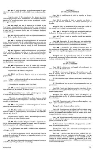 Art. 891. O título de crédito, incompleto ao tempo da emis-                                  CAPÍTULO II
são, deve ser preenchido de conformidade com os ajustes realiza-                              DO TÍTULO AO PORTADOR
dos.
                                                                                Art. 904. A transferência de título ao portador se faz por
       Parágrafo único. O descumprimento dos ajustes previstos            simples tradição.
neste artigo pelos que deles participaram, não constitui motivo de
oposição ao terceiro portador, salvo se este, ao adquirir o título,              Art. 905. O possuidor de título ao portador tem direito à
tiver agido de má-fé.                                                     prestação nele indicada, mediante a sua simples apresentação ao
                                                                          devedor.
        Art. 892. Aquele que, sem ter poderes, ou excedendo os que
tem, lança a sua assinatura em título de crédito, como mandatário               Parágrafo único. A prestação é devida ainda que o título te-
ou representante de outrem, fica pessoalmente obrigado, e, pagando        nha entrado em circulação contra a vontade do emitente.
o título, tem ele os mesmos direitos que teria o suposto mandante
ou representado.                                                                Art. 906. O devedor só poderá opor ao portador exceção
                                                                          fundada em direito pessoal, ou em nulidade de sua obrigação.
       Art. 893. A transferência do título de crédito implica a de to-
dos os direitos que lhe são inerentes.                                           Art. 907. É nulo o título ao portador emitido sem autoriza-
                                                                          ção de lei especial.
      Art. 894. O portador de título representativo de mercadoria
                                                                                 Art. 908. O possuidor de título dilacerado, porém identificá-
tem o direito de transferi-lo, de conformidade com as normas que
                                                                          vel, tem direito a obter do emitente a substituição do anterior, me-
regulam a sua circulação, ou de receber aquela independentemente
                                                                          diante a restituição do primeiro e o pagamento das despesas.
de quaisquer formalidades, além da entrega do título devidamente
quitado.
                                                                                  Art. 909. O proprietário, que perder ou extraviar título, ou
                                                                          for injustamente desapossado dele, poderá obter novo título em
        Art. 895. Enquanto o título de crédito estiver em circulação,     juízo, bem como impedir sejam pagos a outrem capital e rendimen-
só ele poderá ser dado em garantia, ou ser objeto de medidas judi-        tos.
ciais, e não, separadamente, os direitos ou mercadorias que repre-
senta.                                                                            Parágrafo único. O pagamento, feito antes de ter ciência da
                                                                          ação referida neste artigo, exonera o devedor, salvo se se provar que
       Art. 896. O título de crédito não pode ser reivindicado do         ele tinha conhecimento do fato.
portador que o adquiriu de boa-fé e na conformidade das normas
que disciplinam a sua circulação.                                                                  CAPÍTULO III
                                                                                                DO TÍTULO À ORDEM
      Art. 897. O pagamento de título de crédito, que contenha
obrigação de pagar soma determinada, pode ser garantido por aval.                Art. 910. O endosso deve ser lançado pelo endossante no
                                                                          verso ou anverso do próprio título.
       Parágrafo único. É vedado o aval parcial.
                                                                                 § 1º Pode o endossante designar o endossatário, e para vali-
      Art. 898. O aval deve ser dado no verso ou no anverso do            dade do endosso, dado no verso do título, é suficiente a simples
próprio título.                                                           assinatura do endossante.

                                                                                 § 2º A transferência por endosso completa-se com a tradição
       § 1º Para a validade do aval, dado no anverso do título, é sufi-
                                                                          do título.
ciente a simples assinatura do avalista.
                                                                                 § 3º Considera-se não escrito o endosso cancelado, total ou
       § 2º Considera-se não escrito o aval cancelado.                    parcialmente.

       Art. 899. O avalista equipara-se àquele cujo nome indicar; na             Art. 911. Considera-se legítimo possuidor o portador do títu-
falta de indicação, ao emitente ou devedor final.                         lo à ordem com série regular e ininterrupta de endossos, ainda que o
                                                                          último seja em branco.
       § 1º Pagando o título, tem o avalista ação de regresso contra
o seu avalizado e demais coobrigados anteriores.                                  Parágrafo único. Aquele que paga o título está obrigado a ve-
                                                                          rificar a regularidade da série de endossos, mas não a autenticidade
       § 2º Subsiste a responsabilidade do avalista, ainda que nula a     das assinaturas.
obrigação daquele a quem se equipara, a menos que a nulidade de-
corra de vício de forma.                                                         Art. 912. Considera-se não escrita no endosso qualquer con-
                                                                          dição a que o subordine o endossante.
       Art. 900. O aval posterior ao vencimento produz os mesmos
efeitos do anteriormente dado.                                                  Parágrafo único. É nulo o endosso parcial.

        Art. 901. Fica validamente desonerado o devedor que paga                 Art. 913. O endossatário de endosso em branco pode mudá-
título de crédito ao legítimo portador, no vencimento, sem oposição,      lo para endosso em preto, completando-o com o seu nome ou de
salvo se agiu de má-fé.                                                   terceiro; pode endossar novamente o título, em branco ou em preto;
                                                                          ou pode transferi-lo sem novo endosso.
      Parágrafo único. Pagando, pode o devedor exigir do credor,
                                                                                 Art. 914. Ressalvada cláusula expressa em contrário, cons-
além da entrega do título, quitação regular.
                                                                          tante do endosso, não responde o endossante pelo cumprimento da
                                                                          prestação constante do título.
        Art. 902. Não é o credor obrigado a receber o pagamento an-
tes do vencimento do título, e aquele que o paga, antes do vencimen-             § 1º Assumindo responsabilidade pelo pagamento, o endos-
to, fica responsável pela validade do pagamento.                          sante se torna devedor solidário.

       § 1º No vencimento, não pode o credor recusar pagamento,                   § 2º Pagando o título, tem o endossante ação de regresso con-
ainda que parcial.                                                        tra os coobrigados anteriores.

       § 2º No caso de pagamento parcial, em que se não opera a                  Art. 915. O devedor, além das exceções fundadas nas rela-
tradição do título, além da quitação em separado, outra deverá ser        ções pessoais que tiver com o portador, só poderá opor a este as
firmada no próprio título.                                                exceções relativas à forma do título e ao seu conteúdo literal, à
                                                                          falsidade da própria assinatura, a defeito de capacidade ou de repre-
        Art. 903. Salvo disposição diversa em lei especial, regem-se      sentação no momento da subscrição, e à falta de requisito necessá-
os títulos de crédito pelo disposto neste Código.                         rio ao exercício da ação.



Código Civil                                                                                                                               39




                                          mflfct_01759_22.doc                     14/01/2003 16:29
 