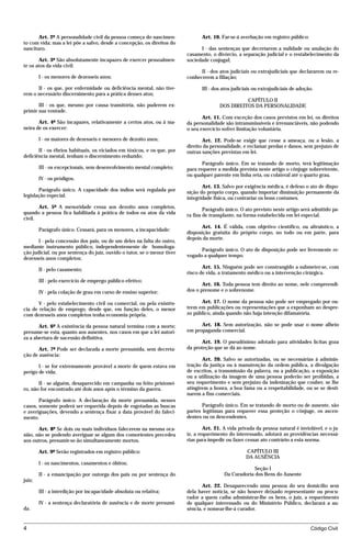Art. 2º A personalidade civil da pessoa começa do nascimen-               Art. 10. Far-se-á averbação em registro público:
to com vida; mas a lei põe a salvo, desde a concepção, os direitos do
nascituro.                                                                      I - das sentenças que decretarem a nulidade ou anulação do
                                                                          casamento, o divórcio, a separação judicial e o restabelecimento da
       Art. 3º São absolutamente incapazes de exercer pessoalmen-         sociedade conjugal;
te os atos da vida civil:
                                                                                II - dos atos judiciais ou extrajudiciais que declararem ou re-
        I - os menores de dezesseis anos;                                 conhecerem a filiação;

      II - os que, por enfermidade ou deficiência mental, não tive-              III - dos atos judiciais ou extrajudiciais de adoção.
rem o necessário discernimento para a prática desses atos;
                                                                                                   CAPÍTULO II
       III - os que, mesmo por causa transitória, não puderem ex-                        DOS DIREITOS DA PERSONALIDADE
primir sua vontade.
                                                                                 Art. 11. Com exceção dos casos previstos em lei, os direitos
       Art. 4º São incapazes, relativamente a certos atos, ou à ma-       da personalidade são intransmissíveis e irrenunciáveis, não podendo
neira de os exercer:                                                      o seu exercício sofrer limitação voluntária.

        I - os maiores de dezesseis e menores de dezoito anos;                   Art. 12. Pode-se exigir que cesse a ameaça, ou a lesão, a
                                                                          direito da personalidade, e reclamar perdas e danos, sem prejuízo de
       II - os ébrios habituais, os viciados em tóxicos, e os que, por    outras sanções previstas em lei.
deficiência mental, tenham o discernimento reduzido;
                                                                                 Parágrafo único. Em se tratando de morto, terá legitimação
        III - os excepcionais, sem desenvolvimento mental completo;       para requerer a medida prevista neste artigo o cônjuge sobrevivente,
                                                                          ou qualquer parente em linha reta, ou colateral até o quarto grau.
        IV - os pródigos.
                                                                                 Art. 13. Salvo por exigência médica, é defeso o ato de dispo-
       Parágrafo único. A capacidade dos índios será regulada por         sição do próprio corpo, quando importar diminuição permanente da
legislação especial.                                                      integridade física, ou contrariar os bons costumes.
       Art. 5º A menoridade cessa aos dezoito anos completos,                     Parágrafo único. O ato previsto neste artigo será admitido pa-
quando a pessoa fica habilitada à prática de todos os atos da vida        ra fins de transplante, na forma estabelecida em lei especial.
civil.
                                                                                 Art. 14. É válida, com objetivo científico, ou altruístico, a
        Parágrafo único. Cessará, para os menores, a incapacidade:
                                                                          disposição gratuita do próprio corpo, no todo ou em parte, para
                                                                          depois da morte.
       I - pela concessão dos pais, ou de um deles na falta do outro,
mediante instrumento público, independentemente de homologa-
                                                                                Parágrafo único. O ato de disposição pode ser livremente re-
ção judicial, ou por sentença do juiz, ouvido o tutor, se o menor tiver
                                                                          vogado a qualquer tempo.
dezesseis anos completos;
                                                                                 Art. 15. Ninguém pode ser constrangido a submeter-se, com
        II - pelo casamento;
                                                                          risco de vida, a tratamento médico ou a intervenção cirúrgica.
        III - pelo exercício de emprego público efetivo;
                                                                                 Art. 16. Toda pessoa tem direito ao nome, nele compreendi-
        IV - pela colação de grau em curso de ensino superior;            dos o prenome e o sobrenome.

       V - pelo estabelecimento civil ou comercial, ou pela existên-            Art. 17. O nome da pessoa não pode ser empregado por ou-
cia de relação de emprego, desde que, em função deles, o menor            trem em publicações ou representações que a exponham ao despre-
com dezesseis anos completos tenha economia própria.                      zo público, ainda quando não haja intenção difamatória.

       Art. 6º A existência da pessoa natural termina com a morte;              Art. 18. Sem autorização, não se pode usar o nome alheio
presume-se esta, quanto aos ausentes, nos casos em que a lei autori-      em propaganda comercial.
za a abertura de sucessão definitiva.
                                                                                 Art. 19. O pseudônimo adotado para atividades lícitas goza
       Art. 7º Pode ser declarada a morte presumida, sem decreta-         da proteção que se dá ao nome.
ção de ausência:
                                                                                 Art. 20. Salvo se autorizadas, ou se necessárias à adminis-
       I - se for extremamente provável a morte de quem estava em         tração da justiça ou à manutenção da ordem pública, a divulgação
perigo de vida;                                                           de escritos, a transmissão da palavra, ou a publicação, a exposição
                                                                          ou a utilização da imagem de uma pessoa poderão ser proibidas, a
       II - se alguém, desaparecido em campanha ou feito prisionei-       seu requerimento e sem prejuízo da indenização que couber, se lhe
ro, não for encontrado até dois anos após o término da guerra.            atingirem a honra, a boa fama ou a respeitabilidade, ou se se desti-
                                                                          narem a fins comerciais.
       Parágrafo único. A declaração da morte presumida, nesses
casos, somente poderá ser requerida depois de esgotadas as buscas                Parágrafo único. Em se tratando de morto ou de ausente, são
e averiguações, devendo a sentença fixar a data provável do faleci-       partes legítimas para requerer essa proteção o cônjuge, os ascen-
mento.                                                                    dentes ou os descendentes.

       Art. 8º Se dois ou mais indivíduos falecerem na mesma oca-                 Art. 21. A vida privada da pessoa natural é inviolável, e o ju-
sião, não se podendo averiguar se algum dos comorientes precedeu          iz, a requerimento do interessado, adotará as providências necessá-
aos outros, presumir-se-ão simultaneamente mortos.                        rias para impedir ou fazer cessar ato contrário a esta norma.

        Art. 9º Serão registrados em registro público:                                                CAPÍTULO III
                                                                                                      DA AUSÊNCIA
        I - os nascimentos, casamentos e óbitos;
                                                                                                        Seção I
        II - a emancipação por outorga dos pais ou por sentença do                         Da Curadoria dos Bens do Ausente
juiz;
                                                                                 Art. 22. Desaparecendo uma pessoa do seu domicílio sem
        III - a interdição por incapacidade absoluta ou relativa;         dela haver notícia, se não houver deixado representante ou procu-
                                                                          rador a quem caiba administrar-lhe os bens, o juiz, a requerimento
        IV - a sentença declaratória de ausência e de morte presumi-      de qualquer interessado ou do Ministério Público, declarará a au-
da.                                                                       sência, e nomear-lhe-á curador.


4                                                                                                                                   Código Civil




                                     mflfct_01759_22.doc                    14/01/2003 16:29
 