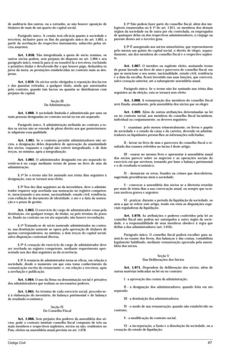 de audiência dos outros, ou a estranho, se não houver oposição de                § 1º Não podem fazer parte do conselho fiscal, além dos ine-
titulares de mais de um quarto do capital social.                         legíveis enumerados no § 1º do art. 1.011, os membros dos demais
                                                                          órgãos da sociedade ou de outra por ela controlada, os empregados
       Parágrafo único. A cessão terá eficácia quanto à sociedade e       de quaisquer delas ou dos respectivos administradores, o cônjuge ou
terceiros, inclusive para os fins do parágrafo único do art. 1.003, a     parente destes até o terceiro grau.
partir da averbação do respectivo instrumento, subscrito pelos só-
cios anuentes.                                                                  § 2º É assegurado aos sócios minoritários, que representarem
                                                                          pelo menos um quinto do capital social, o direito de eleger, separa-
       Art. 1.058. Não integralizada a quota de sócio remisso, os         damente, um dos membros do conselho fiscal e o respectivo suplen-
outros sócios podem, sem prejuízo do disposto no art. 1.004 e seu         te.
parágrafo único, tomá-la para si ou transferi-la a terceiros, excluindo
o primitivo titular e devolvendo-lhe o que houver pago, deduzidos os             Art. 1.067. O membro ou suplente eleito, assinando termo
juros da mora, as prestações estabelecidas no contrato mais as des-       de posse lavrado no livro de atas e pareceres do conselho fiscal, em
pesas.                                                                    que se mencione o seu nome, nacionalidade, estado civil, residência
                                                                          e a data da escolha, ficará investido nas suas funções, que exercerá,
       Art. 1.059. Os sócios serão obrigados à reposição dos lucros       salvo cessação anterior, até a subseqüente assembléia anual.
e das quantias retiradas, a qualquer título, ainda que autorizados
pelo contrato, quando tais lucros ou quantia se distribuírem com                Parágrafo único. Se o termo não for assinado nos trinta dias
prejuízo do capital.                                                      seguintes ao da eleição, esta se tornará sem efeito.

                              Seção III                                           Art. 1.068. A remuneração dos membros do conselho fiscal
                          Da Administração                                será fixada, anualmente, pela assembléia dos sócios que os eleger.

      Art. 1.060. A sociedade limitada é administrada por uma ou                 Art. 1.069. Além de outras atribuições determinadas na lei
mais pessoas designadas no contrato social ou em ato separado.            ou no contrato social, aos membros do conselho fiscal incumbem,
                                                                          individual ou conjuntamente, os deveres seguintes:
       Parágrafo único. A administração atribuída no contrato a to-
dos os sócios não se estende de pleno direito aos que posteriormen-              I - examinar, pelo menos trimestralmente, os livros e papéis
te adquiram essa qualidade.                                               da sociedade e o estado da caixa e da carteira, devendo os adminis-
                                                                          tradores ou liquidantes prestar-lhes as informações solicitadas;
       Art. 1.061. Se o contrato permitir administradores não só-
cios, a designação deles dependerá de aprovação da unanimidade                   II - lavrar no livro de atas e pareceres do conselho fiscal o re-
dos sócios, enquanto o capital não estiver integralizado, e de dois       sultado dos exames referidos no inciso I deste artigo;
terços, no mínimo, após a integralização.
                                                                                 III - exarar no mesmo livro e apresentar à assembléia anual
        Art. 1.062. O administrador designado em ato separado in-         dos sócios parecer sobre os negócios e as operações sociais do
                                                                          exercício em que servirem, tomando por base o balanço patrimonial
vestir-se-á no cargo mediante termo de posse no livro de atas da
administração.                                                            e o de resultado econômico;

                                                                                 IV - denunciar os erros, fraudes ou crimes que descobrirem,
      § 1º Se o termo não for assinado nos trinta dias seguintes à
                                                                          sugerindo providências úteis à sociedade;
designação, esta se tornará sem efeito.
                                                                                V - convocar a assembléia dos sócios se a diretoria retardar
       § 2º Nos dez dias seguintes ao da investidura, deve o adminis-
                                                                          por mais de trinta dias a sua convocação anual, ou sempre que ocor-
trador requerer seja averbada sua nomeação no registro competen-
                                                                          ram motivos graves e urgentes;
te, mencionando o seu nome, nacionalidade, estado civil, residência,
com exibição de documento de identidade, o ato e a data da nomea-
                                                                                  VI - praticar, durante o período da liquidação da sociedade, os
ção e o prazo de gestão.
                                                                          atos a que se refere este artigo, tendo em vista as disposições espe-
                                                                          ciais reguladoras da liquidação.
        Art. 1.063. O exercício do cargo de administrador cessa pela
destituição, em qualquer tempo, do titular, ou pelo término do prazo
                                                                                 Art. 1.070. As atribuições e poderes conferidos pela lei ao
se, fixado no contrato ou em ato separado, não houver recondução.
                                                                          conselho fiscal não podem ser outorgados a outro órgão da socie-
                                                                          dade, e a responsabilidade de seus membros obedece à regra que
       § 1º Tratando-se de sócio nomeado administrador no contra-         define a dos administradores (art. 1.016).
to, sua destituição somente se opera pela aprovação de titulares de
quotas correspondentes, no mínimo, a dois terços do capital social,
                                                                                  Parágrafo único. O conselho fiscal poderá escolher para as-
salvo disposição contratual diversa.
                                                                          sisti-lo no exame dos livros, dos balanços e das contas, contabilista
                                                                          legalmente habilitado, mediante remuneração aprovada pela assem-
       § 2º A cessação do exercício do cargo de administrador deve        bléia dos sócios.
ser averbada no registro competente, mediante requerimento apre-
sentado nos dez dias seguintes ao da ocorrência.
                                                                                                        Seção V
       § 3º A renúncia de administrador torna-se eficaz, em relação à                         Das Deliberações dos Sócios
sociedade, desde o momento em que esta toma conhecimento da
comunicação escrita do renunciante; e, em relação a terceiros, após              Art. 1.071. Dependem da deliberação dos sócios, além de
a averbação e publicação.                                                 outras matérias indicadas na lei ou no contrato:

      Art. 1.064. O uso da firma ou denominação social é privativo               I - a aprovação das contas da administração;
dos administradores que tenham os necessários poderes.
                                                                                II - a designação dos administradores, quando feita em ato
       Art. 1.065. Ao término de cada exercício social, proceder-se-      separado;
á à elaboração do inventário, do balanço patrimonial e do balanço
de resultado econômico.                                                          III - a destituição dos administradores;

                             Seção IV                                           IV - o modo de sua remuneração, quando não estabelecido no
                         Do Conselho Fiscal                               contrato;

        Art. 1.066. Sem prejuízo dos poderes da assembléia dos só-               V - a modificação do contrato social;
cios, pode o contrato instituir conselho fiscal composto de três ou
mais membros e respectivos suplentes, sócios ou não, residentes no              VI - a incorporação, a fusão e a dissolução da sociedade, ou a
País, eleitos na assembléia anual prevista no art. 1.078.                 cessação do estado de liquidação;



Código Civil                                                                                                                                  47




                                          mflfct_01759_22.doc                     14/01/2003 16:29
 