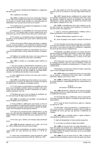 VII - a nomeação e destituição dos liquidantes e o julgamento                III - pela maioria de votos dos presentes, nos demais casos
das suas contas;                                                            previstos na lei ou no contrato, se este não exigir maioria mais ele-
                                                                            vada.
          VIII - o pedido de concordata.
                                                                                   Art. 1.077. Quando houver modificação do contrato, fusão
       Art. 1.072. As deliberações dos sócios, obedecido o disposto         da sociedade, incorporação de outra, ou dela por outra, terá o sócio
no art. 1.010, serão tomadas em reunião ou em assembléia, confor-           que dissentiu o direito de retirar-se da sociedade, nos trinta dias
me previsto no contrato social, devendo ser convocadas pelos ad-            subseqüentes à reunião, aplicando-se, no silêncio do contrato social
ministradores nos casos previstos em lei ou no contrato.                    antes vigente, o disposto no art. 1.031.

       § 1º A deliberação em assembléia será obrigatória se o núme-                Art. 1.078. A assembléia dos sócios deve realizar-se ao me-
ro dos sócios for superior a dez.                                           nos uma vez por ano, nos quatro meses seguintes à ao término do
                                                                            exercício social, com o objetivo de:
       § 2º Dispensam-se as formalidades de convocação previstas
no § 3º do art. 1.152, quando todos os sócios comparecerem ou se                  I - tomar as contas dos administradores e deliberar sobre o
declararem, por escrito, cientes do local, data, hora e ordem do dia.       balanço patrimonial e o de resultado econômico;

                                                                                   II - designar administradores, quando for o caso;
       § 3º A reunião ou a assembléia tornam-se dispensáveis quan-
do todos os sócios decidirem, por escrito, sobre a matéria que seria
                                                                                   III - tratar de qualquer outro assunto constante da ordem do
objeto delas.
                                                                            dia.
       § 4º No caso do inciso VIII do artigo antecedente, os adminis-             § 1º Até trinta dias antes da data marcada para a assembléia,
tradores, se houver urgência e com autorização de titulares de mais         os documentos referidos no inciso I deste artigo devem ser postos,
da metade do capital social, podem requerer concordata preventiva.          por escrito, e com a prova do respectivo recebimento, à disposição
                                                                            dos sócios que não exerçam a administração.
      § 5º As deliberações tomadas de conformidade com a lei e o
contrato vinculam todos os sócios, ainda que ausentes ou dissiden-                  § 2º Instalada a assembléia, proceder-se-á à leitura dos docu-
tes.                                                                        mentos referidos no parágrafo antecedente, os quais serão submeti-
                                                                            dos, pelo presidente, a discussão e votação, nesta não podendo
      § 6º Aplica-se às reuniões dos sócios, nos casos omissos no           tomar parte os membros da administração e, se houver, os do conse-
contrato, o disposto na presente Seção sobre a assembléia.                  lho fiscal.

      Art. 1.073. A reunião ou a assembléia podem também ser                      § 3º A aprovação, sem reserva, do balanço patrimonial e do
convocadas:                                                                 de resultado econômico, salvo erro, dolo ou simulação, exonera de
                                                                            responsabilidade os membros da administração e, se houver, os do
       I - por sócio, quando os administradores retardarem a convo-         conselho fiscal.
cação, por mais de sessenta dias, nos casos previstos em lei ou no
contrato, ou por titulares de mais de um quinto do capital, quando                 § 4º Extingue-se em dois anos o direito de anular a aprovação
não atendido, no prazo de oito dias, pedido de convocação funda-            a que se refere o parágrafo antecedente.
mentado, com indicação das matérias a serem tratadas;
                                                                                  Art. 1.079. Aplica-se às reuniões dos sócios, nos casos omis-
       II - pelo conselho fiscal, se houver, nos casos a que se refere o    sos no contrato, o estabelecido nesta Seção sobre a assembléia,
inciso V do art. 1.069.                                                     obedecido o disposto no § 1º do art. 1.072.

      Art. 1.074. A assembléia dos sócios instala-se com a presen-                 Art. 1.080. As deliberações infringentes do contrato ou da
ça, em primeira convocação, de titulares de no mínimo três quartos          lei tornam ilimitada a responsabilidade dos que expressamente as
do capital social, e, em segunda, com qualquer número.                      aprovaram.

       § 1º O sócio pode ser representado na assembléia por outro                                       Seção VI
sócio, ou por advogado, mediante outorga de mandato com especi-                             Do Aumento e da Redução do Capital
ficação dos atos autorizados, devendo o instrumento ser levado a
registro, juntamente com a ata.                                                    Art. 1.081. Ressalvado o disposto em lei especial, integrali-
                                                                            zadas as quotas, pode ser o capital aumentado, com a corresponden-
       § 2º Nenhum sócio, por si ou na condição de mandatário, po-          te modificação do contrato.
de votar matéria que lhe diga respeito diretamente.
                                                                                   § 1º Até trinta dias após a deliberação, terão os sócios prefe-
       Art. 1.075. A assembléia será presidida e secretariada por           rência para participar do aumento, na proporção das quotas de que
sócios escolhidos entre os presentes.                                       sejam titulares.

                                                                                  § 2º À cessão do direito de preferência, aplica-se o disposto
       § 1º Dos trabalhos e deliberações será lavrada, no livro de
                                                                            no caput do art. 1.057.
atas da assembléia, ata assinada pelos membros da mesa e por só-
cios participantes da reunião, quantos bastem à validade das delibe-
                                                                                   § 3º Decorrido o prazo da preferência, e assumida pelos só-
rações, mas sem prejuízo dos que queiram assiná-la.
                                                                            cios, ou por terceiros, a totalidade do aumento, haverá reunião ou
                                                                            assembléia dos sócios, para que seja aprovada a modificação do
       § 2º Cópia da ata autenticada pelos administradores, ou pela         contrato.
mesa, será, nos vinte dias subseqüentes à reunião, apresentada ao
Registro Público de Empresas Mercantis para arquivamento e aver-                  Art. 1.082. Pode a sociedade reduzir o capital, mediante a
bação.                                                                      correspondente modificação do contrato:
          § 3º Ao sócio, que a solicitar, será entregue cópia autenticada          I - depois de integralizado, se houver perdas irreparáveis;
da ata.
                                                                                   II - se excessivo em relação ao objeto da sociedade.
        Art. 1.076. Ressalvado o disposto no art. 1.061 e no § 1º do
art. 1.063, as deliberações dos sócios serão tomadas:                              Art. 1.083. No caso do inciso I do artigo antecedente, a re-
                                                                            dução do capital será realizada com a diminuição proporcional do
       I - pelos votos correspondentes, no mínimo, a três quartos do        valor nominal das quotas, tornando-se efetiva a partir da averbação,
capital social, nos casos previstos nos incisos V e VI do art.              no Registro Público de Empresas Mercantis, da ata da assembléia
1.071;                                                                      que a tenha aprovado.

        II - pelos votos correspondentes a mais de metade do capital               Art. 1.084. No caso do inciso II do art. 1.082, a redução do
social, nos casos previstos nos incisos II, III, IV e VIII do art. 1.071;   capital será feita restituindo-se parte do valor das quotas aos sócios,


48                                                                                                                                     Código Civil




                                       mflfct_01759_22.doc                     14/01/2003 16:29
 