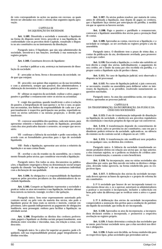 de voto correspondente às ações ou quotas em excesso, as quais                  Art. 1.107. Os sócios podem resolver, por maioria de votos,
devem ser alienadas nos cento e oitenta dias seguintes àquela apro-      antes de ultimada a liquidação, mas depois de pagos os credores,
vação.                                                                   que o liquidante faça rateios por antecipação da partilha, à medida
                                                                         em que se apurem os haveres sociais.
                         CAPÍTULO IX
                 DA LIQUIDAÇÃO DA SOCIEDADE                                    Art. 1.108. Pago o passivo e partilhado o remanescente,
                                                                         convocará o liquidante assembléia dos sócios para a prestação final
       Art. 1.102. Dissolvida a sociedade e nomeado o liquidante         de contas.
na forma do disposto neste Livro, procede-se à sua liquidação, de
conformidade com os preceitos deste Capítulo, ressalvado o dispos-             Art. 1.109. Aprovadas as contas, encerra-se a liquidação, e a
to no ato constitutivo ou no instrumento da dissolução.                  sociedade se extingue, ao ser averbada no registro próprio a ata da
                                                                         assembléia.
       Parágrafo único. O liquidante, que não seja administrador da
sociedade, investir-se-á nas funções, averbada a sua nomeação no                Parágrafo único. O dissidente tem o prazo de trinta dias, a
registro próprio.                                                        contar da publicação da ata, devidamente averbada, para promover
                                                                         a ação que couber.
      Art. 1.103. Constituem deveres do liquidante:
                                                                                Art. 1.110. Encerrada a liquidação, o credor não satisfeito só
                                                                         terá direito a exigir dos sócios, individualmente, o pagamento do
       I - averbar e publicar a ata, sentença ou instrumento de disso-   seu crédito, até o limite da soma por eles recebida em partilha, e a
lução da sociedade;
                                                                         propor contra o liquidante ação de perdas e danos.
      II - arrecadar os bens, livros e documentos da sociedade, on-            Art. 1.111. No caso de liquidação judicial, será observado o
de quer que estejam;                                                     disposto na lei processual.
      III - proceder, nos quinze dias seguintes ao da sua investidura           Art. 1.112. No curso de liquidação judicial, o juiz convocará,
e com a assistência, sempre que possível, dos administradores, à         se necessário, reunião ou assembléia para deliberar sobre os inte-
elaboração do inventário e do balanço geral do ativo e do passivo;       resses da liquidação, e as presidirá, resolvendo sumariamente as
                                                                         questões suscitadas.
      IV - ultimar os negócios da sociedade, realizar o ativo, pagar o
passivo e partilhar o remanescente entre os sócios ou acionistas;               Parágrafo único. As atas das assembléias serão, em cópia au-
                                                                         têntica, apensadas ao processo judicial.
       V - exigir dos quotistas, quando insuficiente o ativo à solução
do passivo, a integralização de suas quotas e, se for o caso, as quan-                      CAPÍTULO X
tias necessárias, nos limites da responsabilidade de cada um e pro-       DA TRANSFORMAÇÃO, DA INCORPORAÇÃO, DA FUSÃO E DA
porcionalmente à respectiva participação nas perdas, repartindo-se,                    CISÃO DAS SOCIEDADES
entre os sócios solventes e na mesma proporção, o devido pelo
insolvente;                                                                     Art. 1.113. O ato de transformação independe de dissolução
                                                                         ou liquidação da sociedade, e obedecerá aos preceitos reguladores
       VI - convocar assembléia dos quotistas, cada seis meses, para     da constituição e inscrição próprios do tipo em que vai converter-se.
apresentar relatório e balanço do estado da liquidação, prestando
conta dos atos praticados durante o semestre, ou sempre que neces-              Art. 1.114. A transformação depende do consentimento de
sário;                                                                   todos os sócios, salvo se prevista no ato constitutivo, caso em que o
                                                                         dissidente poderá retirar-se da sociedade, aplicando-se, no silêncio
       VII - confessar a falência da sociedade e pedir concordata, de    do estatuto ou do contrato social, o disposto no art. 1.031.
acordo com as formalidades prescritas para o tipo de sociedade
liquidanda;                                                                     Art. 1.115. A transformação não modificará nem prejudica-
                                                                         rá, em qualquer caso, os direitos dos credores.
       VIII - finda a liquidação, apresentar aos sócios o relatório da
liquidação e as suas contas finais;                                             Parágrafo único. A falência da sociedade transformada so-
                                                                         mente produzirá efeitos em relação aos sócios que, no tipo anterior,
                                                                         a eles estariam sujeitos, se o pedirem os titulares de créditos ante-
      IX - averbar a ata da reunião ou da assembléia, ou o instru-
                                                                         riores à transformação, e somente a estes beneficiará.
mento firmado pelos sócios, que considerar encerrada a liquidação.
                                                                                Art. 1.116. Na incorporação, uma ou várias sociedades são
       Parágrafo único. Em todos os atos, documentos ou publica-         absorvidas por outra, que lhes sucede em todos os direitos e obriga-
ções, o liquidante empregará a firma ou denominação social sempre        ções, devendo todas aprová-la, na forma estabelecida para os res-
seguida da cláusula “em liquidação” e de sua assinatura individual,      pectivos tipos.
com a declaração de sua qualidade.
                                                                                Art. 1.117. A deliberação dos sócios da sociedade incorpo-
      Art. 1.104. As obrigações e a responsabilidade do liquidante       rada deverá aprovar as bases da operação e o projeto de reforma do
regem-se pelos preceitos peculiares às dos administradores da so-        ato constitutivo.
ciedade liquidanda.
                                                                                § 1º A sociedade que houver de ser incorporada tomará co-
       Art. 1.105. Compete ao liquidante representar a sociedade e       nhecimento desse ato, e, se o aprovar, autorizará os administradores
praticar todos os atos necessários à sua liquidação, inclusive alienar   a praticar o necessário à incorporação, inclusive a subscrição em
bens móveis ou imóveis, transigir, receber e dar quitação.               bens pelo valor da diferença que se verificar entre o ativo e o passi-
                                                                         vo.
       Parágrafo único. Sem estar expressamente autorizado pelo
contrato social, ou pelo voto da maioria dos sócios, não pode o                  § 2º A deliberação dos sócios da sociedade incorporadora
liquidante gravar de ônus reais os móveis e imóveis, contrair em-        compreenderá a nomeação dos peritos para a avaliação do patrimô-
préstimos, salvo quando indispensáveis ao pagamento de obrigações        nio líquido da sociedade, que tenha de ser incorporada.
inadiáveis, nem prosseguir, embora para facilitar a liquidação, na
atividade social.                                                              Art. 1.118. Aprovados os atos da incorporação, a incorpora-
                                                                         dora declarará extinta a incorporada, e promoverá a respectiva
        Art. 1.106. Respeitados os direitos dos credores preferen-       averbação no registro próprio.
ciais, pagará o liquidante as dívidas sociais proporcionalmente, sem
distinção entre vencidas e vincendas, mas, em relação a estas, com              Art. 1.119. A fusão determina a extinção das sociedades que
desconto.                                                                se unem, para formar sociedade nova, que a elas sucederá nos direi-
                                                                         tos e obrigações.
       Parágrafo único. Se o ativo for superior ao passivo, pode o li-
quidante, sob sua responsabilidade pessoal, pagar integralmente as              Art. 1.120. A fusão será decidida, na forma estabelecida para
dívidas vencidas.                                                        os respectivos tipos, pelas sociedades que pretendam unir-se.



50                                                                                                                               Código Civil




                                    mflfct_01759_22.doc                    14/01/2003 16:29
 